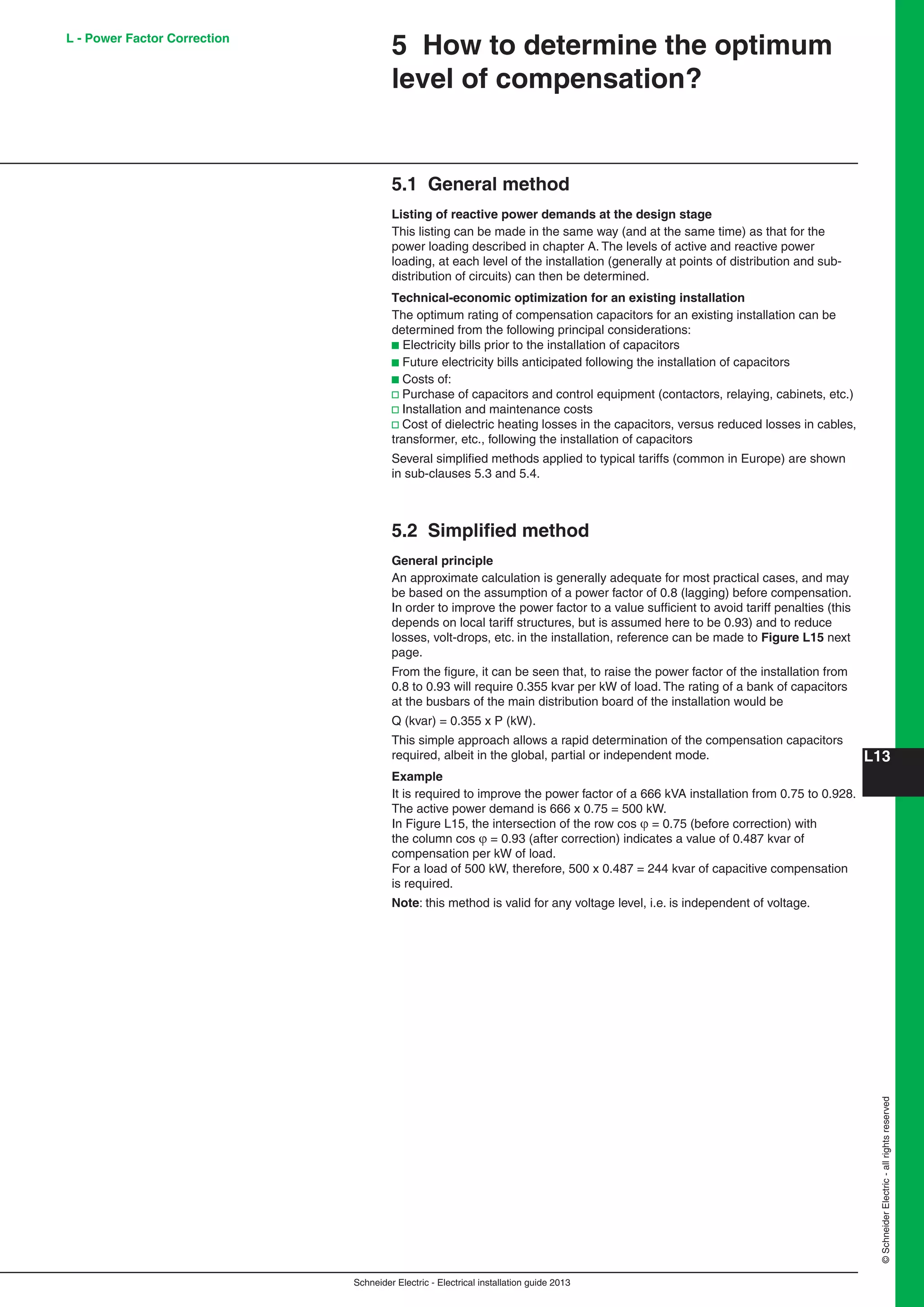 Schneider Electric - Electrical installation guide 2013
L13
©SchneiderElectric-allrightsreserved
L - Power Factor Correction
5.1 General method
Listing of reactive power demands at the design stage
This listing can be made in the same way (and at the same time) as that for the
power loading described in chapter A. The levels of active and reactive power
loading, at each level of the installation (generally at points of distribution and sub-
distribution of circuits) can then be determined.
Technical-economic optimization for an existing installation
The optimum rating of compensation capacitors for an existing installation can be
determined from the following principal considerations:
b Electricity bills prior to the installation of capacitors
b Future electricity bills anticipated following the installation of capacitors
b Costs of:
v Purchase of capacitors and control equipment (contactors, relaying, cabinets, etc.)
v Installation and maintenance costs
v Cost of dielectric heating losses in the capacitors, versus reduced losses in cables,
transformer, etc., following the installation of capacitors
Several simpliﬁed methods applied to typical tariffs (common in Europe) are shown
in sub-clauses 5.3 and 5.4.
5.2 Simpliﬁed method
General principle
An approximate calculation is generally adequate for most practical cases, and may
be based on the assumption of a power factor of 0.8 (lagging) before compensation.
In order to improve the power factor to a value sufﬁcient to avoid tariff penalties (this
depends on local tariff structures, but is assumed here to be 0.93) and to reduce
losses, volt-drops, etc. in the installation, reference can be made to Figure L15 next
page.
From the ﬁgure, it can be seen that, to raise the power factor of the installation from
0.8 to 0.93 will require 0.355 kvar per kW of load. The rating of a bank of capacitors
at the busbars of the main distribution board of the installation would be
Q (kvar) = 0.355 x P (kW).
This simple approach allows a rapid determination of the compensation capacitors
required, albeit in the global, partial or independent mode.
Example
It is required to improve the power factor of a 666 kVA installation from 0.75 to 0.928.
The active power demand is 666 x 0.75 = 500 kW.
In Figure L15, the intersection of the row cos  = 0.75 (before correction) with
the column cos  = 0.93 (after correction) indicates a value of 0.487 kvar of
compensation per kW of load.
For a load of 500 kW, therefore, 500 x 0.487 = 244 kvar of capacitive compensation
is required.
Note: this method is valid for any voltage level, i.e. is independent of voltage.
5 How to determine the optimum
level of compensation?
 