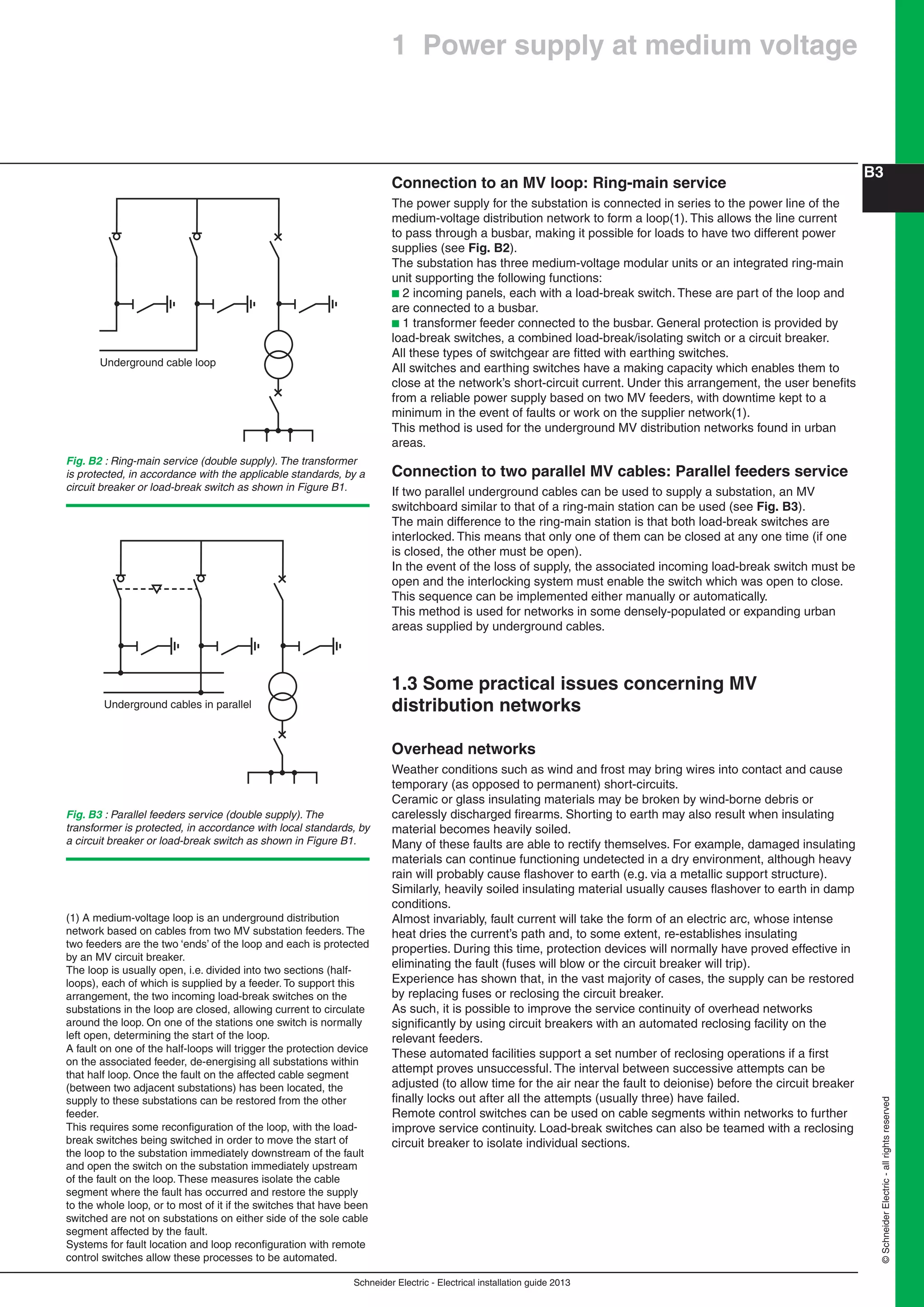 Schneider Electric - Electrical installation guide 2013
B3
©SchneiderElectric-allrightsreserved
Connection to an MV loop: Ring-main service
The power supply for the substation is connected in series to the power line of the
medium-voltage distribution network to form a loop(1). This allows the line current
to pass through a busbar, making it possible for loads to have two different power
supplies (see Fig. B2).
The substation has three medium-voltage modular units or an integrated ring-main
unit supporting the following functions:
b 2 incoming panels, each with a load-break switch. These are part of the loop and
are connected to a busbar.
b 1 transformer feeder connected to the busbar. General protection is provided by
load-break switches, a combined load-break/isolating switch or a circuit breaker.
All these types of switchgear are ﬁtted with earthing switches.
All switches and earthing switches have a making capacity which enables them to
close at the network’s short-circuit current. Under this arrangement, the user beneﬁts
from a reliable power supply based on two MV feeders, with downtime kept to a
minimum in the event of faults or work on the supplier network(1).
This method is used for the underground MV distribution networks found in urban
areas.
Connection to two parallel MV cables: Parallel feeders service
If two parallel underground cables can be used to supply a substation, an MV
switchboard similar to that of a ring-main station can be used (see Fig. B3).
The main difference to the ring-main station is that both load-break switches are
interlocked. This means that only one of them can be closed at any one time (if one
is closed, the other must be open).
In the event of the loss of supply, the associated incoming load-break switch must be
open and the interlocking system must enable the switch which was open to close.
This sequence can be implemented either manually or automatically.
This method is used for networks in some densely-populated or expanding urban
areas supplied by underground cables.
1.3 Some practical issues concerning MV
distribution networks
Overhead networks
Weather conditions such as wind and frost may bring wires into contact and cause
temporary (as opposed to permanent) short-circuits.
Ceramic or glass insulating materials may be broken by wind-borne debris or
carelessly discharged ﬁrearms. Shorting to earth may also result when insulating
material becomes heavily soiled.
Many of these faults are able to rectify themselves. For example, damaged insulating
materials can continue functioning undetected in a dry environment, although heavy
rain will probably cause ﬂashover to earth (e.g. via a metallic support structure).
Similarly, heavily soiled insulating material usually causes ﬂashover to earth in damp
conditions.
Almost invariably, fault current will take the form of an electric arc, whose intense
heat dries the current’s path and, to some extent, re-establishes insulating
properties. During this time, protection devices will normally have proved effective in
eliminating the fault (fuses will blow or the circuit breaker will trip).
Experience has shown that, in the vast majority of cases, the supply can be restored
by replacing fuses or reclosing the circuit breaker.
As such, it is possible to improve the service continuity of overhead networks
signiﬁcantly by using circuit breakers with an automated reclosing facility on the
relevant feeders.
These automated facilities support a set number of reclosing operations if a ﬁrst
attempt proves unsuccessful. The interval between successive attempts can be
adjusted (to allow time for the air near the fault to deionise) before the circuit breaker
ﬁnally locks out after all the attempts (usually three) have failed.
Remote control switches can be used on cable segments within networks to further
improve service continuity. Load-break switches can also be teamed with a reclosing
circuit breaker to isolate individual sections.
(1) A medium-voltage loop is an underground distribution
network based on cables from two MV substation feeders. The
two feeders are the two ‘ends’ of the loop and each is protected
by an MV circuit breaker.
The loop is usually open, i.e. divided into two sections (half-
loops), each of which is supplied by a feeder. To support this
arrangement, the two incoming load-break switches on the
substations in the loop are closed, allowing current to circulate
around the loop. On one of the stations one switch is normally
left open, determining the start of the loop.
A fault on one of the half-loops will trigger the protection device
on the associated feeder, de-energising all substations within
that half loop. Once the fault on the affected cable segment
(between two adjacent substations) has been located, the
supply to these substations can be restored from the other
feeder.
This requires some reconﬁguration of the loop, with the load-
break switches being switched in order to move the start of
the loop to the substation immediately downstream of the fault
and open the switch on the substation immediately upstream
of the fault on the loop. These measures isolate the cable
segment where the fault has occurred and restore the supply
to the whole loop, or to most of it if the switches that have been
switched are not on substations on either side of the sole cable
segment affected by the fault.
Systems for fault location and loop reconﬁguration with remote
control switches allow these processes to be automated.
1 Power supply at medium voltage
Fig. B2 : Ring-main service (double supply). The transformer
is protected, in accordance with the applicable standards, by a
circuit breaker or load-break switch as shown in Figure B1.
Underground cable loop
Fig. B3 : Parallel feeders service (double supply). The
transformer is protected, in accordance with local standards, by
a circuit breaker or load-break switch as shown in Figure B1.
Underground cables in parallel
 