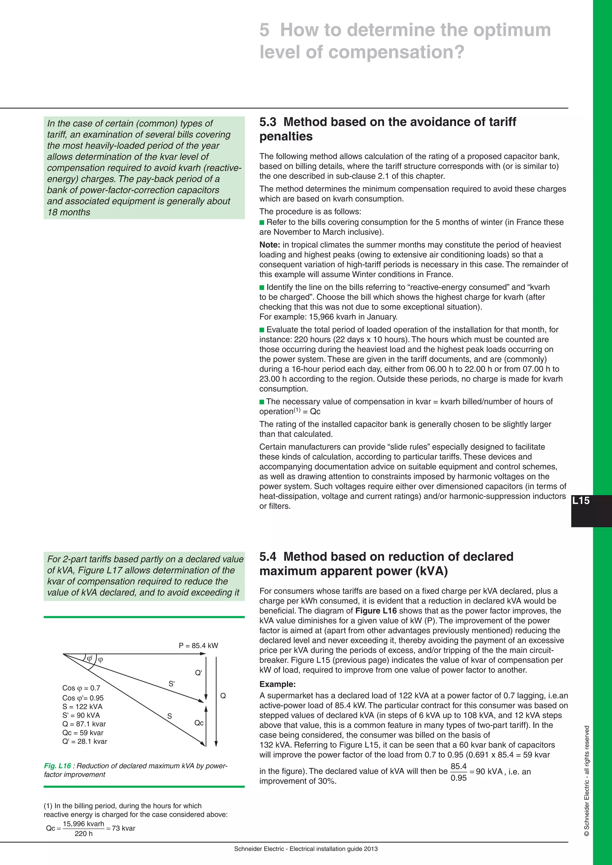 Schneider Electric - Electrical installation guide 2013
L15
©SchneiderElectric-allrightsreserved
5.3 Method based on the avoidance of tariff
penalties
The following method allows calculation of the rating of a proposed capacitor bank,
based on billing details, where the tariff structure corresponds with (or is similar to)
the one described in sub-clause 2.1 of this chapter.
The method determines the minimum compensation required to avoid these charges
which are based on kvarh consumption.
The procedure is as follows:
b Refer to the bills covering consumption for the 5 months of winter (in France these
are November to March inclusive).
Note: in tropical climates the summer months may constitute the period of heaviest
loading and highest peaks (owing to extensive air conditioning loads) so that a
consequent variation of high-tariff periods is necessary in this case. The remainder of
this example will assume Winter conditions in France.
b Identify the line on the bills referring to “reactive-energy consumed” and “kvarh
to be charged”. Choose the bill which shows the highest charge for kvarh (after
checking that this was not due to some exceptional situation).
For example: 15,966 kvarh in January.
b Evaluate the total period of loaded operation of the installation for that month, for
instance: 220 hours (22 days x 10 hours). The hours which must be counted are
those occurring during the heaviest load and the highest peak loads occurring on
the power system. These are given in the tariff documents, and are (commonly)
during a 16-hour period each day, either from 06.00 h to 22.00 h or from 07.00 h to
23.00 h according to the region. Outside these periods, no charge is made for kvarh
consumption.
b The necessary value of compensation in kvar = kvarh billed/number of hours of
operation(1) = Qc
The rating of the installed capacitor bank is generally chosen to be slightly larger
than that calculated.
Certain manufacturers can provide “slide rules” especially designed to facilitate
these kinds of calculation, according to particular tariffs. These devices and
accompanying documentation advice on suitable equipment and control schemes,
as well as drawing attention to constraints imposed by harmonic voltages on the
power system. Such voltages require either over dimensioned capacitors (in terms of
heat-dissipation, voltage and current ratings) and/or harmonic-suppression inductors
or ﬁlters.
5.4 Method based on reduction of declared
maximum apparent power (kVA)
For consumers whose tariffs are based on a ﬁxed charge per kVA declared, plus a
charge per kWh consumed, it is evident that a reduction in declared kVA would be
beneﬁcial. The diagram of Figure L16 shows that as the power factor improves, the
kVA value diminishes for a given value of kW (P). The improvement of the power
factor is aimed at (apart from other advantages previously mentioned) reducing the
declared level and never exceeding it, thereby avoiding the payment of an excessive
price per kVA during the periods of excess, and/or tripping of the the main circuit-
breaker. Figure L15 (previous page) indicates the value of kvar of compensation per
kW of load, required to improve from one value of power factor to another.
Example:
A supermarket has a declared load of 122 kVA at a power factor of 0.7 lagging, i.e.an
active-power load of 85.4 kW. The particular contract for this consumer was based on
stepped values of declared kVA (in steps of 6 kVA up to 108 kVA, and 12 kVA steps
above that value, this is a common feature in many types of two-part tariff). In the
case being considered, the consumer was billed on the basis of
132 kVA. Referring to Figure L15, it can be seen that a 60 kvar bank of capacitors
will improve the power factor of the load from 0.7 to 0.95 (0.691 x 85.4 = 59 kvar
in the ﬁgure). The declared value of kVA will then be
85.4
0.95
9 kVA= 0 , i.e. an
improvement of 30%.
For 2-part tariffs based partly on a declared value
of kVA, Figure L17 allows determination of the
kvar of compensation required to reduce the
value of kVA declared, and to avoid exceeding it
Qc
ϕϕ'
P = 85.4 kW
Cos ϕ = 0.7
Cos ϕ'= 0.95
S = 122 kVA
S' = 90 kVA
Q = 87.1 kvar
Qc = 59 kvar
Q' = 28.1 kvar
S
S'
Q
Q'
Fig. L16 : Reduction of declared maximum kVA by power-
factor improvement
5 How to determine the optimum
level of compensation?
In the case of certain (common) types of
tariff, an examination of several bills covering
the most heavily-loaded period of the year
allows determination of the kvar level of
compensation required to avoid kvarh (reactive-
energy) charges. The pay-back period of a
bank of power-factor-correction capacitors
and associated equipment is generally about
18 months
(1) In the billing period, during the hours for which
reactive energy is charged for the case considered above:
Qc
15,996 kvarh
220 h
73 kvar= =
 