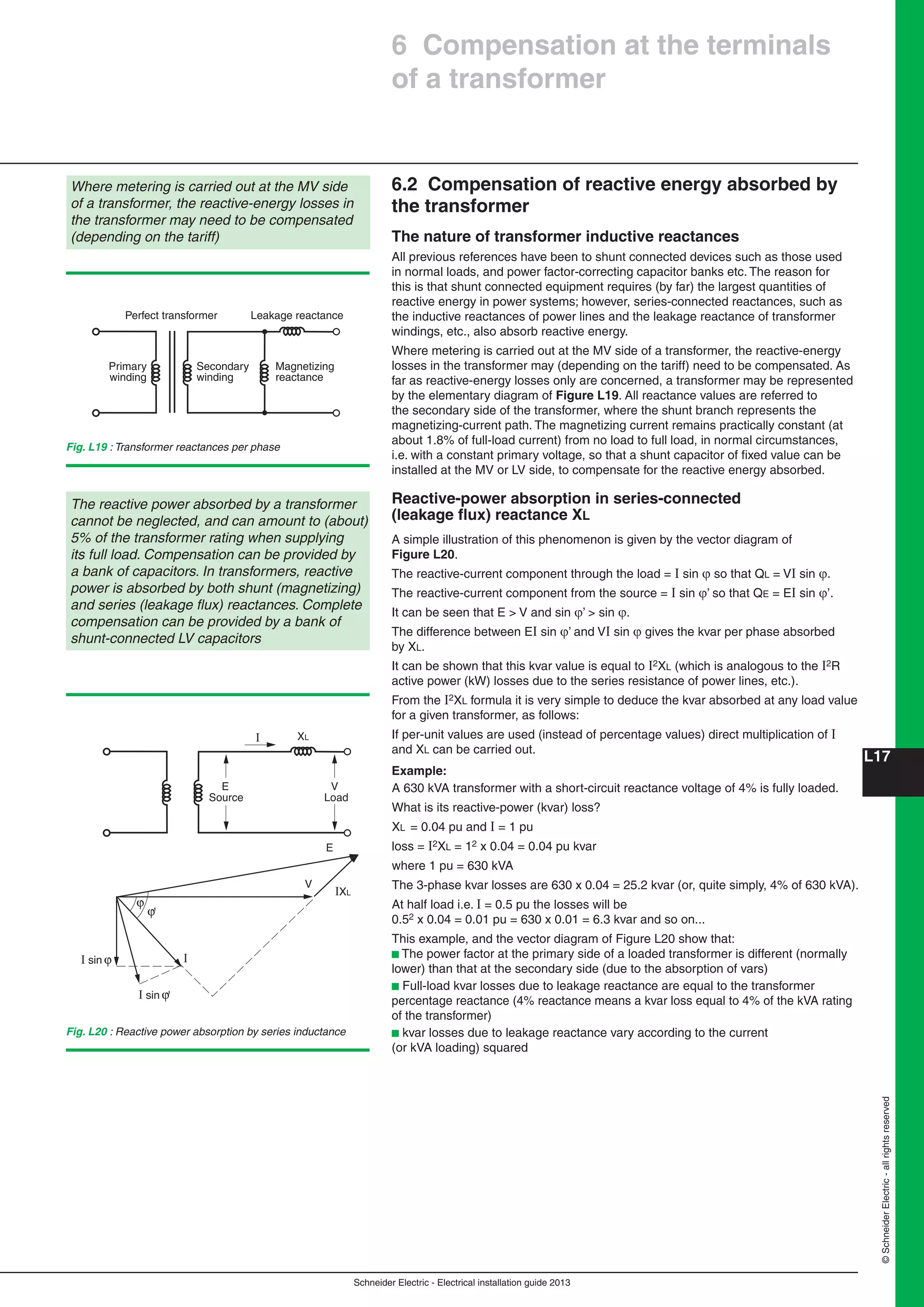 Schneider Electric - Electrical installation guide 2013
L17
©SchneiderElectric-allrightsreserved
6.2 Compensation of reactive energy absorbed by
the transformer
The nature of transformer inductive reactances
All previous references have been to shunt connected devices such as those used
in normal loads, and power factor-correcting capacitor banks etc. The reason for
this is that shunt connected equipment requires (by far) the largest quantities of
reactive energy in power systems; however, series-connected reactances, such as
the inductive reactances of power lines and the leakage reactance of transformer
windings, etc., also absorb reactive energy.
Where metering is carried out at the MV side of a transformer, the reactive-energy
losses in the transformer may (depending on the tariff) need to be compensated. As
far as reactive-energy losses only are concerned, a transformer may be represented
by the elementary diagram of Figure L19. All reactance values are referred to
the secondary side of the transformer, where the shunt branch represents the
magnetizing-current path. The magnetizing current remains practically constant (at
about 1.8% of full-load current) from no load to full load, in normal circumstances,
i.e. with a constant primary voltage, so that a shunt capacitor of ﬁxed value can be
installed at the MV or LV side, to compensate for the reactive energy absorbed.
Reactive-power absorption in series-connected
(leakage ﬂux) reactance XL
A simple illustration of this phenomenon is given by the vector diagram of
Figure L20.
The reactive-current component through the load = I sin  so that QL = VI sin .
The reactive-current component from the source = I sin ’ so that QE = EI sin ’.
It can be seen that E > V and sin ’ > sin .
The difference between EI sin ’ and VI sin  gives the kvar per phase absorbed
by XL.
It can be shown that this kvar value is equal to I2XL (which is analogous to the I2R
active power (kW) losses due to the series resistance of power lines, etc.).
From the I2XL formula it is very simple to deduce the kvar absorbed at any load value
for a given transformer, as follows:
If per-unit values are used (instead of percentage values) direct multiplication of I
and XL can be carried out.
Example:
A 630 kVA transformer with a short-circuit reactance voltage of 4% is fully loaded.
What is its reactive-power (kvar) loss?
XL = 0.04 pu and I = 1 pu
loss = I2XL = 12 x 0.04 = 0.04 pu kvar
where 1 pu = 630 kVA
The 3-phase kvar losses are 630 x 0.04 = 25.2 kvar (or, quite simply, 4% of 630 kVA).
At half load i.e. I = 0.5 pu the losses will be
0.52 x 0.04 = 0.01 pu = 630 x 0.01 = 6.3 kvar and so on...
This example, and the vector diagram of Figure L20 show that:
b The power factor at the primary side of a loaded transformer is different (normally
lower) than that at the secondary side (due to the absorption of vars)
b Full-load kvar losses due to leakage reactance are equal to the transformer
percentage reactance (4% reactance means a kvar loss equal to 4% of the kVA rating
of the transformer)
b kvar losses due to leakage reactance vary according to the current
(or kVA loading) squared
Where metering is carried out at the MV side
of a transformer, the reactive-energy losses in
the transformer may need to be compensated
(depending on the tariff)
Fig. L19 : Transformer reactances per phase
Perfect transformer
Primary
winding
Secondary
winding
Magnetizing
reactance
Leakage reactance
The reactive power absorbed by a transformer
cannot be neglected, and can amount to (about)
5% of the transformer rating when supplying
its full load. Compensation can be provided by
a bank of capacitors. In transformers, reactive
power is absorbed by both shunt (magnetizing)
and series (leakage ﬂux) reactances. Complete
compensation can be provided by a bank of
shunt-connected LV capacitors
XL
E
Source
V
Load
E
'
I sin
I
I sin
I
'
V
IXL
Fig. L20 : Reactive power absorption by series inductance
6 Compensation at the terminals
of a transformer
 