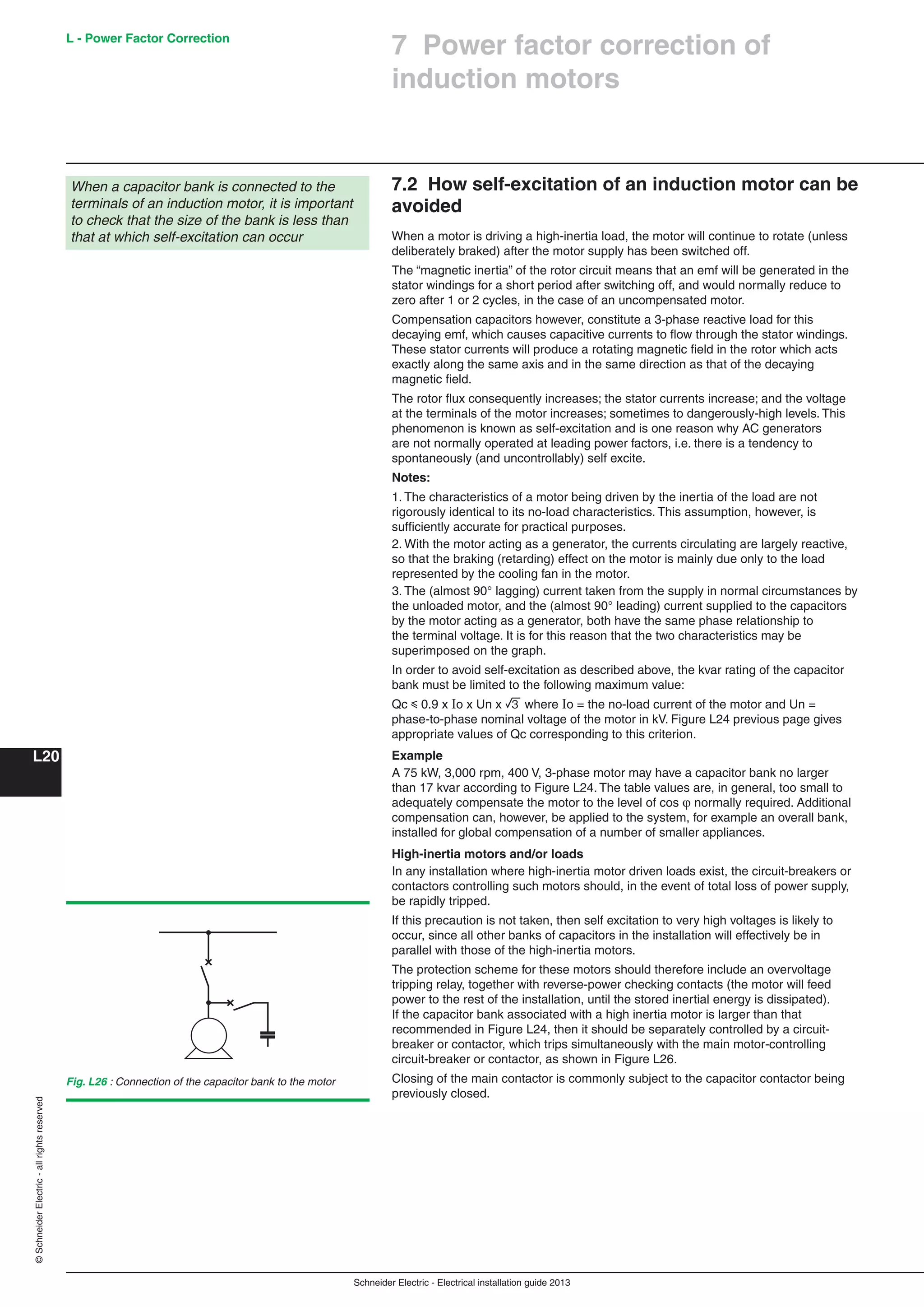 Schneider Electric - Electrical installation guide 2013
L - Power Factor Correction
L20
©SchneiderElectric-allrightsreserved
7.2 How self-excitation of an induction motor can be
avoided
When a motor is driving a high-inertia load, the motor will continue to rotate (unless
deliberately braked) after the motor supply has been switched off.
The “magnetic inertia” of the rotor circuit means that an emf will be generated in the
stator windings for a short period after switching off, and would normally reduce to
zero after 1 or 2 cycles, in the case of an uncompensated motor.
Compensation capacitors however, constitute a 3-phase reactive load for this
decaying emf, which causes capacitive currents to ﬂow through the stator windings.
These stator currents will produce a rotating magnetic ﬁeld in the rotor which acts
exactly along the same axis and in the same direction as that of the decaying
magnetic ﬁeld.
The rotor ﬂux consequently increases; the stator currents increase; and the voltage
at the terminals of the motor increases; sometimes to dangerously-high levels. This
phenomenon is known as self-excitation and is one reason why AC generators
are not normally operated at leading power factors, i.e. there is a tendency to
spontaneously (and uncontrollably) self excite.
Notes:
1. The characteristics of a motor being driven by the inertia of the load are not
rigorously identical to its no-load characteristics. This assumption, however, is
sufﬁciently accurate for practical purposes.
2. With the motor acting as a generator, the currents circulating are largely reactive,
so that the braking (retarding) effect on the motor is mainly due only to the load
represented by the cooling fan in the motor.
3. The (almost 90° lagging) current taken from the supply in normal circumstances by
the unloaded motor, and the (almost 90° leading) current supplied to the capacitors
by the motor acting as a generator, both have the same phase relationship to
the terminal voltage. It is for this reason that the two characteristics may be
superimposed on the graph.
In order to avoid self-excitation as described above, the kvar rating of the capacitor
bank must be limited to the following maximum value:
Qc y 0.9 x Io x Un x 3 where Io = the no-load current of the motor and Un =
phase-to-phase nominal voltage of the motor in kV. Figure L24 previous page gives
appropriate values of Qc corresponding to this criterion.
Example
A 75 kW, 3,000 rpm, 400 V, 3-phase motor may have a capacitor bank no larger
than 17 kvar according to Figure L24. The table values are, in general, too small to
adequately compensate the motor to the level of cos  normally required. Additional
compensation can, however, be applied to the system, for example an overall bank,
installed for global compensation of a number of smaller appliances.
High-inertia motors and/or loads
In any installation where high-inertia motor driven loads exist, the circuit-breakers or
contactors controlling such motors should, in the event of total loss of power supply,
be rapidly tripped.
If this precaution is not taken, then self excitation to very high voltages is likely to
occur, since all other banks of capacitors in the installation will effectively be in
parallel with those of the high-inertia motors.
The protection scheme for these motors should therefore include an overvoltage
tripping relay, together with reverse-power checking contacts (the motor will feed
power to the rest of the installation, until the stored inertial energy is dissipated).
If the capacitor bank associated with a high inertia motor is larger than that
recommended in Figure L24, then it should be separately controlled by a circuit-
breaker or contactor, which trips simultaneously with the main motor-controlling
circuit-breaker or contactor, as shown in Figure L26.
Closing of the main contactor is commonly subject to the capacitor contactor being
previously closed.
When a capacitor bank is connected to the
terminals of an induction motor, it is important
to check that the size of the bank is less than
that at which self-excitation can occur
Fig. L26 : Connection of the capacitor bank to the motor
7 Power factor correction of
induction motors
 
