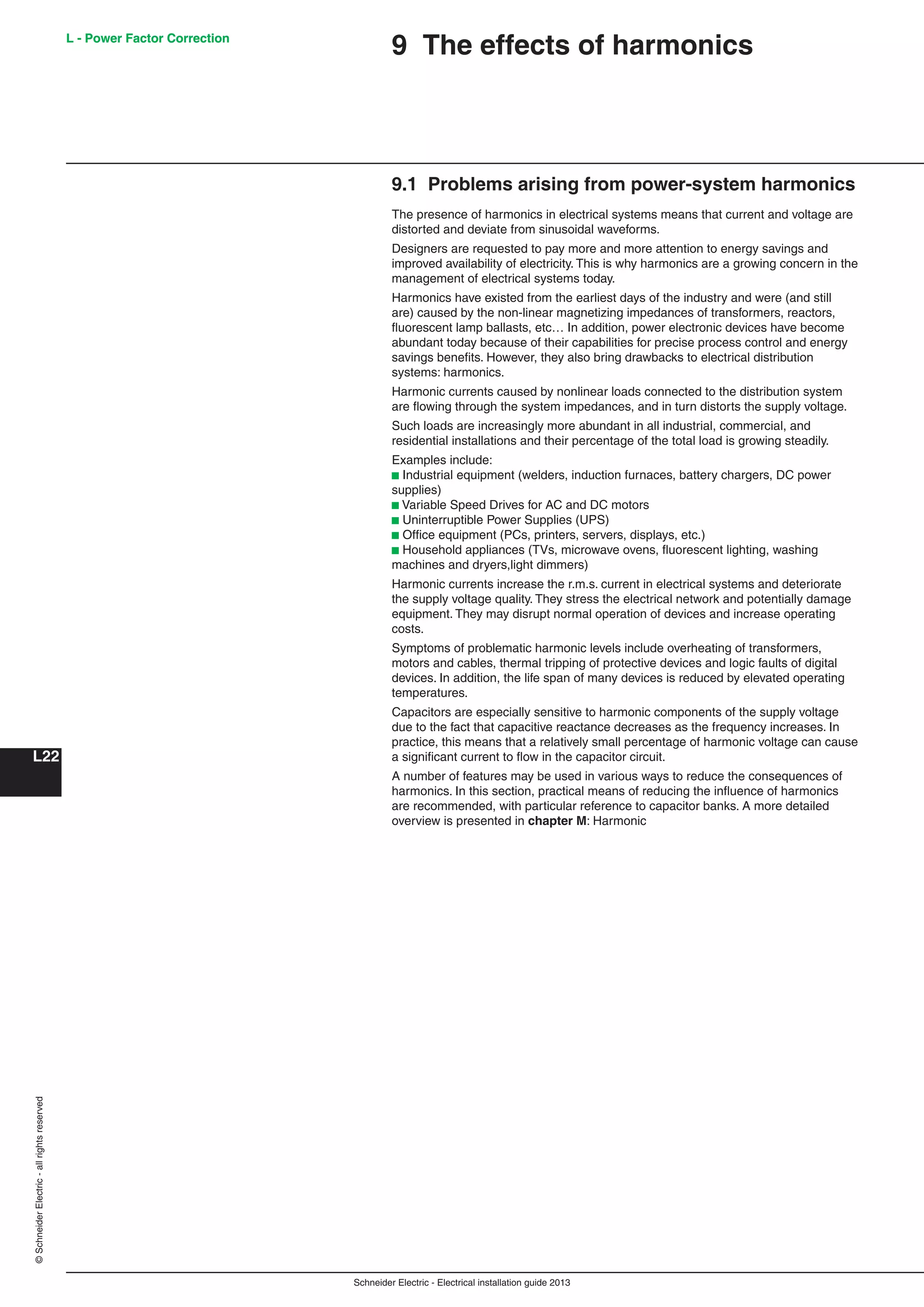 Schneider Electric - Electrical installation guide 2013
L - Power Factor Correction
L22
©SchneiderElectric-allrightsreserved
9.1 Problems arising from power-system harmonics
The presence of harmonics in electrical systems means that current and voltage are
distorted and deviate from sinusoidal waveforms.
Designers are requested to pay more and more attention to energy savings and
improved availability of electricity. This is why harmonics are a growing concern in the
management of electrical systems today.
Harmonics have existed from the earliest days of the industry and were (and still
are) caused by the non-linear magnetizing impedances of transformers, reactors,
ﬂuorescent lamp ballasts, etc… In addition, power electronic devices have become
abundant today because of their capabilities for precise process control and energy
savings beneﬁts. However, they also bring drawbacks to electrical distribution
systems: harmonics.
Harmonic currents caused by nonlinear loads connected to the distribution system
are ﬂowing through the system impedances, and in turn distorts the supply voltage.
Such loads are increasingly more abundant in all industrial, commercial, and
residential installations and their percentage of the total load is growing steadily.
Examples include:
b Industrial equipment (welders, induction furnaces, battery chargers, DC power
supplies)
b Variable Speed Drives for AC and DC motors
b Uninterruptible Power Supplies (UPS)
b Ofﬁce equipment (PCs, printers, servers, displays, etc.)
b Household appliances (TVs, microwave ovens, ﬂuorescent lighting, washing
machines and dryers,light dimmers)
Harmonic currents increase the r.m.s. current in electrical systems and deteriorate
the supply voltage quality. They stress the electrical network and potentially damage
equipment. They may disrupt normal operation of devices and increase operating
costs.
Symptoms of problematic harmonic levels include overheating of transformers,
motors and cables, thermal tripping of protective devices and logic faults of digital
devices. In addition, the life span of many devices is reduced by elevated operating
temperatures.
Capacitors are especially sensitive to harmonic components of the supply voltage
due to the fact that capacitive reactance decreases as the frequency increases. In
practice, this means that a relatively small percentage of harmonic voltage can cause
a signiﬁcant current to ﬂow in the capacitor circuit.
A number of features may be used in various ways to reduce the consequences of
harmonics. In this section, practical means of reducing the inﬂuence of harmonics
are recommended, with particular reference to capacitor banks. A more detailed
overview is presented in chapter M: Harmonic
9 The effects of harmonicsL - Power Factor Correction
 
