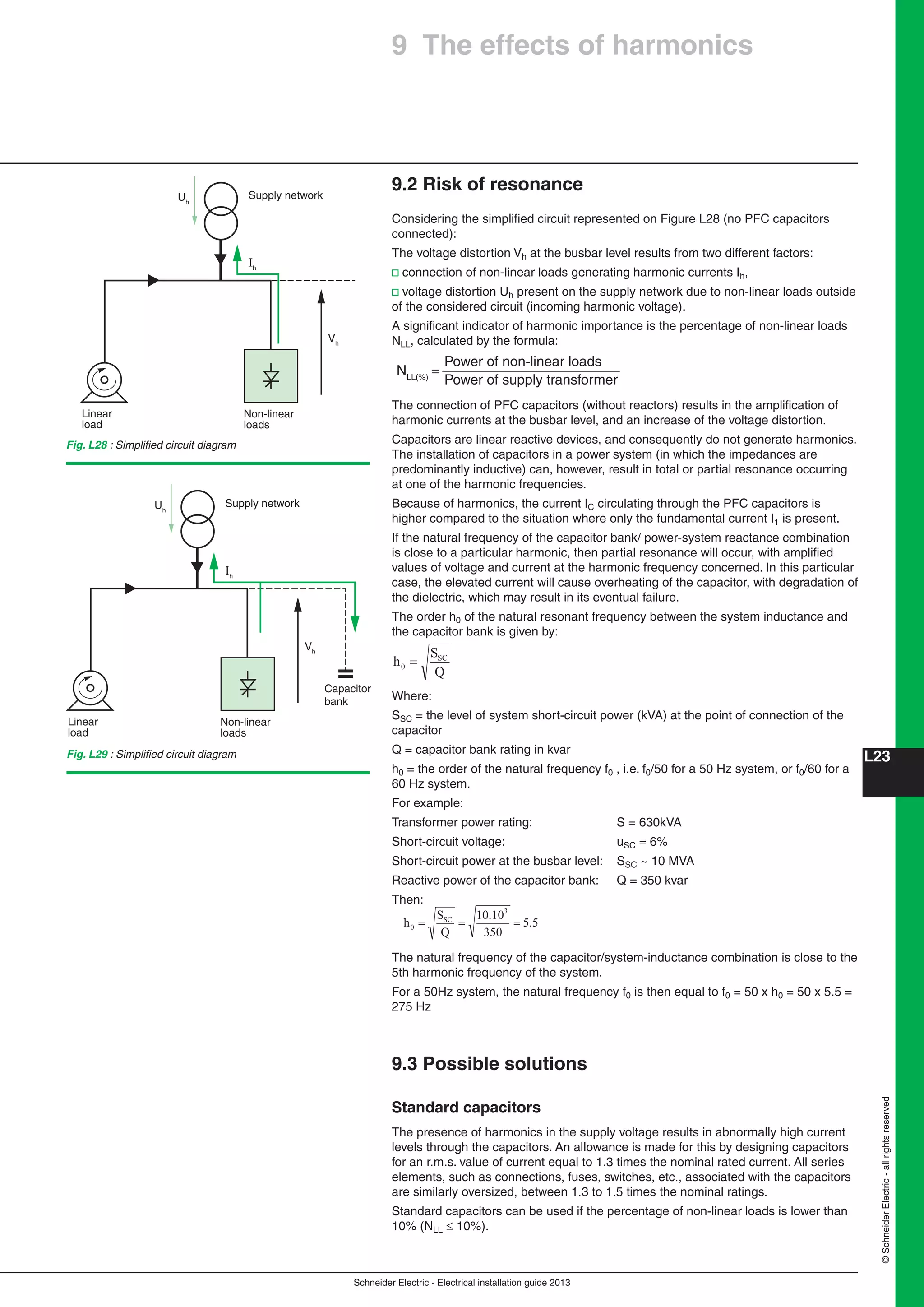 Schneider Electric - Electrical installation guide 2013
L23
©SchneiderElectric-allrightsreserved
9.2 Risk of resonance
Considering the simpliﬁed circuit represented on Figure L28 (no PFC capacitors
connected):
The voltage distortion Vh at the busbar level results from two different factors:
v connection of non-linear loads generating harmonic currents Ih,
v voltage distortion Uh present on the supply network due to non-linear loads outside
of the considered circuit (incoming harmonic voltage).
A signiﬁcant indicator of harmonic importance is the percentage of non-linear loads
NLL, calculated by the formula:
Power of non-linear loads
Power of supply transformer
=NLL(%)
The connection of PFC capacitors (without reactors) results in the ampliﬁcation of
harmonic currents at the busbar level, and an increase of the voltage distortion.
Capacitors are linear reactive devices, and consequently do not generate harmonics.
The installation of capacitors in a power system (in which the impedances are
predominantly inductive) can, however, result in total or partial resonance occurring
at one of the harmonic frequencies.
Because of harmonics, the current IC circulating through the PFC capacitors is
higher compared to the situation where only the fundamental current I1 is present.
If the natural frequency of the capacitor bank/ power-system reactance combination
is close to a particular harmonic, then partial resonance will occur, with ampliﬁed
values of voltage and current at the harmonic frequency concerned. In this particular
case, the elevated current will cause overheating of the capacitor, with degradation of
the dielectric, which may result in its eventual failure.
The order h0 of the natural resonant frequency between the system inductance and
the capacitor bank is given by:
Q
S
h SC
0
Where:
SSC = the level of system short-circuit power (kVA) at the point of connection of the
capacitor
Q = capacitor bank rating in kvar
h0 = the order of the natural frequency f0 , i.e. f0/50 for a 50 Hz system, or f0/60 for a
60 Hz system.
For example:
Transformer power rating: S = 630kVA
Short-circuit voltage: uSC = 6%
Short-circuit power at the busbar level: SSC ~ 10 MVA
Reactive power of the capacitor bank: Q = 350 kvar
Then:
5.5
350
10.10
Q
S
h
3
SC
0
The natural frequency of the capacitor/system-inductance combination is close to the
5th harmonic frequency of the system.
For a 50Hz system, the natural frequency f0 is then equal to f0 = 50 x h0 = 50 x 5.5 =
275 Hz
9.3 Possible solutions
Standard capacitors
The presence of harmonics in the supply voltage results in abnormally high current
levels through the capacitors. An allowance is made for this by designing capacitors
for an r.m.s. value of current equal to 1.3 times the nominal rated current. All series
elements, such as connections, fuses, switches, etc., associated with the capacitors
are similarly oversized, between 1.3 to 1.5 times the nominal ratings.
Standard capacitors can be used if the percentage of non-linear loads is lower than
10% (NLL  10%).
Fig. L29 : Simpliﬁed circuit diagram
Fig. L28 : Simpliﬁed circuit diagram
Non-linear
loads
Linear
load
Vh
Uh
Supply network
Ih
Non-linear
Capacitor
bank
loads
Linear
load
Vh
Uh
Supply network
Ih
9 The effects of harmonics
 