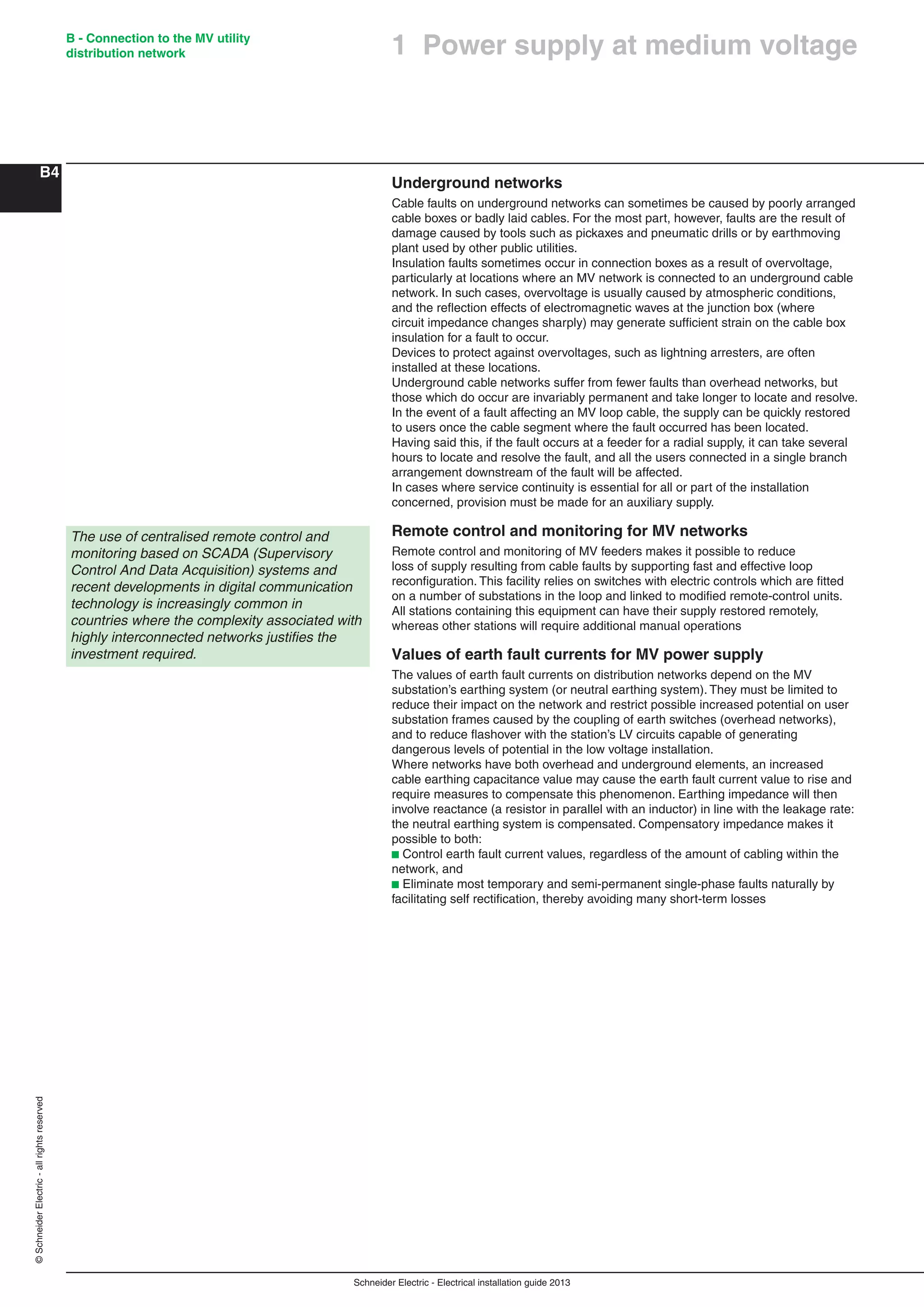 Schneider Electric - Electrical installation guide 2013
B - Connection to the MV utility
distribution network
B4
©SchneiderElectric-allrightsreserved
1 Power supply at medium voltage
Underground networks
Cable faults on underground networks can sometimes be caused by poorly arranged
cable boxes or badly laid cables. For the most part, however, faults are the result of
damage caused by tools such as pickaxes and pneumatic drills or by earthmoving
plant used by other public utilities.
Insulation faults sometimes occur in connection boxes as a result of overvoltage,
particularly at locations where an MV network is connected to an underground cable
network. In such cases, overvoltage is usually caused by atmospheric conditions,
and the reﬂection effects of electromagnetic waves at the junction box (where
circuit impedance changes sharply) may generate sufﬁcient strain on the cable box
insulation for a fault to occur.
Devices to protect against overvoltages, such as lightning arresters, are often
installed at these locations.
Underground cable networks suffer from fewer faults than overhead networks, but
those which do occur are invariably permanent and take longer to locate and resolve.
In the event of a fault affecting an MV loop cable, the supply can be quickly restored
to users once the cable segment where the fault occurred has been located.
Having said this, if the fault occurs at a feeder for a radial supply, it can take several
hours to locate and resolve the fault, and all the users connected in a single branch
arrangement downstream of the fault will be affected.
In cases where service continuity is essential for all or part of the installation
concerned, provision must be made for an auxiliary supply.
Remote control and monitoring for MV networks
Remote control and monitoring of MV feeders makes it possible to reduce
loss of supply resulting from cable faults by supporting fast and effective loop
reconﬁguration. This facility relies on switches with electric controls which are ﬁtted
on a number of substations in the loop and linked to modiﬁed remote-control units.
All stations containing this equipment can have their supply restored remotely,
whereas other stations will require additional manual operations
Values of earth fault currents for MV power supply
The values of earth fault currents on distribution networks depend on the MV
substation’s earthing system (or neutral earthing system). They must be limited to
reduce their impact on the network and restrict possible increased potential on user
substation frames caused by the coupling of earth switches (overhead networks),
and to reduce ﬂashover with the station’s LV circuits capable of generating
dangerous levels of potential in the low voltage installation.
Where networks have both overhead and underground elements, an increased
cable earthing capacitance value may cause the earth fault current value to rise and
require measures to compensate this phenomenon. Earthing impedance will then
involve reactance (a resistor in parallel with an inductor) in line with the leakage rate:
the neutral earthing system is compensated. Compensatory impedance makes it
possible to both:
b Control earth fault current values, regardless of the amount of cabling within the
network, and
b Eliminate most temporary and semi-permanent single-phase faults naturally by
facilitating self rectiﬁcation, thereby avoiding many short-term losses
The use of centralised remote control and
monitoring based on SCADA (Supervisory
Control And Data Acquisition) systems and
recent developments in digital communication
technology is increasingly common in
countries where the complexity associated with
highly interconnected networks justiﬁes the
investment required.
 