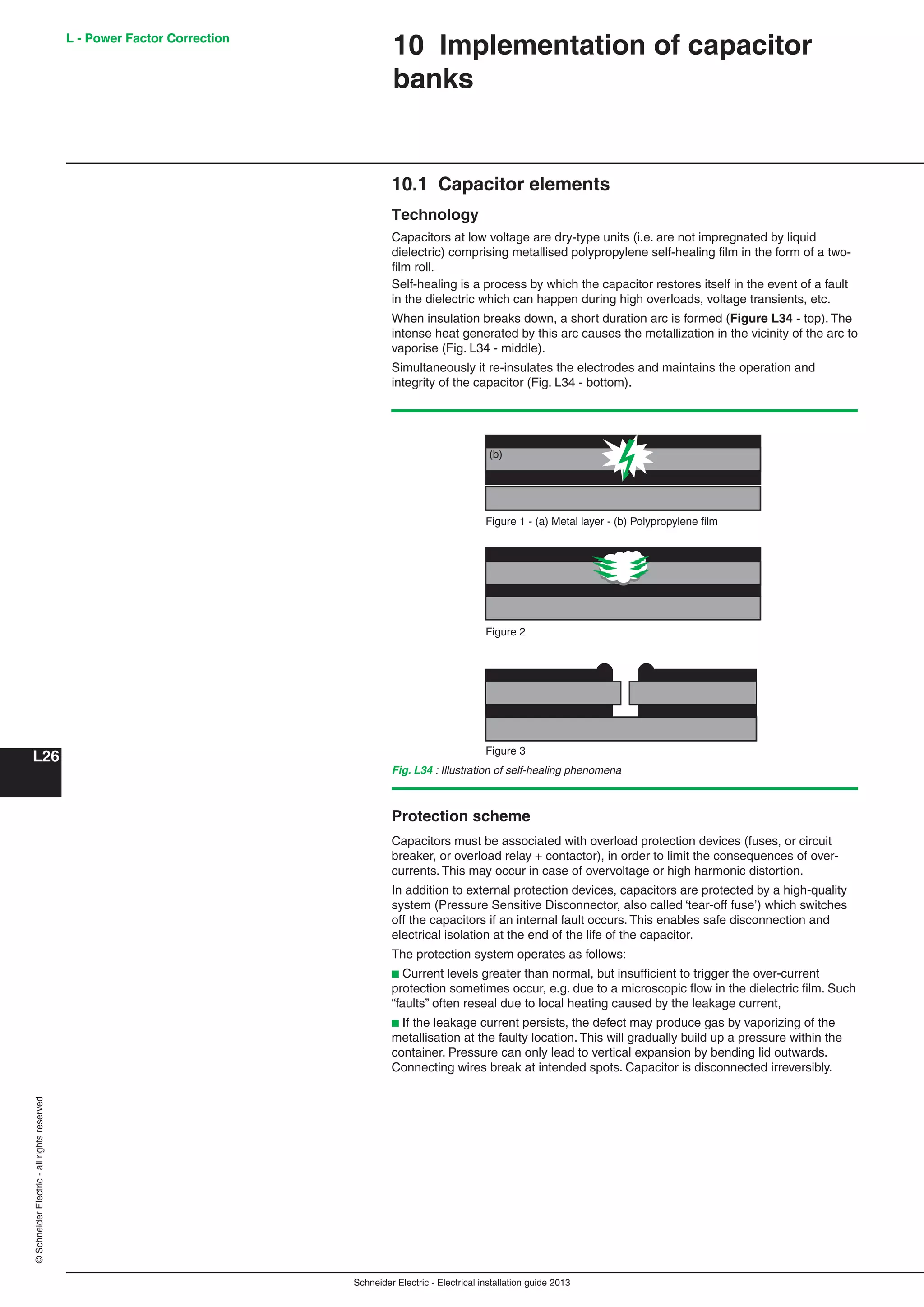 Schneider Electric - Electrical installation guide 2013
L - Power Factor Correction
L26
©SchneiderElectric-allrightsreserved L - Power Factor Correction
10.1 Capacitor elements
Technology
Capacitors at low voltage are dry-type units (i.e. are not impregnated by liquid
dielectric) comprising metallised polypropylene self-healing ﬁlm in the form of a two-
ﬁlm roll.
Self-healing is a process by which the capacitor restores itself in the event of a fault
in the dielectric which can happen during high overloads, voltage transients, etc.
When insulation breaks down, a short duration arc is formed (Figure L34 - top). The
intense heat generated by this arc causes the metallization in the vicinity of the arc to
vaporise (Fig. L34 - middle).
Simultaneously it re-insulates the electrodes and maintains the operation and
integrity of the capacitor (Fig. L34 - bottom).
10 Implementation of capacitor
banks
Fig. L34 : Illustration of self-healing phenomena
Protection scheme
Capacitors must be associated with overload protection devices (fuses, or circuit
breaker, or overload relay + contactor), in order to limit the consequences of over-
currents. This may occur in case of overvoltage or high harmonic distortion.
In addition to external protection devices, capacitors are protected by a high-quality
system (Pressure Sensitive Disconnector, also called ‘tear-off fuse’) which switches
off the capacitors if an internal fault occurs. This enables safe disconnection and
electrical isolation at the end of the life of the capacitor.
The protection system operates as follows:
b Current levels greater than normal, but insufﬁcient to trigger the over-current
protection sometimes occur, e.g. due to a microscopic ﬂow in the dielectric ﬁlm. Such
“faults” often reseal due to local heating caused by the leakage current,
b If the leakage current persists, the defect may produce gas by vaporizing of the
metallisation at the faulty location. This will gradually build up a pressure within the
container. Pressure can only lead to vertical expansion by bending lid outwards.
Connecting wires break at intended spots. Capacitor is disconnected irreversibly.
Figure 1 - (a) Metal layer - (b) Polypropylene film
(a)
(b)
Figure 2
Figure 3
 