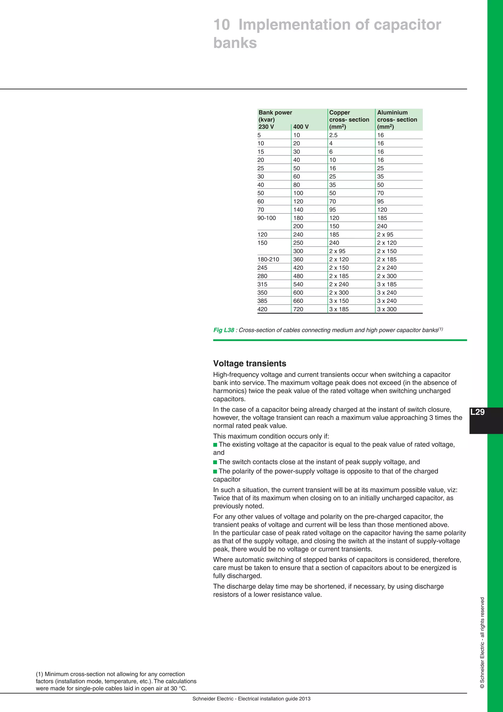 Schneider Electric - Electrical installation guide 2013
L29
©SchneiderElectric-allrightsreserved
10 Implementation of capacitor
banks
Fig L38 : Cross-section of cables connecting medium and high power capacitor banks(1)
(1) Minimum cross-section not allowing for any correction
factors (installation mode, temperature, etc.). The calculations
were made for single-pole cables laid in open air at 30 °C.
Bank power Copper Aluminium
(kvar) cross- section cross- section
230 V 400 V (mm2) (mm2)
5 10 2.5 16
10 20 4 16
15 30 6 16
20 40 10 16
25 50 16 25
30 60 25 35
40 80 35 50
50 100 50 70
60 120 70 95
70 140 95 120
90-100 180 120 185
200 150 240
120 240 185 2 x 95
150 250 240 2 x 120
300 2 x 95 2 x 150
180-210 360 2 x 120 2 x 185
245 420 2 x 150 2 x 240
280 480 2 x 185 2 x 300
315 540 2 x 240 3 x 185
350 600 2 x 300 3 x 240
385 660 3 x 150 3 x 240
420 720 3 x 185 3 x 300
Voltage transients
High-frequency voltage and current transients occur when switching a capacitor
bank into service. The maximum voltage peak does not exceed (in the absence of
harmonics) twice the peak value of the rated voltage when switching uncharged
capacitors.
In the case of a capacitor being already charged at the instant of switch closure,
however, the voltage transient can reach a maximum value approaching 3 times the
normal rated peak value.
This maximum condition occurs only if:
b The existing voltage at the capacitor is equal to the peak value of rated voltage,
and
b The switch contacts close at the instant of peak supply voltage, and
b The polarity of the power-supply voltage is opposite to that of the charged
capacitor
In such a situation, the current transient will be at its maximum possible value, viz:
Twice that of its maximum when closing on to an initially uncharged capacitor, as
previously noted.
For any other values of voltage and polarity on the pre-charged capacitor, the
transient peaks of voltage and current will be less than those mentioned above.
In the particular case of peak rated voltage on the capacitor having the same polarity
as that of the supply voltage, and closing the switch at the instant of supply-voltage
peak, there would be no voltage or current transients.
Where automatic switching of stepped banks of capacitors is considered, therefore,
care must be taken to ensure that a section of capacitors about to be energized is
fully discharged.
The discharge delay time may be shortened, if necessary, by using discharge
resistors of a lower resistance value.
 