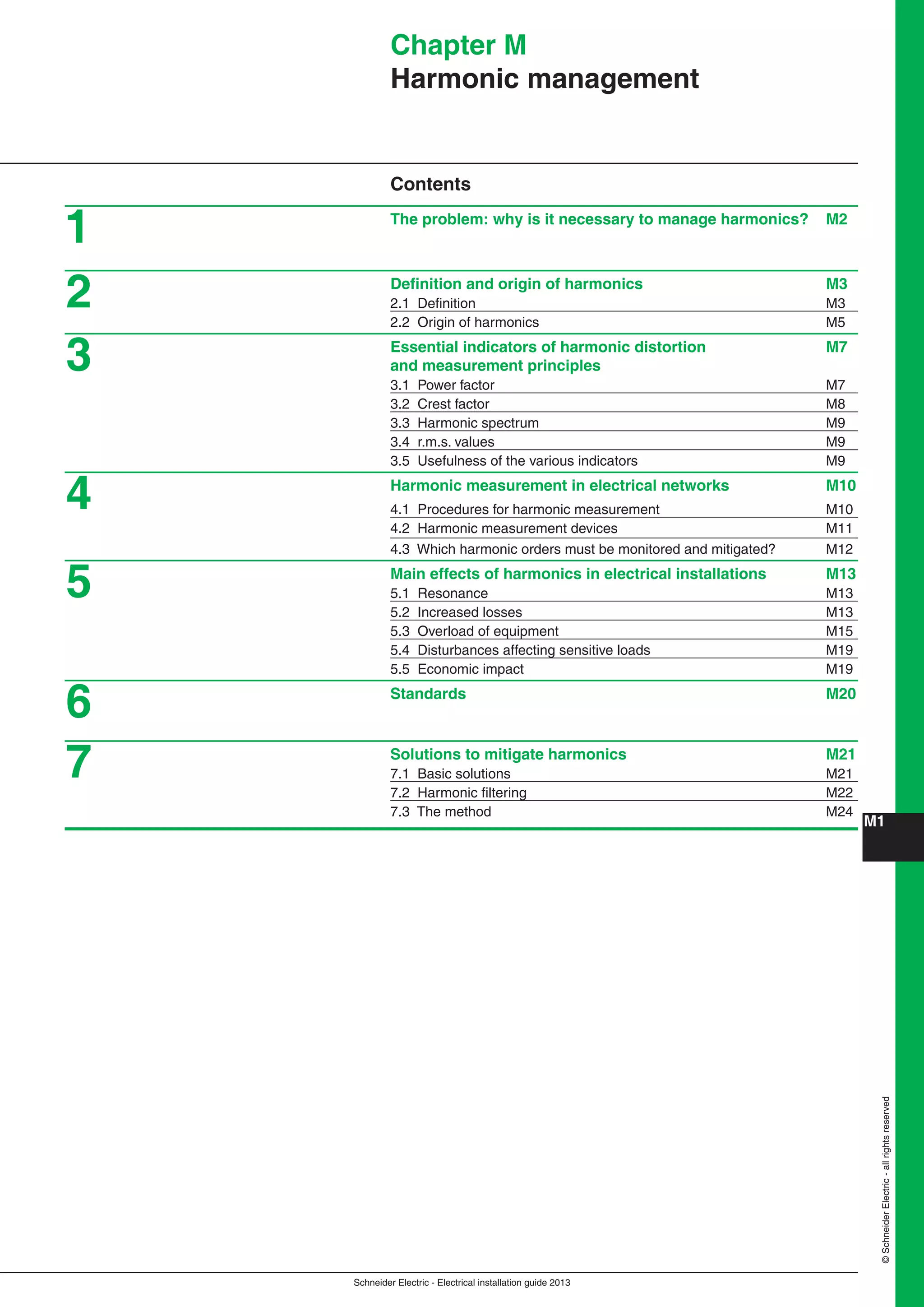 Schneider Electric - Electrical installation guide 2013
M1
©SchneiderElectric-allrightsreserved
Chapter M
Harmonic management
Contents
The problem: why is it necessary to manage harmonics? M2
Deﬁnition and origin of harmonics M3
2.1 Deﬁnition M3
2.2 Origin of harmonics M5
Essential indicators of harmonic distortion M7
and measurement principles
3.1 Power factor M7
3.2 Crest factor M8
3.3 Harmonic spectrum M9
3.4 r.m.s. values M9
3.5 Usefulness of the various indicators M9
Harmonic measurement in electrical networks M10
4.1 Procedures for harmonic measurement M10
4.2 Harmonic measurement devices M11
4.3 Which harmonic orders must be monitored and mitigated? M12
Main effects of harmonics in electrical installations M13
5.1 Resonance M13
5.2 Increased losses M13
5.3 Overload of equipment M15
5.4 Disturbances affecting sensitive loads M19
5.5 Economic impact M19
Standards M20
Solutions to mitigate harmonics M21
7.1 Basic solutions M21
7.2 Harmonic ﬁltering M22
7.3 The method M24
1
2
3
4
7
5
6
 