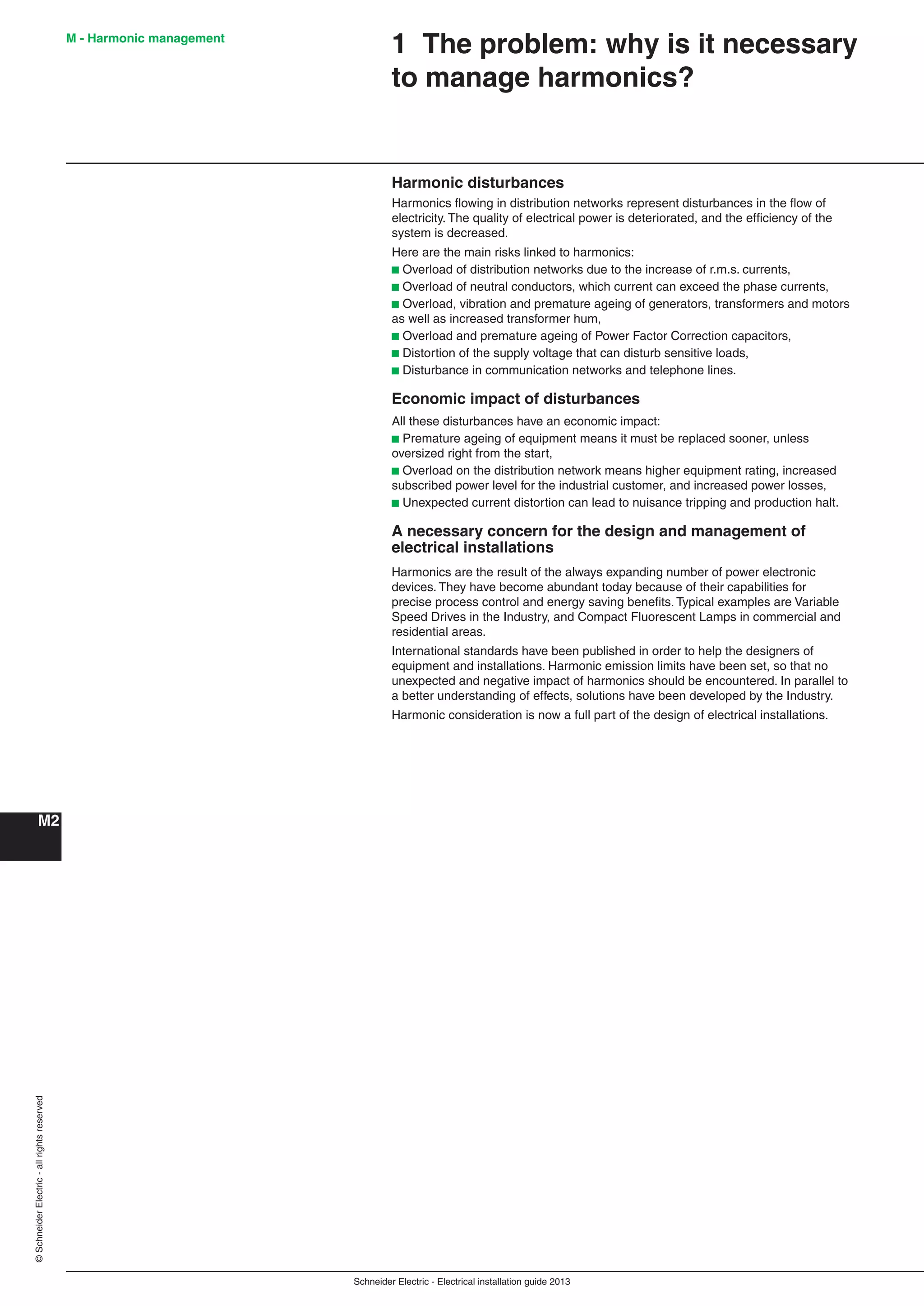 Schneider Electric - Electrical installation guide 2013
M2
M - Harmonic management©SchneiderElectric-allrightsreserved
1 The problem: why is it necessary
to manage harmonics?
Harmonic disturbances
Harmonics ﬂowing in distribution networks represent disturbances in the ﬂow of
electricity. The quality of electrical power is deteriorated, and the efﬁciency of the
system is decreased.
Here are the main risks linked to harmonics:
b Overload of distribution networks due to the increase of r.m.s. currents,
b Overload of neutral conductors, which current can exceed the phase currents,
b Overload, vibration and premature ageing of generators, transformers and motors
as well as increased transformer hum,
b Overload and premature ageing of Power Factor Correction capacitors,
b Distortion of the supply voltage that can disturb sensitive loads,
b Disturbance in communication networks and telephone lines.
Economic impact of disturbances
All these disturbances have an economic impact:
b Premature ageing of equipment means it must be replaced sooner, unless
oversized right from the start,
b Overload on the distribution network means higher equipment rating, increased
subscribed power level for the industrial customer, and increased power losses,
b Unexpected current distortion can lead to nuisance tripping and production halt.
A necessary concern for the design and management of
electrical installations
Harmonics are the result of the always expanding number of power electronic
devices. They have become abundant today because of their capabilities for
precise process control and energy saving beneﬁts. Typical examples are Variable
Speed Drives in the Industry, and Compact Fluorescent Lamps in commercial and
residential areas.
International standards have been published in order to help the designers of
equipment and installations. Harmonic emission limits have been set, so that no
unexpected and negative impact of harmonics should be encountered. In parallel to
a better understanding of effects, solutions have been developed by the Industry.
Harmonic consideration is now a full part of the design of electrical installations.
 