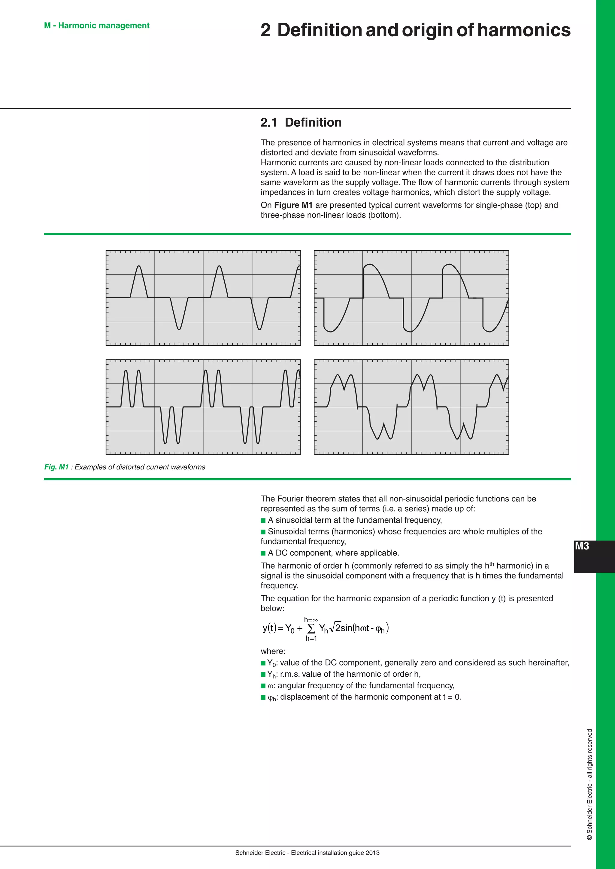Schneider Electric - Electrical installation guide 2013
M3
©SchneiderElectric-allrightsreserved
2 Deﬁnition and origin of harmonics
2.1 Deﬁnition
The presence of harmonics in electrical systems means that current and voltage are
distorted and deviate from sinusoidal waveforms.
Harmonic currents are caused by non-linear loads connected to the distribution
system. A load is said to be non-linear when the current it draws does not have the
same waveform as the supply voltage. The ﬂow of harmonic currents through system
impedances in turn creates voltage harmonics, which distort the supply voltage.
On Figure M1 are presented typical current waveforms for single-phase (top) and
three-phase non-linear loads (bottom).
M - Harmonic management
Fig. M1 : Examples of distorted current waveforms
The Fourier theorem states that all non-sinusoidal periodic functions can be
represented as the sum of terms (i.e. a series) made up of:
b A sinusoidal term at the fundamental frequency,
b Sinusoidal terms (harmonics) whose frequencies are whole multiples of the
fundamental frequency,
b A DC component, where applicable.
The harmonic of order h (commonly referred to as simply the hth harmonic) in a
signal is the sinusoidal component with a frequency that is h times the fundamental
frequency.
The equation for the harmonic expansion of a periodic function y (t) is presented
below:
( ) ( )∑
∞=
=
ϕω+=
h
1h
hh0 -thsin2YYty
where:
b Y0: value of the DC component, generally zero and considered as such hereinafter,
b Yh: r.m.s. value of the harmonic of order h,
b : angular frequency of the fundamental frequency,
b h: displacement of the harmonic component at t = 0.
 