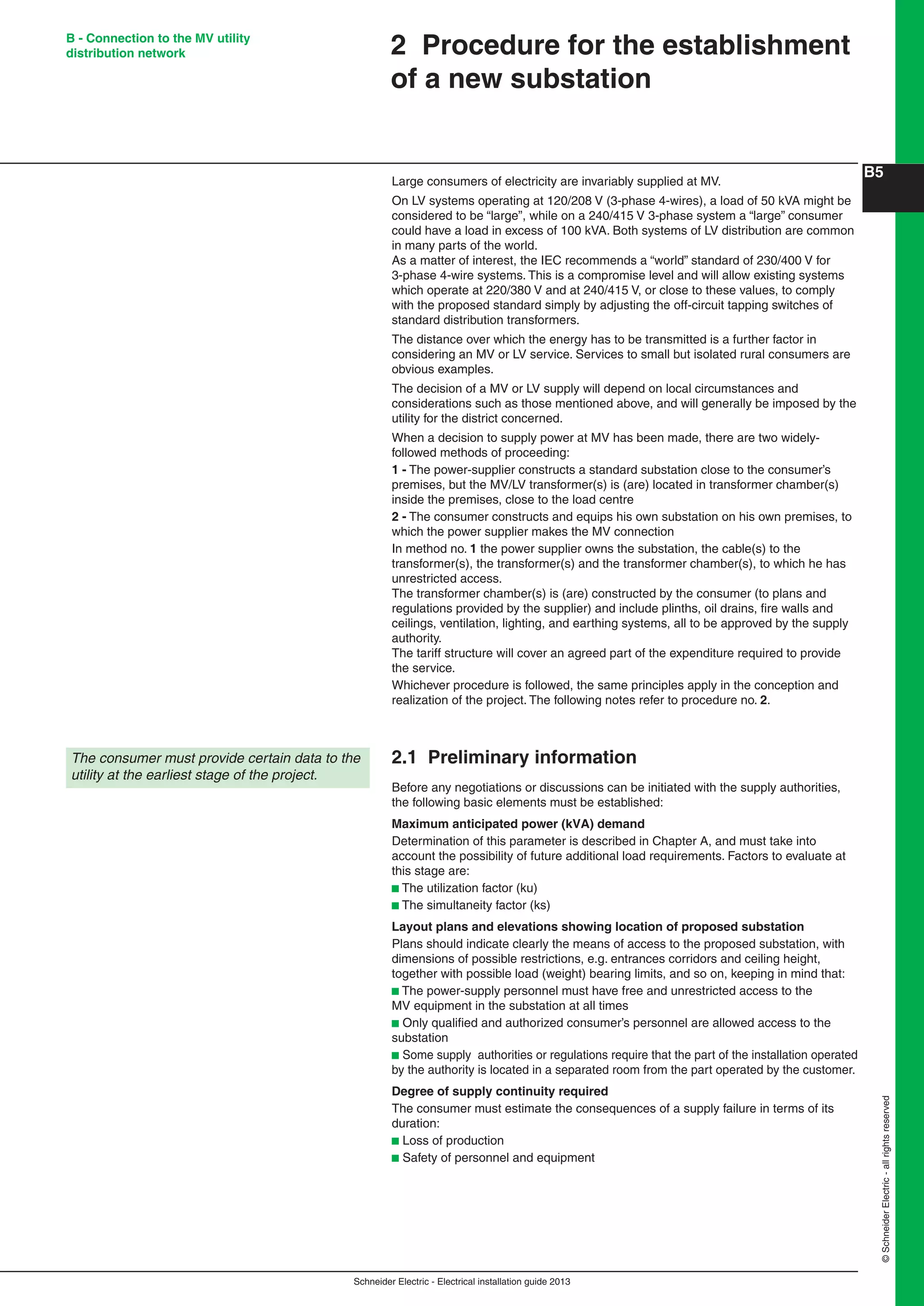 Schneider Electric - Electrical installation guide 2013
B5
©SchneiderElectric-allrightsreserved
B - Connection to the MV utility
distribution network
Large consumers of electricity are invariably supplied at MV.
On LV systems operating at 120/208 V (3-phase 4-wires), a load of 50 kVA might be
considered to be “large”, while on a 240/415 V 3-phase system a “large” consumer
could have a load in excess of 100 kVA. Both systems of LV distribution are common
in many parts of the world.
As a matter of interest, the IEC recommends a “world” standard of 230/400 V for
3-phase 4-wire systems. This is a compromise level and will allow existing systems
which operate at 220/380 V and at 240/415 V, or close to these values, to comply
with the proposed standard simply by adjusting the off-circuit tapping switches of
standard distribution transformers.
The distance over which the energy has to be transmitted is a further factor in
considering an MV or LV service. Services to small but isolated rural consumers are
obvious examples.
The decision of a MV or LV supply will depend on local circumstances and
considerations such as those mentioned above, and will generally be imposed by the
utility for the district concerned.
When a decision to supply power at MV has been made, there are two widely-
followed methods of proceeding:
1 - The power-supplier constructs a standard substation close to the consumer’s
premises, but the MV/LV transformer(s) is (are) located in transformer chamber(s)
inside the premises, close to the load centre
2 - The consumer constructs and equips his own substation on his own premises, to
which the power supplier makes the MV connection
In method no. 1 the power supplier owns the substation, the cable(s) to the
transformer(s), the transformer(s) and the transformer chamber(s), to which he has
unrestricted access.
The transformer chamber(s) is (are) constructed by the consumer (to plans and
regulations provided by the supplier) and include plinths, oil drains, ﬁre walls and
ceilings, ventilation, lighting, and earthing systems, all to be approved by the supply
authority.
The tariff structure will cover an agreed part of the expenditure required to provide
the service.
Whichever procedure is followed, the same principles apply in the conception and
realization of the project. The following notes refer to procedure no. 2.
2.1 Preliminary information
Before any negotiations or discussions can be initiated with the supply authorities,
the following basic elements must be established:
Maximum anticipated power (kVA) demand
Determination of this parameter is described in Chapter A, and must take into
account the possibility of future additional load requirements. Factors to evaluate at
this stage are:
b The utilization factor (ku)
b The simultaneity factor (ks)
Layout plans and elevations showing location of proposed substation
Plans should indicate clearly the means of access to the proposed substation, with
dimensions of possible restrictions, e.g. entrances corridors and ceiling height,
together with possible load (weight) bearing limits, and so on, keeping in mind that:
b The power-supply personnel must have free and unrestricted access to the
MV equipment in the substation at all times
b Only qualiﬁed and authorized consumer’s personnel are allowed access to the
substation
b Some supply authorities or regulations require that the part of the installation operated
by the authority is located in a separated room from the part operated by the customer.
Degree of supply continuity required
The consumer must estimate the consequences of a supply failure in terms of its
duration:
b Loss of production
b Safety of personnel and equipment
2 Procedure for the establishment
of a new substation
The consumer must provide certain data to the
utility at the earliest stage of the project.
 