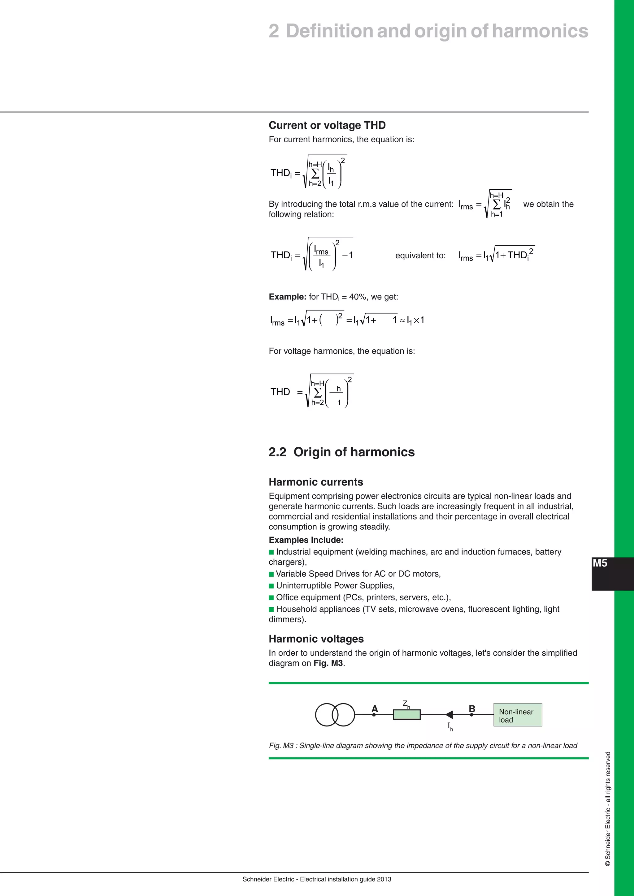 Schneider Electric - Electrical installation guide 2013
M5
©SchneiderElectric-allrightsreserved
Current or voltage THD
For current harmonics, the equation is:
∑
=
=
⎟
⎟
⎠
⎞
⎜
⎜
⎝
⎛
=
Hh
2h
2
1
h
i
I
I
THD
By introducing the total r.m.s value of the current: ∑
=
=
=
Hh
1h
2
hrms II we obtain the
following relation:
1
I
I
THD
2
1
rms
i −⎟
⎟
⎠
⎞
⎜
⎜
⎝
⎛
= equivalent to:
2
i1rms THD1II +=
Example: for THDi = 40%, we get:
( ) 1I11I1II 11
2
1rms ×≈+=+=
For voltage harmonics, the equation is:
∑
=
=
⎟
⎟
⎠
⎞
⎜
⎜
⎝
⎛
=
Hh
2h
2
1
hTHD
2.2 Origin of harmonics
Harmonic currents
Equipment comprising power electronics circuits are typical non-linear loads and
generate harmonic currents. Such loads are increasingly frequent in all industrial,
commercial and residential installations and their percentage in overall electrical
consumption is growing steadily.
Examples include:
b Industrial equipment (welding machines, arc and induction furnaces, battery
chargers),
b Variable Speed Drives for AC or DC motors,
b Uninterruptible Power Supplies,
b Ofﬁce equipment (PCs, printers, servers, etc.),
b Household appliances (TV sets, microwave ovens, ﬂuorescent lighting, light
dimmers).
Harmonic voltages
In order to understand the origin of harmonic voltages, let's consider the simpliﬁed
diagram on Fig. M3.
2 Deﬁnition and origin of harmonics
Fig. M3 : Single-line diagram showing the impedance of the supply circuit for a non-linear load
Non-linear
load
A
Zh
B
Ih
 
