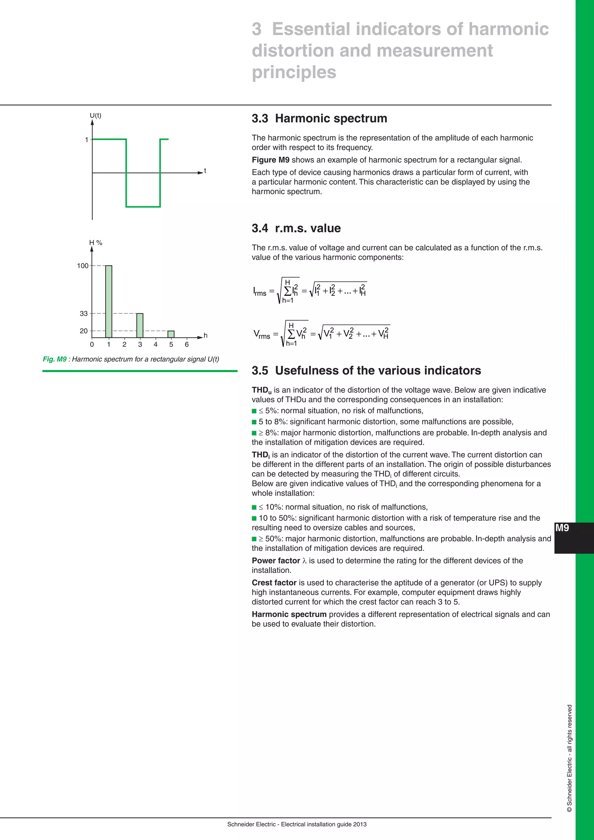 Schneider Electric - Electrical installation guide 2013
M9
©SchneiderElectric-allrightsreserved
3.3 Harmonic spectrum
The harmonic spectrum is the representation of the amplitude of each harmonic
order with respect to its frequency.
Figure M9 shows an example of harmonic spectrum for a rectangular signal.
Each type of device causing harmonics draws a particular form of current, with
a particular harmonic content. This characteristic can be displayed by using the
harmonic spectrum.
3.4 r.m.s. value
The r.m.s. value of voltage and current can be calculated as a function of the r.m.s.
value of the various harmonic components:
2
H
2
2
2
1
H
1h
2
hrms I...IIII +++== ∑
=
2
H
2
2
2
1
H
1h
2
hrms V...VVVV +++== ∑
=
3.5 Usefulness of the various indicators
THDu is an indicator of the distortion of the voltage wave. Below are given indicative
values of THDu and the corresponding consequences in an installation:
b  5%: normal situation, no risk of malfunctions,
b 5 to 8%: signiﬁcant harmonic distortion, some malfunctions are possible,
b  8%: major harmonic distortion, malfunctions are probable. In-depth analysis and
the installation of mitigation devices are required.
THDi is an indicator of the distortion of the current wave. The current distortion can
be different in the different parts of an installation. The origin of possible disturbances
can be detected by measuring the THDi of different circuits.
Below are given indicative values of THDi and the corresponding phenomena for a
whole installation:
b  10%: normal situation, no risk of malfunctions,
b 10 to 50%: signiﬁcant harmonic distortion with a risk of temperature rise and the
resulting need to oversize cables and sources,
b  50%: major harmonic distortion, malfunctions are probable. In-depth analysis and
the installation of mitigation devices are required.
Power factor  is used to determine the rating for the different devices of the
installation.
Crest factor is used to characterise the aptitude of a generator (or UPS) to supply
high instantaneous currents. For example, computer equipment draws highly
distorted current for which the crest factor can reach 3 to 5.
Harmonic spectrum provides a different representation of electrical signals and can
be used to evaluate their distortion.
3 Essential indicators of harmonic
distortion and measurement
principles
U(t)
1
t
2 3 4 5 6
H %
100
33
20
10
h
Fig. M9 : Harmonic spectrum for a rectangular signal U(t)
 