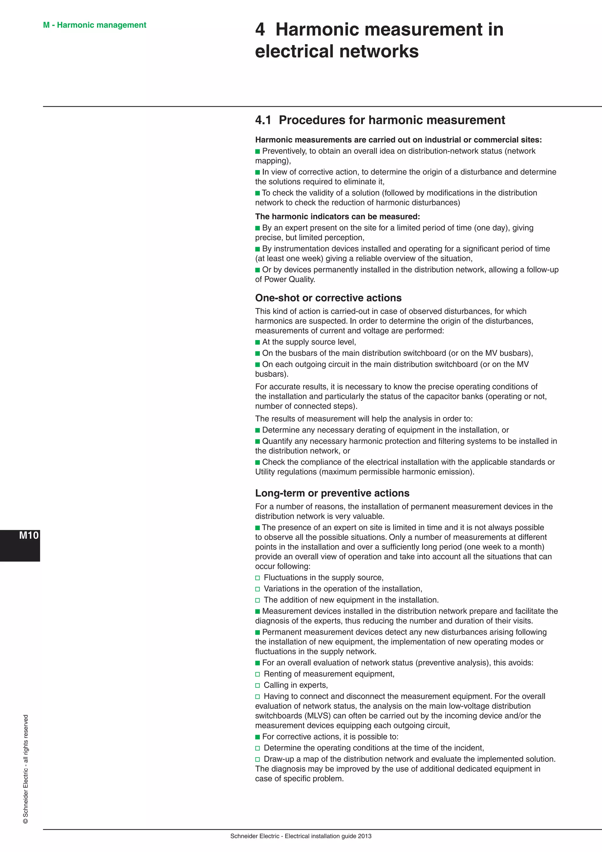Schneider Electric - Electrical installation guide 2013
M - Harmonic management
M10
©SchneiderElectric-allrightsreserved
4.1 Procedures for harmonic measurement
Harmonic measurements are carried out on industrial or commercial sites:
b Preventively, to obtain an overall idea on distribution-network status (network
mapping),
b In view of corrective action, to determine the origin of a disturbance and determine
the solutions required to eliminate it,
b To check the validity of a solution (followed by modiﬁcations in the distribution
network to check the reduction of harmonic disturbances)
The harmonic indicators can be measured:
b By an expert present on the site for a limited period of time (one day), giving
precise, but limited perception,
b By instrumentation devices installed and operating for a signiﬁcant period of time
(at least one week) giving a reliable overview of the situation,
b Or by devices permanently installed in the distribution network, allowing a follow-up
of Power Quality.
One-shot or corrective actions
This kind of action is carried-out in case of observed disturbances, for which
harmonics are suspected. In order to determine the origin of the disturbances,
measurements of current and voltage are performed:
b At the supply source level,
b On the busbars of the main distribution switchboard (or on the MV busbars),
b On each outgoing circuit in the main distribution switchboard (or on the MV
busbars).
For accurate results, it is necessary to know the precise operating conditions of
the installation and particularly the status of the capacitor banks (operating or not,
number of connected steps).
The results of measurement will help the analysis in order to:
b Determine any necessary derating of equipment in the installation, or
b Quantify any necessary harmonic protection and ﬁltering systems to be installed in
the distribution network, or
b Check the compliance of the electrical installation with the applicable standards or
Utility regulations (maximum permissible harmonic emission).
Long-term or preventive actions
For a number of reasons, the installation of permanent measurement devices in the
distribution network is very valuable.
b The presence of an expert on site is limited in time and it is not always possible
to observe all the possible situations. Only a number of measurements at different
points in the installation and over a sufﬁciently long period (one week to a month)
provide an overall view of operation and take into account all the situations that can
occur following:
v Fluctuations in the supply source,
v Variations in the operation of the installation,
v The addition of new equipment in the installation.
b Measurement devices installed in the distribution network prepare and facilitate the
diagnosis of the experts, thus reducing the number and duration of their visits.
b Permanent measurement devices detect any new disturbances arising following
the installation of new equipment, the implementation of new operating modes or
ﬂuctuations in the supply network.
b For an overall evaluation of network status (preventive analysis), this avoids:
v Renting of measurement equipment,
v Calling in experts,
v Having to connect and disconnect the measurement equipment. For the overall
evaluation of network status, the analysis on the main low-voltage distribution
switchboards (MLVS) can often be carried out by the incoming device and/or the
measurement devices equipping each outgoing circuit,
b For corrective actions, it is possible to:
v Determine the operating conditions at the time of the incident,
v Draw-up a map of the distribution network and evaluate the implemented solution.
The diagnosis may be improved by the use of additional dedicated equipment in
case of speciﬁc problem.
4 Harmonic measurement in
electrical networks
 