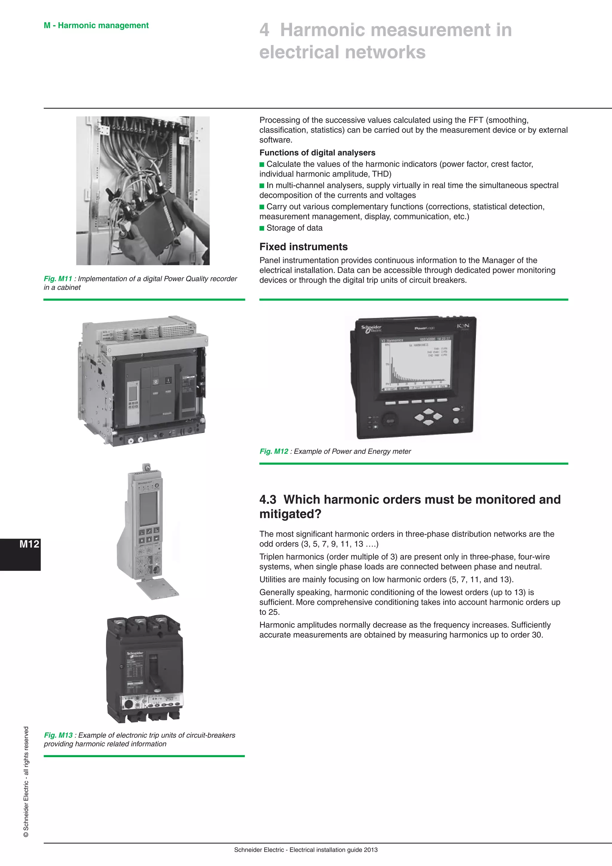Schneider Electric - Electrical installation guide 2013
M - Harmonic management
M12
©SchneiderElectric-allrightsreserved
Processing of the successive values calculated using the FFT (smoothing,
classiﬁcation, statistics) can be carried out by the measurement device or by external
software.
Functions of digital analysers
b Calculate the values of the harmonic indicators (power factor, crest factor,
individual harmonic amplitude, THD)
b In multi-channel analysers, supply virtually in real time the simultaneous spectral
decomposition of the currents and voltages
b Carry out various complementary functions (corrections, statistical detection,
measurement management, display, communication, etc.)
b Storage of data
Fixed instruments
Panel instrumentation provides continuous information to the Manager of the
electrical installation. Data can be accessible through dedicated power monitoring
devices or through the digital trip units of circuit breakers.
Fig. M13 : Example of electronic trip units of circuit-breakers
providing harmonic related information
Fig. M11 : Implementation of a digital Power Quality recorder
in a cabinet
Fig. M12 : Example of Power and Energy meter
4 Harmonic measurement in
electrical networks
4.3 Which harmonic orders must be monitored and
mitigated?
The most signiﬁcant harmonic orders in three-phase distribution networks are the
odd orders (3, 5, 7, 9, 11, 13 ….)
Triplen harmonics (order multiple of 3) are present only in three-phase, four-wire
systems, when single phase loads are connected between phase and neutral.
Utilities are mainly focusing on low harmonic orders (5, 7, 11, and 13).
Generally speaking, harmonic conditioning of the lowest orders (up to 13) is
sufﬁcient. More comprehensive conditioning takes into account harmonic orders up
to 25.
Harmonic amplitudes normally decrease as the frequency increases. Sufﬁciently
accurate measurements are obtained by measuring harmonics up to order 30.
 