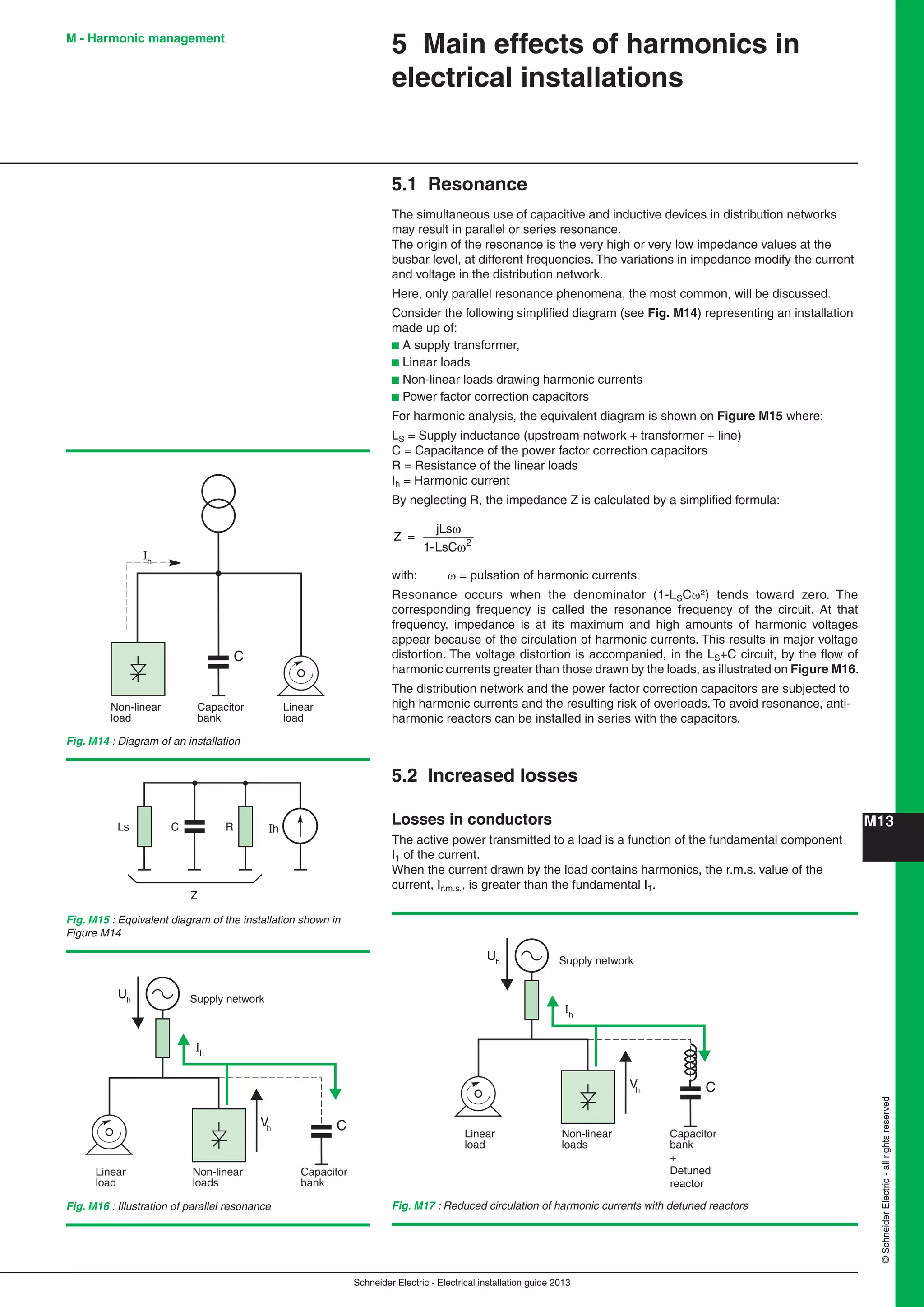 Schneider Electric - Electrical installation guide 2013
M13
©SchneiderElectric-allrightsreserved
M - Harmonic management
5.1 Resonance
The simultaneous use of capacitive and inductive devices in distribution networks
may result in parallel or series resonance.
The origin of the resonance is the very high or very low impedance values at the
busbar level, at different frequencies. The variations in impedance modify the current
and voltage in the distribution network.
Here, only parallel resonance phenomena, the most common, will be discussed.
Consider the following simpliﬁed diagram (see Fig. M14) representing an installation
made up of:
b A supply transformer,
b Linear loads
b Non-linear loads drawing harmonic currents
b Power factor correction capacitors
For harmonic analysis, the equivalent diagram is shown on Figure M15 where:
LS = Supply inductance (upstream network + transformer + line)
C = Capacitance of the power factor correction capacitors
R = Resistance of the linear loads
Ih = Harmonic current
By neglecting R, the impedance Z is calculated by a simpliﬁed formula:
Z
s
=
jL
1-LsC 2
ω
ω
with:  = pulsation of harmonic currents
Resonance occurs when the denominator (1-LSC²) tends toward zero. The
corresponding frequency is called the resonance frequency of the circuit. At that
frequency, impedance is at its maximum and high amounts of harmonic voltages
appear because of the circulation of harmonic currents. This results in major voltage
distortion. The voltage distortion is accompanied, in the LS+C circuit, by the ﬂow of
harmonic currents greater than those drawn by the loads, as illustrated on Figure M16.
The distribution network and the power factor correction capacitors are subjected to
high harmonic currents and the resulting risk of overloads. To avoid resonance, anti-
harmonic reactors can be installed in series with the capacitors.
5.2 Increased losses
Losses in conductors
The active power transmitted to a load is a function of the fundamental component
I1 of the current.
When the current drawn by the load contains harmonics, the r.m.s. value of the
current, Ir.m.s., is greater than the fundamental I1.
5 Main effects of harmonics in
electrical installations
Non-linear
load
Capacitor
bank
Linear
load
Ih
C
Fig. M14 : Diagram of an installation
Ls C R Ih
Z
Fig. M15 : Equivalent diagram of the installation shown in
Figure M14
Non-linear
loads
Capacitor
bank
Linear
load
Ih
Vh C
Uh Supply network
Non-linear
loads
Capacitor
bank
+
Detuned
reactor
Linear
load
Ih
Vh C
Uh Supply network
Fig. M16 : Illustration of parallel resonance Fig. M17 : Reduced circulation of harmonic currents with detuned reactors
 