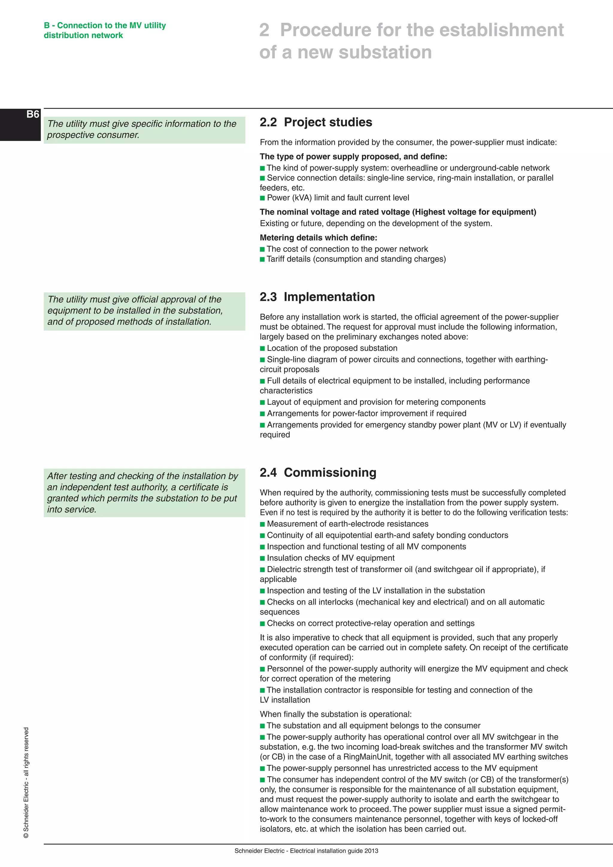 Schneider Electric - Electrical installation guide 2013
B - Connection to the MV utility
distribution network
B6
©SchneiderElectric-allrightsreserved
2.2 Project studies
From the information provided by the consumer, the power-supplier must indicate:
The type of power supply proposed, and deﬁne:
b The kind of power-supply system: overheadline or underground-cable network
b Service connection details: single-line service, ring-main installation, or parallel
feeders, etc.
b Power (kVA) limit and fault current level
The nominal voltage and rated voltage (Highest voltage for equipment)
Existing or future, depending on the development of the system.
Metering details which deﬁne:
b The cost of connection to the power network
b Tariff details (consumption and standing charges)
2.3 Implementation
Before any installation work is started, the ofﬁcial agreement of the power-supplier
must be obtained. The request for approval must include the following information,
largely based on the preliminary exchanges noted above:
b Location of the proposed substation
b Single-line diagram of power circuits and connections, together with earthing-
circuit proposals
b Full details of electrical equipment to be installed, including performance
characteristics
b Layout of equipment and provision for metering components
b Arrangements for power-factor improvement if required
b Arrangements provided for emergency standby power plant (MV or LV) if eventually
required
2.4 Commissioning
When required by the authority, commissioning tests must be successfully completed
before authority is given to energize the installation from the power supply system.
Even if no test is required by the authority it is better to do the following veriﬁcation tests:
b Measurement of earth-electrode resistances
b Continuity of all equipotential earth-and safety bonding conductors
b Inspection and functional testing of all MV components
b Insulation checks of MV equipment
b Dielectric strength test of transformer oil (and switchgear oil if appropriate), if
applicable
b Inspection and testing of the LV installation in the substation
b Checks on all interlocks (mechanical key and electrical) and on all automatic
sequences
b Checks on correct protective-relay operation and settings
It is also imperative to check that all equipment is provided, such that any properly
executed operation can be carried out in complete safety. On receipt of the certiﬁcate
of conformity (if required):
b Personnel of the power-supply authority will energize the MV equipment and check
for correct operation of the metering
b The installation contractor is responsible for testing and connection of the
LV installation
When ﬁnally the substation is operational:
b The substation and all equipment belongs to the consumer
b The power-supply authority has operational control over all MV switchgear in the
substation, e.g. the two incoming load-break switches and the transformer MV switch
(or CB) in the case of a RingMainUnit, together with all associated MV earthing switches
b The power-supply personnel has unrestricted access to the MV equipment
b The consumer has independent control of the MV switch (or CB) of the transformer(s)
only, the consumer is responsible for the maintenance of all substation equipment,
and must request the power-supply authority to isolate and earth the switchgear to
allow maintenance work to proceed. The power supplier must issue a signed permit-
to-work to the consumers maintenance personnel, together with keys of locked-off
isolators, etc. at which the isolation has been carried out.
2 Procedure for the establishment
of a new substation
The utility must give speciﬁc information to the
prospective consumer.
The utility must give ofﬁcial approval of the
equipment to be installed in the substation,
and of proposed methods of installation.
After testing and checking of the installation by
an independent test authority, a certiﬁcate is
granted which permits the substation to be put
into service.
 