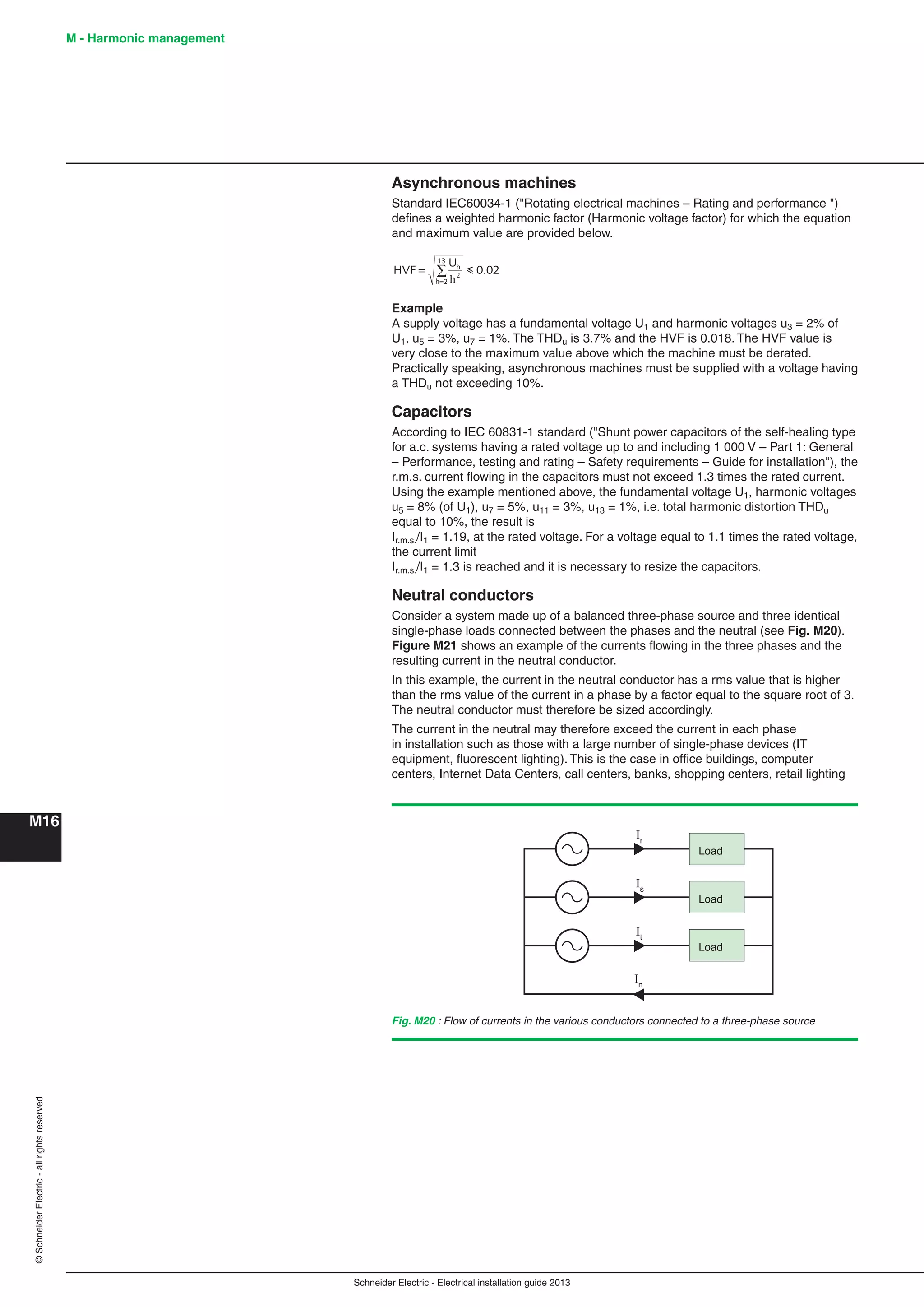 Schneider Electric - Electrical installation guide 2013
M - Harmonic management
M16
©SchneiderElectric-allrightsreserved
Asynchronous machines
Standard IEC60034-1 ("Rotating electrical machines – Rating and performance ")
deﬁnes a weighted harmonic factor (Harmonic voltage factor) for which the equation
and maximum value are provided below.
HVF
U
0.02h
h 2
13
=
=
∑
h2
i
Example
A supply voltage has a fundamental voltage U1 and harmonic voltages u3 = 2% of
U1, u5 = 3%, u7 = 1%. The THDu is 3.7% and the HVF is 0.018. The HVF value is
very close to the maximum value above which the machine must be derated.
Practically speaking, asynchronous machines must be supplied with a voltage having
a THDu not exceeding 10%.
Capacitors
According to IEC 60831-1 standard ("Shunt power capacitors of the self-healing type
for a.c. systems having a rated voltage up to and including 1 000 V – Part 1: General
– Performance, testing and rating – Safety requirements – Guide for installation"), the
r.m.s. current ﬂowing in the capacitors must not exceed 1.3 times the rated current.
Using the example mentioned above, the fundamental voltage U1, harmonic voltages
u5 = 8% (of U1), u7 = 5%, u11 = 3%, u13 = 1%, i.e. total harmonic distortion THDu
equal to 10%, the result is
Ir.m.s./I1 = 1.19, at the rated voltage. For a voltage equal to 1.1 times the rated voltage,
the current limit
Ir.m.s./I1 = 1.3 is reached and it is necessary to resize the capacitors.
Neutral conductors
Consider a system made up of a balanced three-phase source and three identical
single-phase loads connected between the phases and the neutral (see Fig. M20).
Figure M21 shows an example of the currents ﬂowing in the three phases and the
resulting current in the neutral conductor.
In this example, the current in the neutral conductor has a rms value that is higher
than the rms value of the current in a phase by a factor equal to the square root of 3.
The neutral conductor must therefore be sized accordingly.
The current in the neutral may therefore exceed the current in each phase
in installation such as those with a large number of single-phase devices (IT
equipment, ﬂuorescent lighting). This is the case in ofﬁce buildings, computer
centers, Internet Data Centers, call centers, banks, shopping centers, retail lighting
Is
Ir
It
In
Load
Load
Load
Fig. M20 : Flow of currents in the various conductors connected to a three-phase source
 