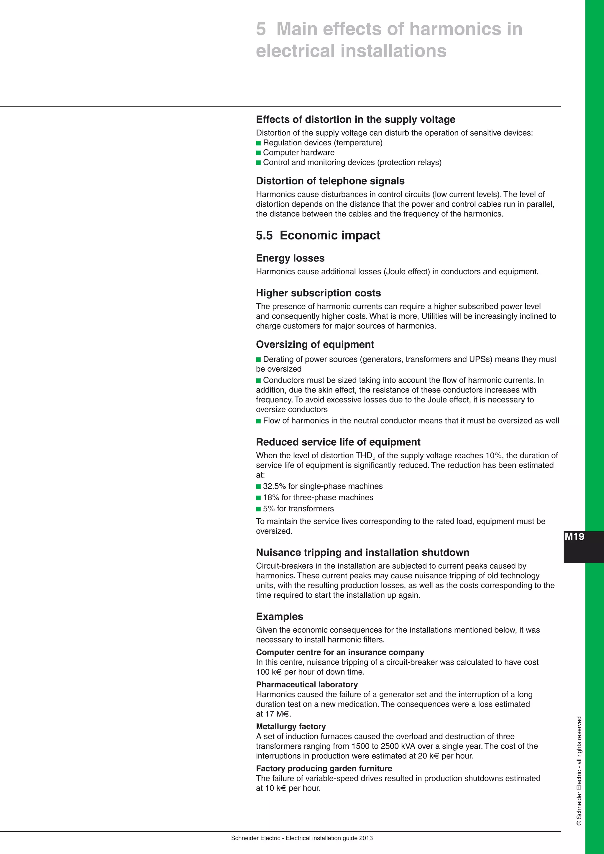 Schneider Electric - Electrical installation guide 2013
M19
©SchneiderElectric-allrightsreserved
Effects of distortion in the supply voltage
Distortion of the supply voltage can disturb the operation of sensitive devices:
b Regulation devices (temperature)
b Computer hardware
b Control and monitoring devices (protection relays)
Distortion of telephone signals
Harmonics cause disturbances in control circuits (low current levels). The level of
distortion depends on the distance that the power and control cables run in parallel,
the distance between the cables and the frequency of the harmonics.
5.5 Economic impact
Energy losses
Harmonics cause additional losses (Joule effect) in conductors and equipment.
Higher subscription costs
The presence of harmonic currents can require a higher subscribed power level
and consequently higher costs. What is more, Utilities will be increasingly inclined to
charge customers for major sources of harmonics.
Oversizing of equipment
b Derating of power sources (generators, transformers and UPSs) means they must
be oversized
b Conductors must be sized taking into account the ﬂow of harmonic currents. In
addition, due the skin effect, the resistance of these conductors increases with
frequency. To avoid excessive losses due to the Joule effect, it is necessary to
oversize conductors
b Flow of harmonics in the neutral conductor means that it must be oversized as well
Reduced service life of equipment
When the level of distortion THDu of the supply voltage reaches 10%, the duration of
service life of equipment is signiﬁcantly reduced. The reduction has been estimated
at:
b 32.5% for single-phase machines
b 18% for three-phase machines
b 5% for transformers
To maintain the service lives corresponding to the rated load, equipment must be
oversized.
Nuisance tripping and installation shutdown
Circuit-breakers in the installation are subjected to current peaks caused by
harmonics. These current peaks may cause nuisance tripping of old technology
units, with the resulting production losses, as well as the costs corresponding to the
time required to start the installation up again.
Examples
Given the economic consequences for the installations mentioned below, it was
necessary to install harmonic ﬁlters.
Computer centre for an insurance company
In this centre, nuisance tripping of a circuit-breaker was calculated to have cost
100 k€ per hour of down time.
Pharmaceutical laboratory
Harmonics caused the failure of a generator set and the interruption of a long
duration test on a new medication. The consequences were a loss estimated
at 17 M€.
Metallurgy factory
A set of induction furnaces caused the overload and destruction of three
transformers ranging from 1500 to 2500 kVA over a single year. The cost of the
interruptions in production were estimated at 20 k€ per hour.
Factory producing garden furniture
The failure of variable-speed drives resulted in production shutdowns estimated
at 10 k€ per hour.
5 Main effects of harmonics in
electrical installations
 