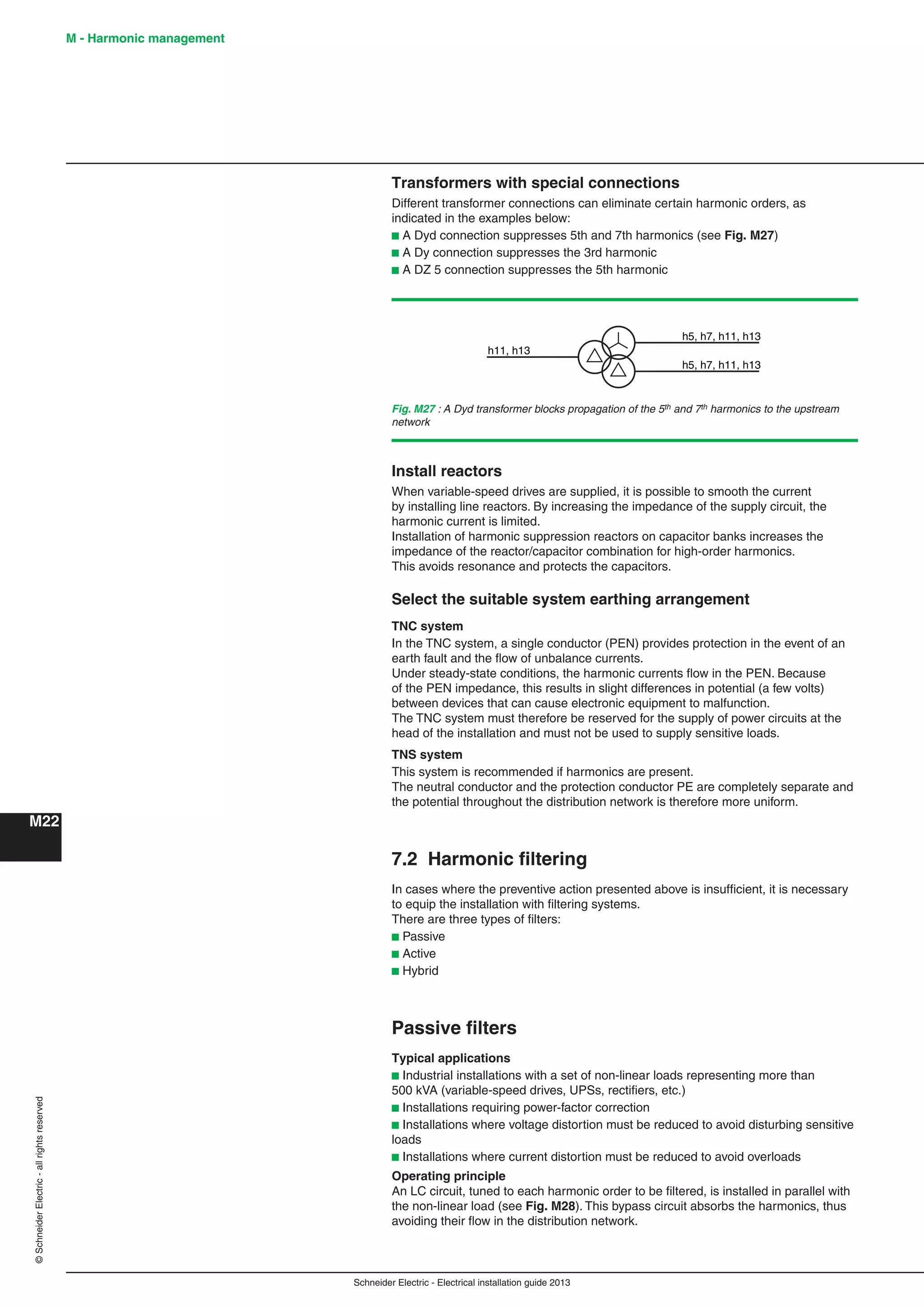 Schneider Electric - Electrical installation guide 2013
M - Harmonic management
M22
©SchneiderElectric-allrightsreserved
Transformers with special connections
Different transformer connections can eliminate certain harmonic orders, as
indicated in the examples below:
b A Dyd connection suppresses 5th and 7th harmonics (see Fig. M27)
b A Dy connection suppresses the 3rd harmonic
b A DZ 5 connection suppresses the 5th harmonic
Install reactors
When variable-speed drives are supplied, it is possible to smooth the current
by installing line reactors. By increasing the impedance of the supply circuit, the
harmonic current is limited.
Installation of harmonic suppression reactors on capacitor banks increases the
impedance of the reactor/capacitor combination for high-order harmonics.
This avoids resonance and protects the capacitors.
Select the suitable system earthing arrangement
TNC system
In the TNC system, a single conductor (PEN) provides protection in the event of an
earth fault and the ﬂow of unbalance currents.
Under steady-state conditions, the harmonic currents ﬂow in the PEN. Because
of the PEN impedance, this results in slight differences in potential (a few volts)
between devices that can cause electronic equipment to malfunction.
The TNC system must therefore be reserved for the supply of power circuits at the
head of the installation and must not be used to supply sensitive loads.
TNS system
This system is recommended if harmonics are present.
The neutral conductor and the protection conductor PE are completely separate and
the potential throughout the distribution network is therefore more uniform.
7.2 Harmonic ﬁltering
In cases where the preventive action presented above is insufﬁcient, it is necessary
to equip the installation with ﬁltering systems.
There are three types of ﬁlters:
b Passive
b Active
b Hybrid
Passive ﬁlters
Typical applications
b Industrial installations with a set of non-linear loads representing more than
500 kVA (variable-speed drives, UPSs, rectiﬁers, etc.)
b Installations requiring power-factor correction
b Installations where voltage distortion must be reduced to avoid disturbing sensitive
loads
b Installations where current distortion must be reduced to avoid overloads
Operating principle
An LC circuit, tuned to each harmonic order to be ﬁltered, is installed in parallel with
the non-linear load (see Fig. M28). This bypass circuit absorbs the harmonics, thus
avoiding their ﬂow in the distribution network.
Fig. M27 : A Dyd transformer blocks propagation of the 5th and 7th harmonics to the upstream
network
h11, h13
h5, h7, h11, h13
h5, h7, h11, h13
 
