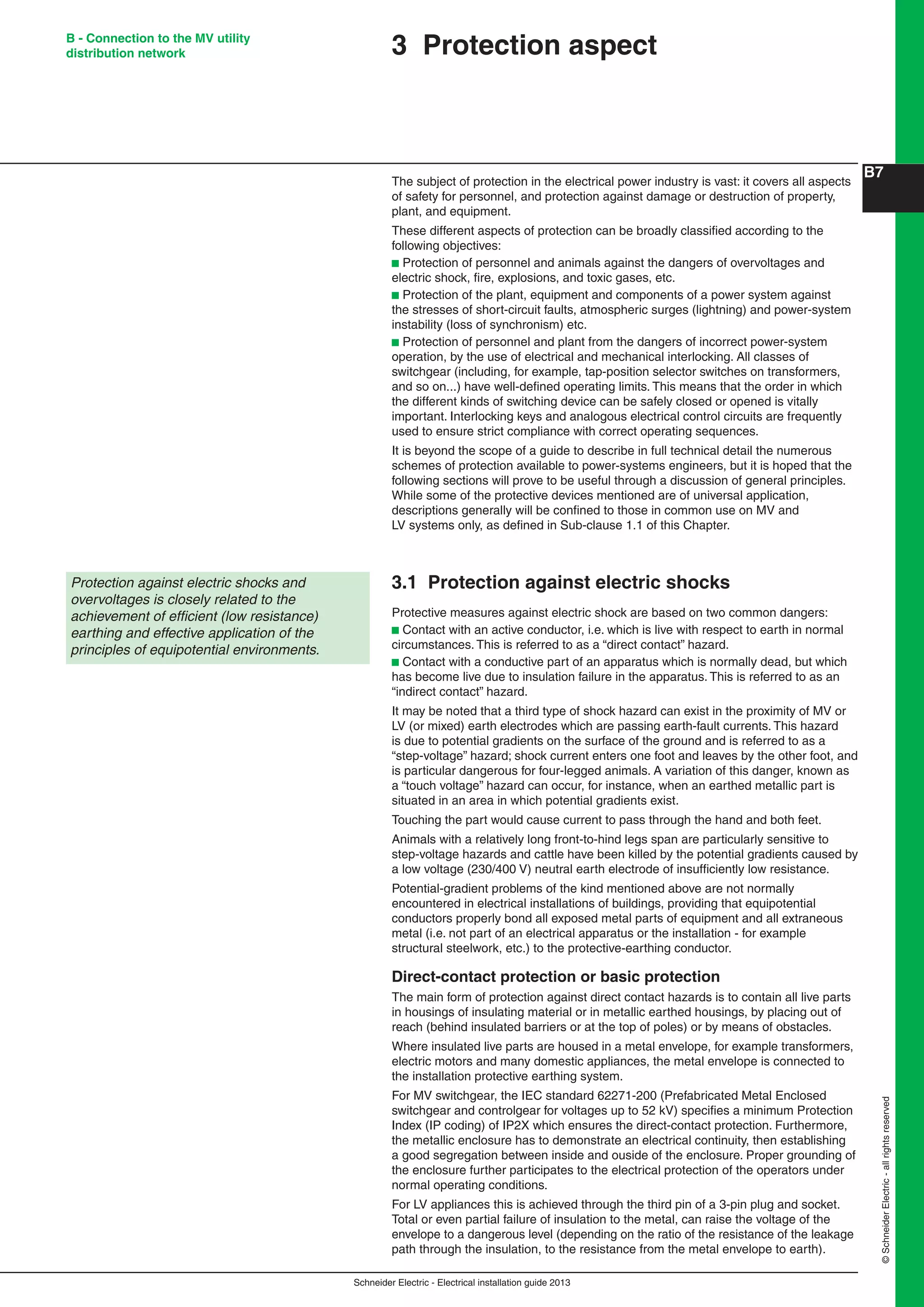 Schneider Electric - Electrical installation guide 2013
B7
©SchneiderElectric-allrightsreserved
B - Connection to the MV utility
distribution network 3 Protection aspect
The subject of protection in the electrical power industry is vast: it covers all aspects
of safety for personnel, and protection against damage or destruction of property,
plant, and equipment.
These different aspects of protection can be broadly classiﬁed according to the
following objectives:
b Protection of personnel and animals against the dangers of overvoltages and
electric shock, ﬁre, explosions, and toxic gases, etc.
b Protection of the plant, equipment and components of a power system against
the stresses of short-circuit faults, atmospheric surges (lightning) and power-system
instability (loss of synchronism) etc.
b Protection of personnel and plant from the dangers of incorrect power-system
operation, by the use of electrical and mechanical interlocking. All classes of
switchgear (including, for example, tap-position selector switches on transformers,
and so on...) have well-deﬁned operating limits. This means that the order in which
the different kinds of switching device can be safely closed or opened is vitally
important. Interlocking keys and analogous electrical control circuits are frequently
used to ensure strict compliance with correct operating sequences.
It is beyond the scope of a guide to describe in full technical detail the numerous
schemes of protection available to power-systems engineers, but it is hoped that the
following sections will prove to be useful through a discussion of general principles.
While some of the protective devices mentioned are of universal application,
descriptions generally will be conﬁned to those in common use on MV and
LV systems only, as deﬁned in Sub-clause 1.1 of this Chapter.
3.1 Protection against electric shocks
Protective measures against electric shock are based on two common dangers:
b Contact with an active conductor, i.e. which is live with respect to earth in normal
circumstances. This is referred to as a “direct contact” hazard.
b Contact with a conductive part of an apparatus which is normally dead, but which
has become live due to insulation failure in the apparatus. This is referred to as an
“indirect contact” hazard.
It may be noted that a third type of shock hazard can exist in the proximity of MV or
LV (or mixed) earth electrodes which are passing earth-fault currents. This hazard
is due to potential gradients on the surface of the ground and is referred to as a
“step-voltage” hazard; shock current enters one foot and leaves by the other foot, and
is particular dangerous for four-legged animals. A variation of this danger, known as
a “touch voltage” hazard can occur, for instance, when an earthed metallic part is
situated in an area in which potential gradients exist.
Touching the part would cause current to pass through the hand and both feet.
Animals with a relatively long front-to-hind legs span are particularly sensitive to
step-voltage hazards and cattle have been killed by the potential gradients caused by
a low voltage (230/400 V) neutral earth electrode of insufﬁciently low resistance.
Potential-gradient problems of the kind mentioned above are not normally
encountered in electrical installations of buildings, providing that equipotential
conductors properly bond all exposed metal parts of equipment and all extraneous
metal (i.e. not part of an electrical apparatus or the installation - for example
structural steelwork, etc.) to the protective-earthing conductor.
Direct-contact protection or basic protection
The main form of protection against direct contact hazards is to contain all live parts
in housings of insulating material or in metallic earthed housings, by placing out of
reach (behind insulated barriers or at the top of poles) or by means of obstacles.
Where insulated live parts are housed in a metal envelope, for example transformers,
electric motors and many domestic appliances, the metal envelope is connected to
the installation protective earthing system.
For MV switchgear, the IEC standard 62271-200 (Prefabricated Metal Enclosed
switchgear and controlgear for voltages up to 52 kV) speciﬁes a minimum Protection
Index (IP coding) of IP2X which ensures the direct-contact protection. Furthermore,
the metallic enclosure has to demonstrate an electrical continuity, then establishing
a good segregation between inside and ouside of the enclosure. Proper grounding of
the enclosure further participates to the electrical protection of the operators under
normal operating conditions.
For LV appliances this is achieved through the third pin of a 3-pin plug and socket.
Total or even partial failure of insulation to the metal, can raise the voltage of the
envelope to a dangerous level (depending on the ratio of the resistance of the leakage
path through the insulation, to the resistance from the metal envelope to earth).
Protection against electric shocks and
overvoltages is closely related to the
achievement of efﬁcient (low resistance)
earthing and effective application of the
principles of equipotential environments.
 