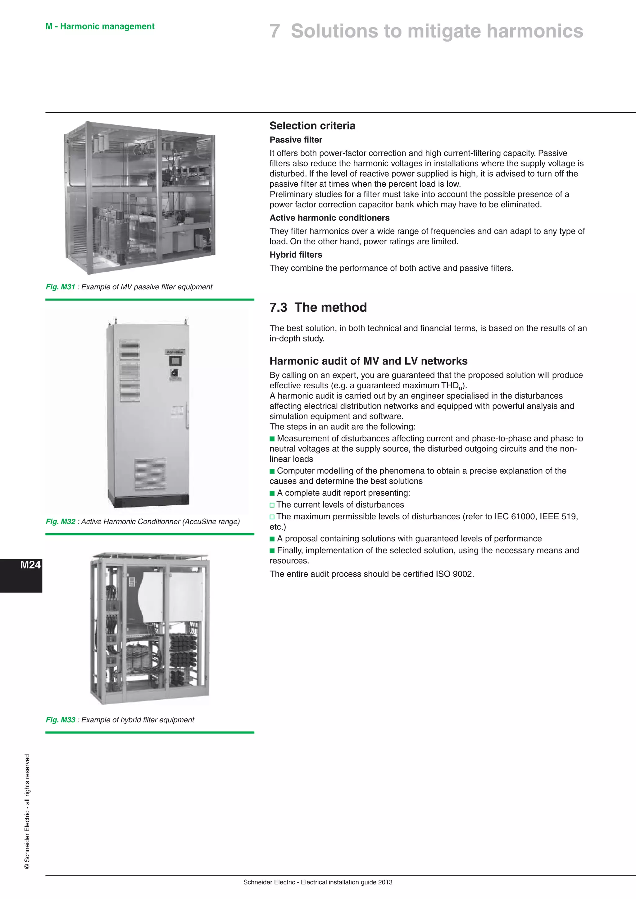 Schneider Electric - Electrical installation guide 2013
M - Harmonic management
M24
©SchneiderElectric-allrightsreserved
7 Solutions to mitigate harmonics
Selection criteria
Passive ﬁlter
It offers both power-factor correction and high current-ﬁltering capacity. Passive
ﬁlters also reduce the harmonic voltages in installations where the supply voltage is
disturbed. If the level of reactive power supplied is high, it is advised to turn off the
passive ﬁlter at times when the percent load is low.
Preliminary studies for a ﬁlter must take into account the possible presence of a
power factor correction capacitor bank which may have to be eliminated.
Active harmonic conditioners
They ﬁlter harmonics over a wide range of frequencies and can adapt to any type of
load. On the other hand, power ratings are limited.
Hybrid ﬁlters
They combine the performance of both active and passive ﬁlters.
7.3 The method
The best solution, in both technical and ﬁnancial terms, is based on the results of an
in-depth study.
Harmonic audit of MV and LV networks
By calling on an expert, you are guaranteed that the proposed solution will produce
effective results (e.g. a guaranteed maximum THDu).
A harmonic audit is carried out by an engineer specialised in the disturbances
affecting electrical distribution networks and equipped with powerful analysis and
simulation equipment and software.
The steps in an audit are the following:
b Measurement of disturbances affecting current and phase-to-phase and phase to
neutral voltages at the supply source, the disturbed outgoing circuits and the non-
linear loads
b Computer modelling of the phenomena to obtain a precise explanation of the
causes and determine the best solutions
b A complete audit report presenting:
v The current levels of disturbances
v The maximum permissible levels of disturbances (refer to IEC 61000, IEEE 519,
etc.)
b A proposal containing solutions with guaranteed levels of performance
b Finally, implementation of the selected solution, using the necessary means and
resources.
The entire audit process should be certiﬁed ISO 9002.
Fig. M31 : Example of MV passive ﬁlter equipment
Fig. M32 : Active Harmonic Conditionner (AccuSine range)
Fig. M33 : Example of hybrid ﬁlter equipment
 