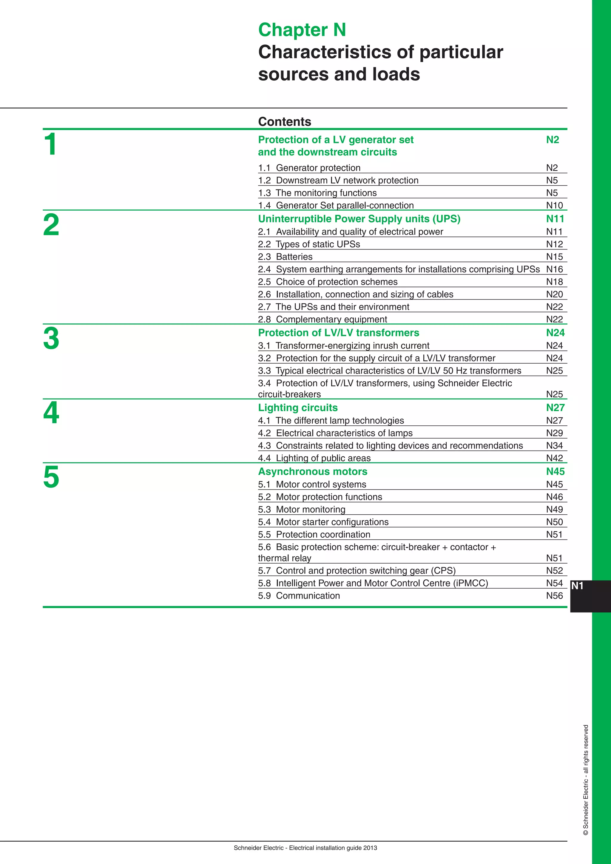 Schneider Electric - Electrical installation guide 2013
N1©SchneiderElectric-allrightsreserved
Chapter N
Characteristics of particular
sources and loads
Contents
Protection of a LV generator set N2
and the downstream circuits
1.1 Generator protection N2
1.2 Downstream LV network protection N5
1.3 The monitoring functions N5
1.4 Generator Set parallel-connection N10
Uninterruptible Power Supply units (UPS) N11
2.1 Availability and quality of electrical power N11
2.2 Types of static UPSs N12
2.3 Batteries N15
2.4 System earthing arrangements for installations comprising UPSs N16
2.5 Choice of protection schemes N18
2.6 Installation, connection and sizing of cables N20
2.7 The UPSs and their environment N22
2.8 Complementary equipment N22
Protection of LV/LV transformers N24
3.1 Transformer-energizing inrush current N24
3.2 Protection for the supply circuit of a LV/LV transformer N24
3.3 Typical electrical characteristics of LV/LV 50 Hz transformers N25
3.4 Protection of LV/LV transformers, using Schneider Electric
circuit-breakers N25
Lighting circuits N27
4.1 The different lamp technologies N27
4.2 Electrical characteristics of lamps N29
4.3 Constraints related to lighting devices and recommendations N34
4.4 Lighting of public areas N42
Asynchronous motors N45
5.1 Motor control systems N45
5.2 Motor protection functions N46
5.3 Motor monitoring N49
5.4 Motor starter conﬁgurations N50
5.5 Protection coordination N51
5.6 Basic protection scheme: circuit-breaker + contactor +
thermal relay N51
5.7 Control and protection switching gear (CPS) N52
5.8 Intelligent Power and Motor Control Centre (iPMCC) N54
5.9 Communication N56
5
4
3
2
1
 