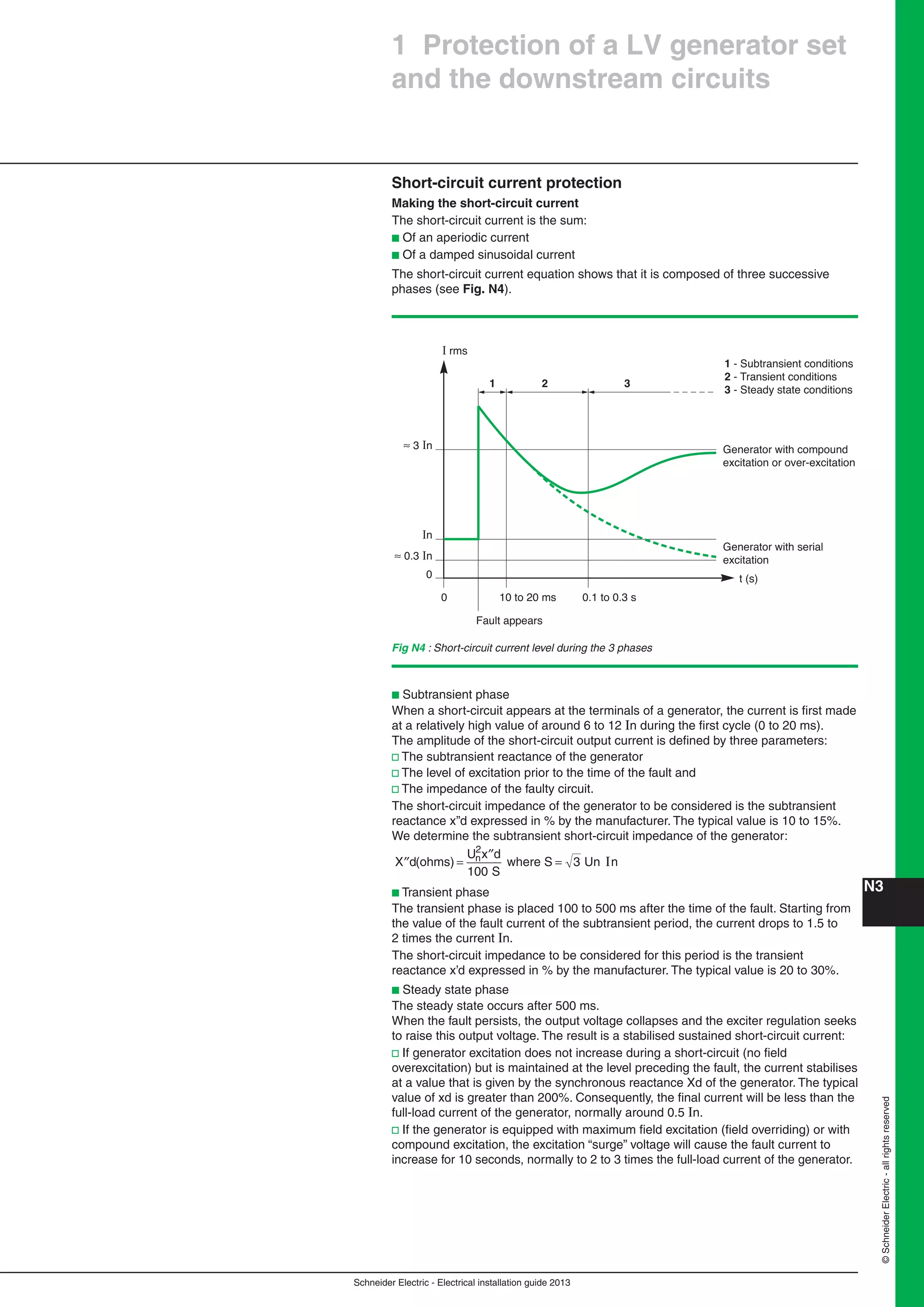 Schneider Electric - Electrical installation guide 2013
N3©SchneiderElectric-allrightsreserved
1 Protection of a LV generator set
and the downstream circuits
Short-circuit current protection
Making the short-circuit current
The short-circuit current is the sum:
b Of an aperiodic current
b Of a damped sinusoidal current
The short-circuit current equation shows that it is composed of three successive
phases (see Fig. N4).
Fig N4 : Short-circuit current level during the 3 phases
I rms
≈ 0.3 In
≈ 3 In
In
Generator with compound
excitation or over-excitation
Generator with serial
excitation
t (s)
Fault appears
10 to 20 ms0
0
0.1 to 0.3 s
1 - Subtransient conditions
2 - Transient conditions
3 - Steady state conditions
1 2 3
b Subtransient phase
When a short-circuit appears at the terminals of a generator, the current is ﬁrst made
at a relatively high value of around 6 to 12 In during the ﬁrst cycle (0 to 20 ms).
The amplitude of the short-circuit output current is deﬁned by three parameters:
v The subtransient reactance of the generator
v The level of excitation prior to the time of the fault and
v The impedance of the faulty circuit.
The short-circuit impedance of the generator to be considered is the subtransient
reactance x’’d expressed in % by the manufacturer. The typical value is 10 to 15%.
We determine the subtransient short-circuit impedance of the generator:
′′ =
′′
=X d
U x d
S
n(ohms) where S Un n
2
100
3 I
b Transient phase
The transient phase is placed 100 to 500 ms after the time of the fault. Starting from
the value of the fault current of the subtransient period, the current drops to 1.5 to
2 times the current In.
The short-circuit impedance to be considered for this period is the transient
reactance x’d expressed in % by the manufacturer. The typical value is 20 to 30%.
b Steady state phase
The steady state occurs after 500 ms.
When the fault persists, the output voltage collapses and the exciter regulation seeks
to raise this output voltage. The result is a stabilised sustained short-circuit current:
v If generator excitation does not increase during a short-circuit (no ﬁeld
overexcitation) but is maintained at the level preceding the fault, the current stabilises
at a value that is given by the synchronous reactance Xd of the generator. The typical
value of xd is greater than 200%. Consequently, the ﬁnal current will be less than the
full-load current of the generator, normally around 0.5 In.
v If the generator is equipped with maximum ﬁeld excitation (ﬁeld overriding) or with
compound excitation, the excitation “surge” voltage will cause the fault current to
increase for 10 seconds, normally to 2 to 3 times the full-load current of the generator.
 