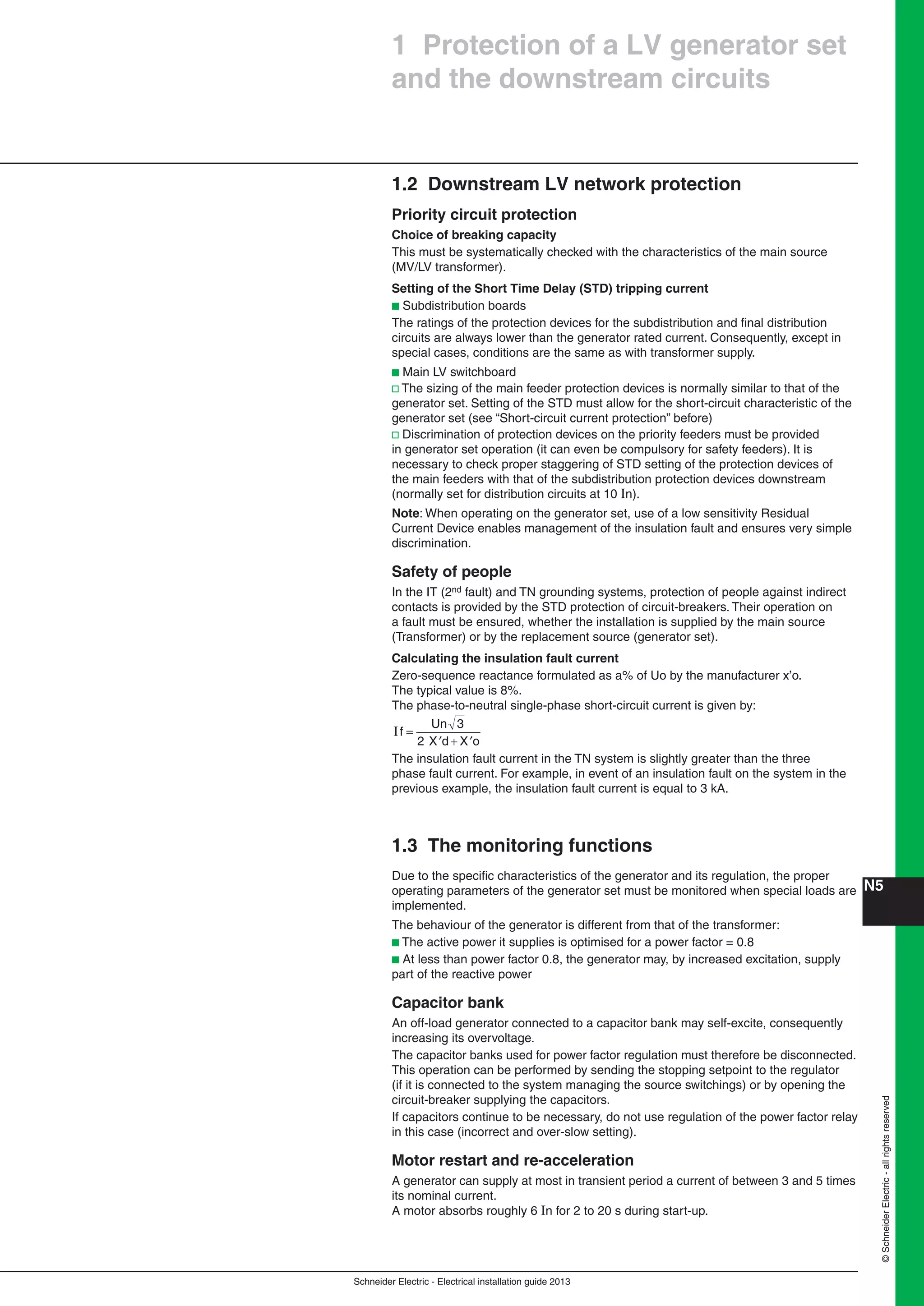 Schneider Electric - Electrical installation guide 2013
N5©SchneiderElectric-allrightsreserved
1 Protection of a LV generator set
and the downstream circuits
1.2 Downstream LV network protection
Priority circuit protection
Choice of breaking capacity
This must be systematically checked with the characteristics of the main source
(MV/LV transformer).
Setting of the Short Time Delay (STD) tripping current
b Subdistribution boards
The ratings of the protection devices for the subdistribution and ﬁnal distribution
circuits are always lower than the generator rated current. Consequently, except in
special cases, conditions are the same as with transformer supply.
b Main LV switchboard
v The sizing of the main feeder protection devices is normally similar to that of the
generator set. Setting of the STD must allow for the short-circuit characteristic of the
generator set (see “Short-circuit current protection” before)
v Discrimination of protection devices on the priority feeders must be provided
in generator set operation (it can even be compulsory for safety feeders). It is
necessary to check proper staggering of STD setting of the protection devices of
the main feeders with that of the subdistribution protection devices downstream
(normally set for distribution circuits at 10 In).
Note: When operating on the generator set, use of a low sensitivity Residual
Current Device enables management of the insulation fault and ensures very simple
discrimination.
Safety of people
In the IT (2nd fault) and TN grounding systems, protection of people against indirect
contacts is provided by the STD protection of circuit-breakers. Their operation on
a fault must be ensured, whether the installation is supplied by the main source
(Transformer) or by the replacement source (generator set).
Calculating the insulation fault current
Zero-sequence reactance formulated as a% of Uo by the manufacturer x’o.
The typical value is 8%.
The phase-to-neutral single-phase short-circuit current is given by:
If
X o
=
′ + ′
Un
X d
3
2
The insulation fault current in the TN system is slightly greater than the three
phase fault current. For example, in event of an insulation fault on the system in the
previous example, the insulation fault current is equal to 3 kA.
1.3 The monitoring functions
Due to the speciﬁc characteristics of the generator and its regulation, the proper
operating parameters of the generator set must be monitored when special loads are
implemented.
The behaviour of the generator is different from that of the transformer:
b The active power it supplies is optimised for a power factor = 0.8
b At less than power factor 0.8, the generator may, by increased excitation, supply
part of the reactive power
Capacitor bank
An off-load generator connected to a capacitor bank may self-excite, consequently
increasing its overvoltage.
The capacitor banks used for power factor regulation must therefore be disconnected.
This operation can be performed by sending the stopping setpoint to the regulator
(if it is connected to the system managing the source switchings) or by opening the
circuit-breaker supplying the capacitors.
If capacitors continue to be necessary, do not use regulation of the power factor relay
in this case (incorrect and over-slow setting).
Motor restart and re-acceleration
A generator can supply at most in transient period a current of between 3 and 5 times
its nominal current.
A motor absorbs roughly 6 In for 2 to 20 s during start-up.
 