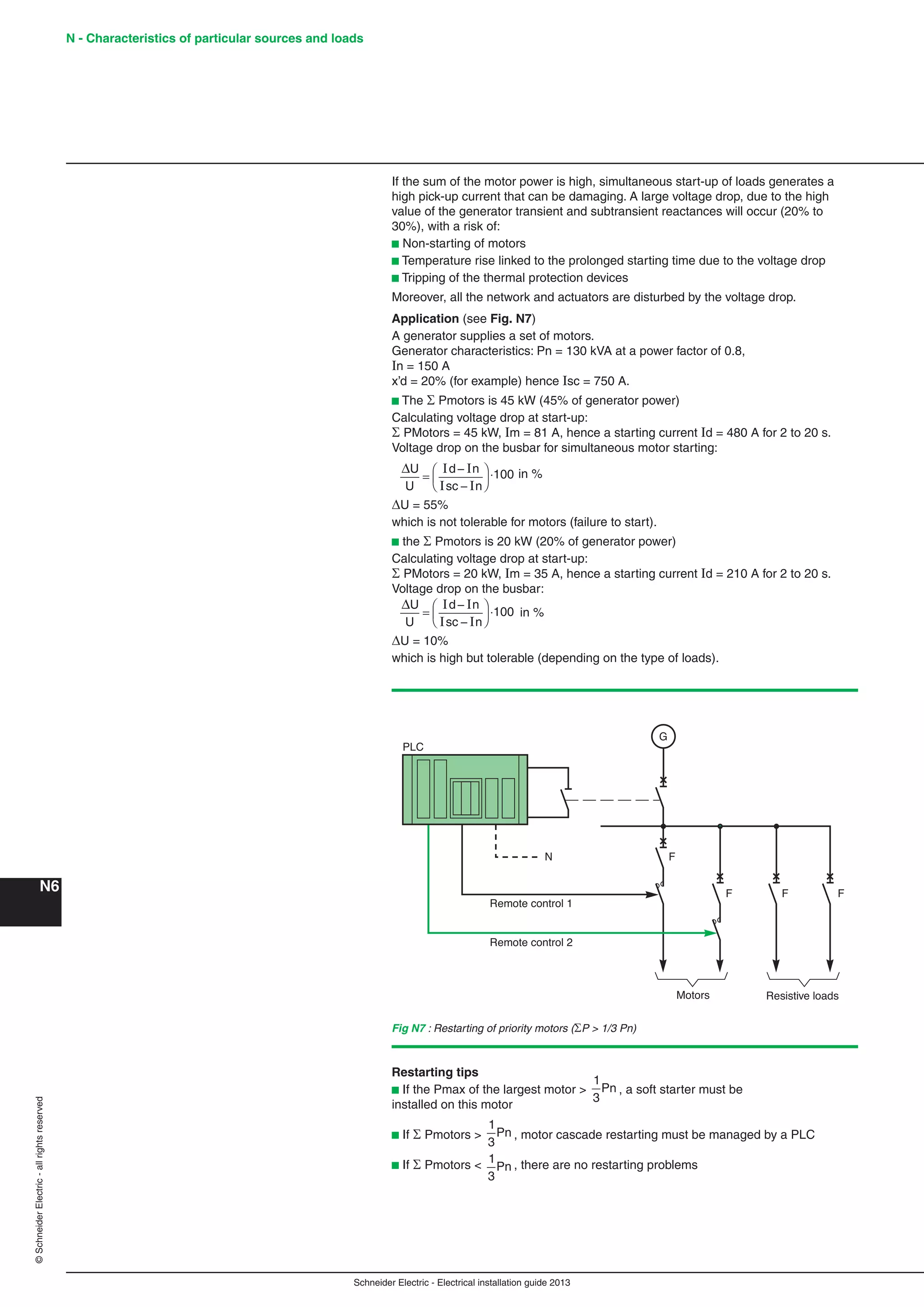 Schneider Electric - Electrical installation guide 2013
N - Characteristics of particular sources and loads
N6
©SchneiderElectric-allrightsreserved
If the sum of the motor power is high, simultaneous start-up of loads generates a
high pick-up current that can be damaging. A large voltage drop, due to the high
value of the generator transient and subtransient reactances will occur (20% to
30%), with a risk of:
b Non-starting of motors
b Temperature rise linked to the prolonged starting time due to the voltage drop
b Tripping of the thermal protection devices
Moreover, all the network and actuators are disturbed by the voltage drop.
Application (see Fig. N7)
A generator supplies a set of motors.
Generator characteristics: Pn = 130 kVA at a power factor of 0.8,
In = 150 A
x’d = 20% (for example) hence Isc = 750 A.
b The  Pmotors is 45 kW (45% of generator power)
Calculating voltage drop at start-up:
 PMotors = 45 kW, Im = 81 A, hence a starting current Id = 480 A for 2 to 20 s.
Voltage drop on the busbar for simultaneous motor starting:
ΔU
U
d n
sc n
=
−
−
⎛
⎝
⎜
⎞
⎠
⎟
I I
I I
100 in %
U = 55%
which is not tolerable for motors (failure to start).
b the  Pmotors is 20 kW (20% of generator power)
Calculating voltage drop at start-up:
 PMotors = 20 kW, Im = 35 A, hence a starting current Id = 210 A for 2 to 20 s.
Voltage drop on the busbar:
ΔU
U
d n
sc n
=
−
−
⎛
⎝
⎜
⎞
⎠
⎟
I I
I I
100 in %
U = 10%
which is high but tolerable (depending on the type of loads).
Fig N7 : Restarting of priority motors (P > 1/3 Pn)
G
Resistive loadsMotors
PLC
FN
Remote control 1
Remote control 2
F F F
Restarting tips
b If the Pmax of the largest motor >
1
3
Pn , a soft starter must be
installed on this motor
b If  Pmotors >
1
3
Pn , motor cascade restarting must be managed by a PLC
b If  Pmotors < 1
3
Pn , there are no restarting problems
 