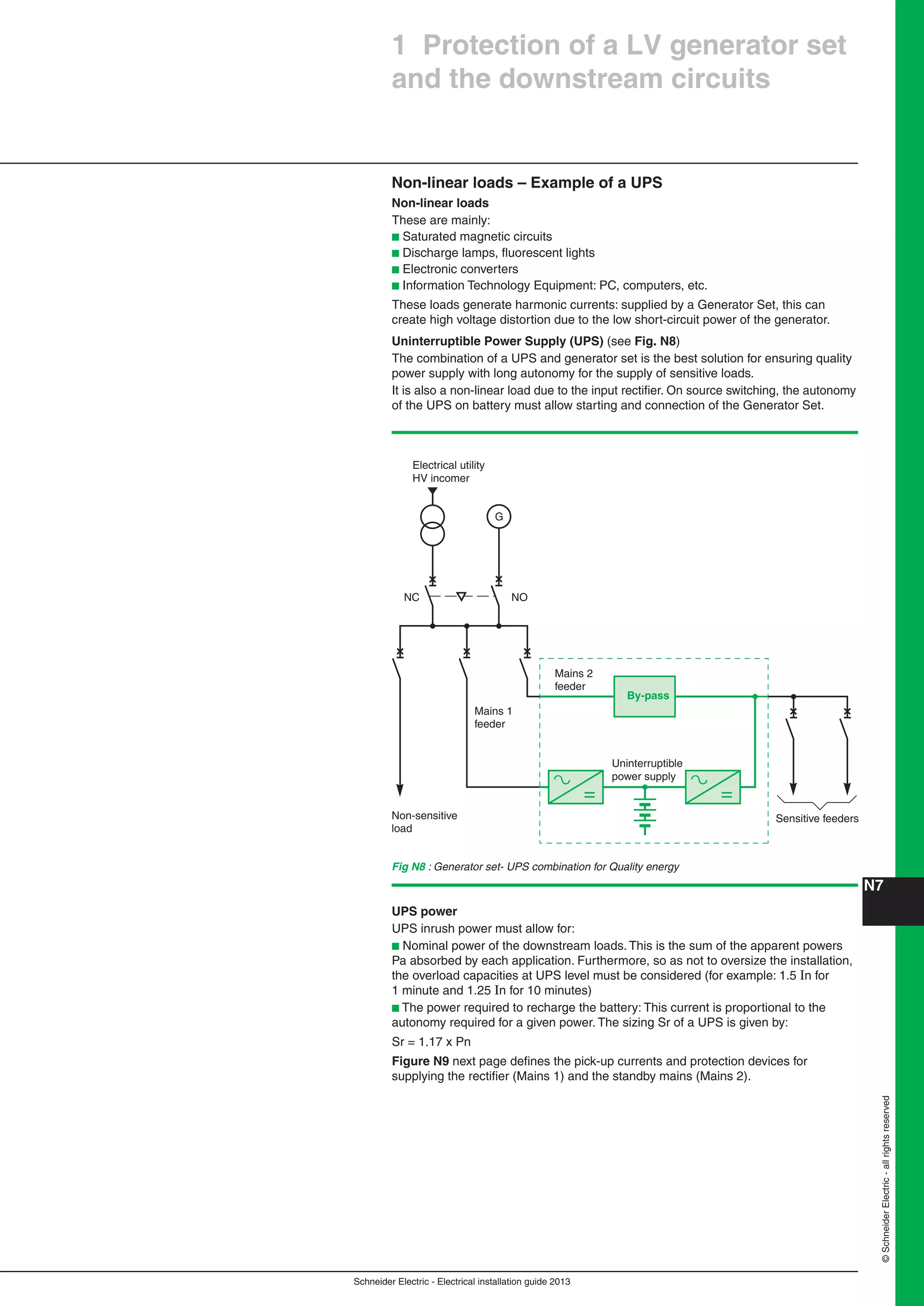 Schneider Electric - Electrical installation guide 2013
N7©SchneiderElectric-allrightsreserved
1 Protection of a LV generator set
and the downstream circuits
Non-linear loads – Example of a UPS
Non-linear loads
These are mainly:
b Saturated magnetic circuits
b Discharge lamps, ﬂuorescent lights
b Electronic converters
b Information Technology Equipment: PC, computers, etc.
These loads generate harmonic currents: supplied by a Generator Set, this can
create high voltage distortion due to the low short-circuit power of the generator.
Uninterruptible Power Supply (UPS) (see Fig. N8)
The combination of a UPS and generator set is the best solution for ensuring quality
power supply with long autonomy for the supply of sensitive loads.
It is also a non-linear load due to the input rectiﬁer. On source switching, the autonomy
of the UPS on battery must allow starting and connection of the Generator Set.
Fig N8 : Generator set- UPS combination for Quality energy
G
Sensitive feeders
Mains 2
feeder
Mains 1
feeder
Uninterruptible
power supply
Non-sensitive
load
Electrical utility
HV incomer
NC NO
By-pass
UPS power
UPS inrush power must allow for:
b Nominal power of the downstream loads. This is the sum of the apparent powers
Pa absorbed by each application. Furthermore, so as not to oversize the installation,
the overload capacities at UPS level must be considered (for example: 1.5 In for
1 minute and 1.25 In for 10 minutes)
b The power required to recharge the battery: This current is proportional to the
autonomy required for a given power. The sizing Sr of a UPS is given by:
Sr = 1.17 x Pn
Figure N9 next page deﬁnes the pick-up currents and protection devices for
supplying the rectiﬁer (Mains 1) and the standby mains (Mains 2).
 