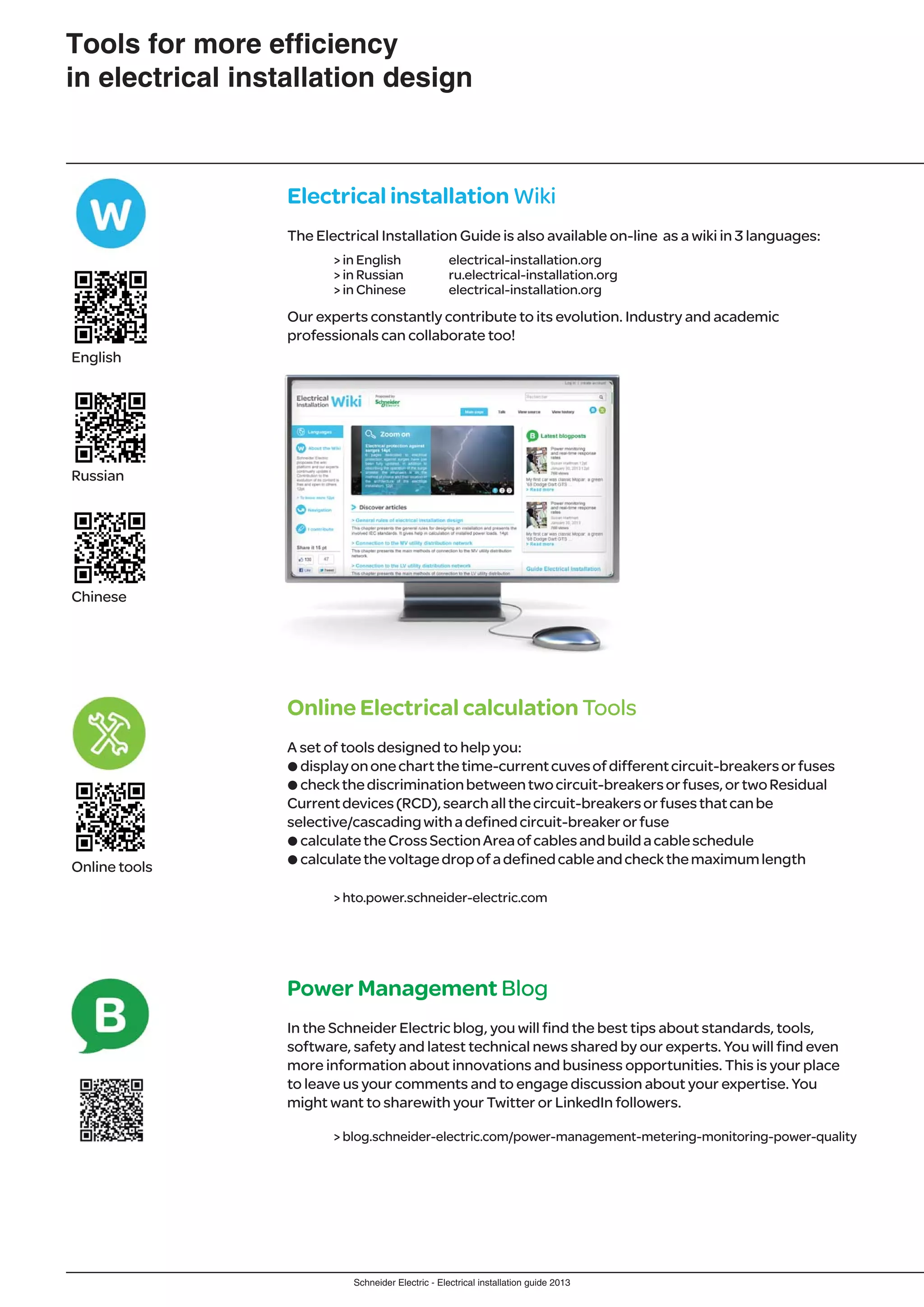 Schneider Electric - Electrical installation guide 2013
Tools for more efﬁciency
in electrical installation design
Electrical installation Wiki
The Electrical Installation Guide is also available on-line as a wiki in 3 languages:
> in English electrical-installation.org
> in Russian ru.electrical-installation.org
> in Chinese electrical-installation.org
Our experts constantly contribute to its evolution. Industry and academic
professionals can collaborate too!
Online Electrical calculation Tools
A set of tools designed to help you:
pdisplayononechartthetime-currentcuvesofdifferentcircuit-breakersorfuses
pcheckthediscriminationbetweentwocircuit-breakersorfuses,ortwoResidual
Currentdevices(RCD),searchallthecircuit-breakersorfusesthatcanbe
selective/cascadingwithadefinedcircuit-breakerorfuse
pcalculatetheCrossSectionAreaofcablesandbuildacableschedule
pcalculatethevoltagedropofadefinedcableandcheckthemaximumlength
> hto.power.schneider-electric.com
Power Management Blog
In the Schneider Electric blog, you will find the best tips about standards, tools,
software, safety and latest technical news shared by our experts. You will find even
more information about innovations and business opportunities. This is your place
to leave us your comments and to engage discussion about your expertise. You
might want to sharewith your Twitter or LinkedIn followers.
> blog.schneider-electric.com/power-management-metering-monitoring-power-quality
English
Russian
Chinese
Online tools
 