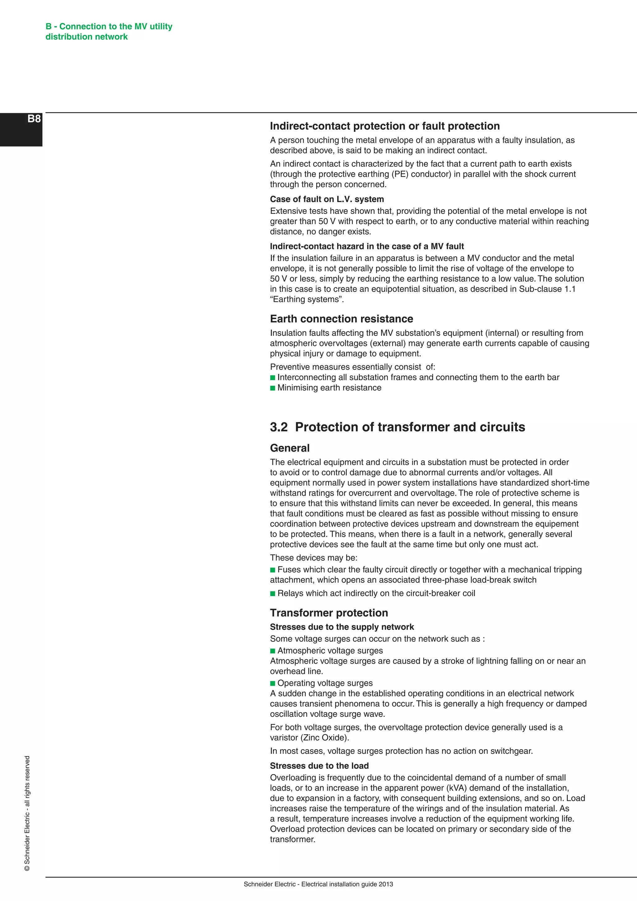 Schneider Electric - Electrical installation guide 2013
B - Connection to the MV utility
distribution network
B8
©SchneiderElectric-allrightsreserved
Indirect-contact protection or fault protection
A person touching the metal envelope of an apparatus with a faulty insulation, as
described above, is said to be making an indirect contact.
An indirect contact is characterized by the fact that a current path to earth exists
(through the protective earthing (PE) conductor) in parallel with the shock current
through the person concerned.
Case of fault on L.V. system
Extensive tests have shown that, providing the potential of the metal envelope is not
greater than 50 V with respect to earth, or to any conductive material within reaching
distance, no danger exists.
Indirect-contact hazard in the case of a MV fault
If the insulation failure in an apparatus is between a MV conductor and the metal
envelope, it is not generally possible to limit the rise of voltage of the envelope to
50 V or less, simply by reducing the earthing resistance to a low value. The solution
in this case is to create an equipotential situation, as described in Sub-clause 1.1
“Earthing systems”.
Earth connection resistance
Insulation faults affecting the MV substation’s equipment (internal) or resulting from
atmospheric overvoltages (external) may generate earth currents capable of causing
physical injury or damage to equipment.
Preventive measures essentially consist of:
b Interconnecting all substation frames and connecting them to the earth bar
b Minimising earth resistance
3.2 Protection of transformer and circuits
General
The electrical equipment and circuits in a substation must be protected in order
to avoid or to control damage due to abnormal currents and/or voltages. All
equipment normally used in power system installations have standardized short-time
withstand ratings for overcurrent and overvoltage. The role of protective scheme is
to ensure that this withstand limits can never be exceeded. In general, this means
that fault conditions must be cleared as fast as possible without missing to ensure
coordination between protective devices upstream and downstream the equipement
to be protected. This means, when there is a fault in a network, generally several
protective devices see the fault at the same time but only one must act.
These devices may be:
b Fuses which clear the faulty circuit directly or together with a mechanical tripping
attachment, which opens an associated three-phase load-break switch
b Relays which act indirectly on the circuit-breaker coil
Transformer protection
Stresses due to the supply network
Some voltage surges can occur on the network such as :
b Atmospheric voltage surges
Atmospheric voltage surges are caused by a stroke of lightning falling on or near an
overhead line.
b Operating voltage surges
A sudden change in the established operating conditions in an electrical network
causes transient phenomena to occur. This is generally a high frequency or damped
oscillation voltage surge wave.
For both voltage surges, the overvoltage protection device generally used is a
varistor (Zinc Oxide).
In most cases, voltage surges protection has no action on switchgear.
Stresses due to the load
Overloading is frequently due to the coincidental demand of a number of small
loads, or to an increase in the apparent power (kVA) demand of the installation,
due to expansion in a factory, with consequent building extensions, and so on. Load
increases raise the temperature of the wirings and of the insulation material. As
a result, temperature increases involve a reduction of the equipment working life.
Overload protection devices can be located on primary or secondary side of the
transformer.
 
