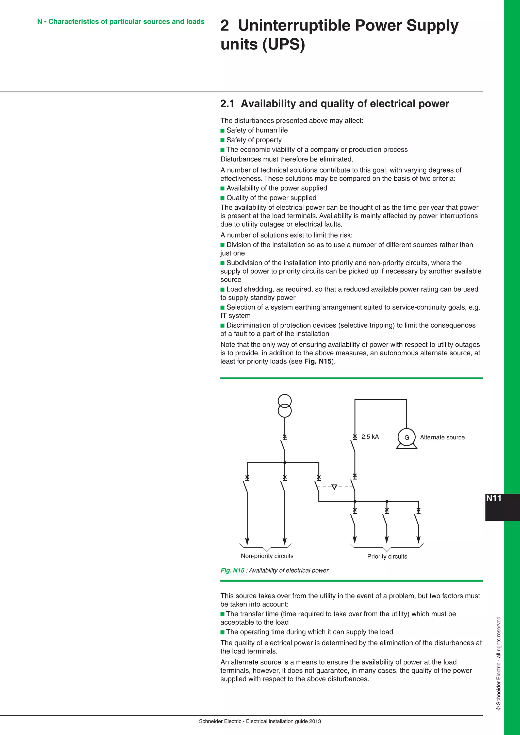 Schneider Electric - Electrical installation guide 2013
N11©SchneiderElectric-allrightsreserved
2 Uninterruptible Power Supply
units (UPS)
2.1 Availability and quality of electrical power
The disturbances presented above may affect:
b Safety of human life
b Safety of property
b The economic viability of a company or production process
Disturbances must therefore be eliminated.
A number of technical solutions contribute to this goal, with varying degrees of
effectiveness. These solutions may be compared on the basis of two criteria:
b Availability of the power supplied
b Quality of the power supplied
The availability of electrical power can be thought of as the time per year that power
is present at the load terminals. Availability is mainly affected by power interruptions
due to utility outages or electrical faults.
A number of solutions exist to limit the risk:
b Division of the installation so as to use a number of different sources rather than
just one
b Subdivision of the installation into priority and non-priority circuits, where the
supply of power to priority circuits can be picked up if necessary by another available
source
b Load shedding, as required, so that a reduced available power rating can be used
to supply standby power
b Selection of a system earthing arrangement suited to service-continuity goals, e.g.
IT system
b Discrimination of protection devices (selective tripping) to limit the consequences
of a fault to a part of the installation
Note that the only way of ensuring availability of power with respect to utility outages
is to provide, in addition to the above measures, an autonomous alternate source, at
least for priority loads (see Fig. N15).
Fig. N15 : Availability of electrical power
Priority circuitsNon-priority circuits
Alternate source2.5 kA G
This source takes over from the utility in the event of a problem, but two factors must
be taken into account:
b The transfer time (time required to take over from the utility) which must be
acceptable to the load
b The operating time during which it can supply the load
The quality of electrical power is determined by the elimination of the disturbances at
the load terminals.
An alternate source is a means to ensure the availability of power at the load
terminals, however, it does not guarantee, in many cases, the quality of the power
supplied with respect to the above disturbances.
N - Characteristics of particular sources and loads
 