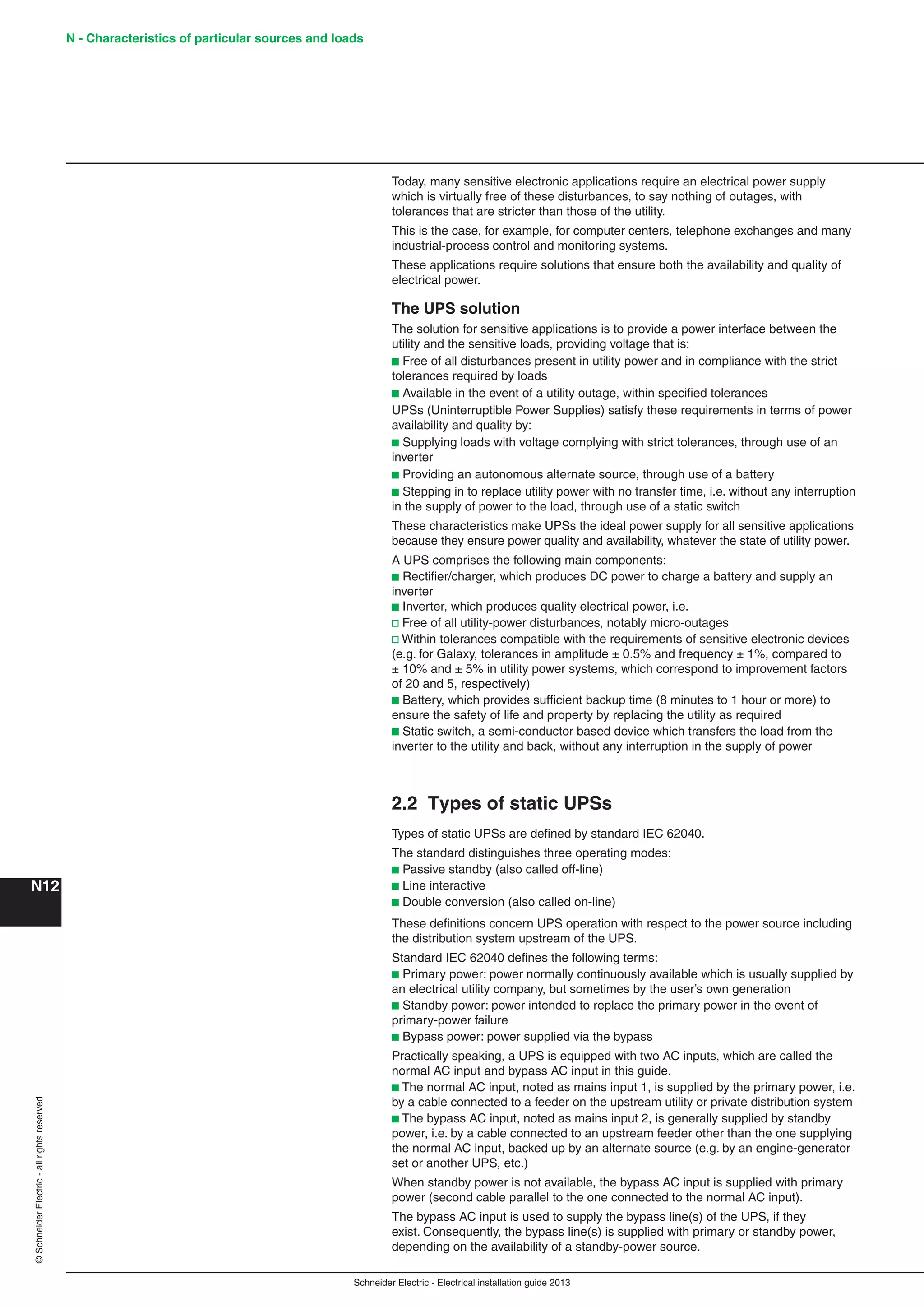 Schneider Electric - Electrical installation guide 2013
N - Characteristics of particular sources and loads
N12
©SchneiderElectric-allrightsreserved
Today, many sensitive electronic applications require an electrical power supply
which is virtually free of these disturbances, to say nothing of outages, with
tolerances that are stricter than those of the utility.
This is the case, for example, for computer centers, telephone exchanges and many
industrial-process control and monitoring systems.
These applications require solutions that ensure both the availability and quality of
electrical power.
The UPS solution
The solution for sensitive applications is to provide a power interface between the
utility and the sensitive loads, providing voltage that is:
b Free of all disturbances present in utility power and in compliance with the strict
tolerances required by loads
b Available in the event of a utility outage, within speciﬁed tolerances
UPSs (Uninterruptible Power Supplies) satisfy these requirements in terms of power
availability and quality by:
b Supplying loads with voltage complying with strict tolerances, through use of an
inverter
b Providing an autonomous alternate source, through use of a battery
b Stepping in to replace utility power with no transfer time, i.e. without any interruption
in the supply of power to the load, through use of a static switch
These characteristics make UPSs the ideal power supply for all sensitive applications
because they ensure power quality and availability, whatever the state of utility power.
A UPS comprises the following main components:
b Rectiﬁer/charger, which produces DC power to charge a battery and supply an
inverter
b Inverter, which produces quality electrical power, i.e.
v Free of all utility-power disturbances, notably micro-outages
v Within tolerances compatible with the requirements of sensitive electronic devices
(e.g. for Galaxy, tolerances in amplitude ± 0.5% and frequency ± 1%, compared to
± 10% and ± 5% in utility power systems, which correspond to improvement factors
of 20 and 5, respectively)
b Battery, which provides sufﬁcient backup time (8 minutes to 1 hour or more) to
ensure the safety of life and property by replacing the utility as required
b Static switch, a semi-conductor based device which transfers the load from the
inverter to the utility and back, without any interruption in the supply of power
2.2 Types of static UPSs
Types of static UPSs are deﬁned by standard IEC 62040.
The standard distinguishes three operating modes:
b Passive standby (also called off-line)
b Line interactive
b Double conversion (also called on-line)
These deﬁnitions concern UPS operation with respect to the power source including
the distribution system upstream of the UPS.
Standard IEC 62040 deﬁnes the following terms:
b Primary power: power normally continuously available which is usually supplied by
an electrical utility company, but sometimes by the user’s own generation
b Standby power: power intended to replace the primary power in the event of
primary-power failure
b Bypass power: power supplied via the bypass
Practically speaking, a UPS is equipped with two AC inputs, which are called the
normal AC input and bypass AC input in this guide.
b The normal AC input, noted as mains input 1, is supplied by the primary power, i.e.
by a cable connected to a feeder on the upstream utility or private distribution system
b The bypass AC input, noted as mains input 2, is generally supplied by standby
power, i.e. by a cable connected to an upstream feeder other than the one supplying
the normal AC input, backed up by an alternate source (e.g. by an engine-generator
set or another UPS, etc.)
When standby power is not available, the bypass AC input is supplied with primary
power (second cable parallel to the one connected to the normal AC input).
The bypass AC input is used to supply the bypass line(s) of the UPS, if they
exist. Consequently, the bypass line(s) is supplied with primary or standby power,
depending on the availability of a standby-power source.
 