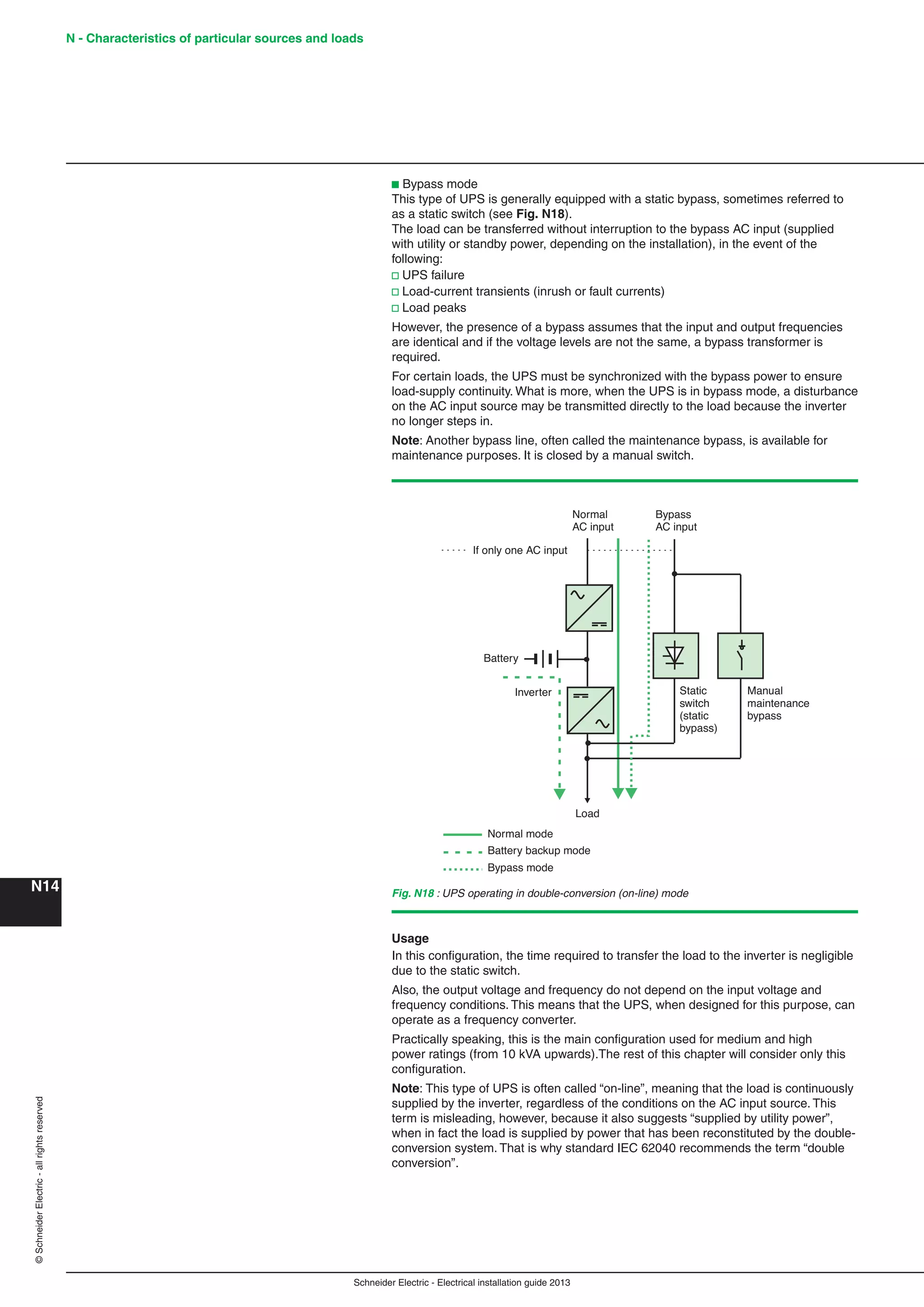 Schneider Electric - Electrical installation guide 2013
N - Characteristics of particular sources and loads
N14
©SchneiderElectric-allrightsreserved
b Bypass mode
This type of UPS is generally equipped with a static bypass, sometimes referred to
as a static switch (see Fig. N18).
The load can be transferred without interruption to the bypass AC input (supplied
with utility or standby power, depending on the installation), in the event of the
following:
v UPS failure
v Load-current transients (inrush or fault currents)
v Load peaks
However, the presence of a bypass assumes that the input and output frequencies
are identical and if the voltage levels are not the same, a bypass transformer is
required.
For certain loads, the UPS must be synchronized with the bypass power to ensure
load-supply continuity. What is more, when the UPS is in bypass mode, a disturbance
on the AC input source may be transmitted directly to the load because the inverter
no longer steps in.
Note: Another bypass line, often called the maintenance bypass, is available for
maintenance purposes. It is closed by a manual switch.
Normal mode
Battery
If only one AC input
Inverter
Normal
AC input
Bypass
AC input
Static
switch
(static
bypass)
Manual
maintenance
bypass
Load
Battery backup mode
Bypass mode
Fig. N18 : UPS operating in double-conversion (on-line) mode
Usage
In this conﬁguration, the time required to transfer the load to the inverter is negligible
due to the static switch.
Also, the output voltage and frequency do not depend on the input voltage and
frequency conditions. This means that the UPS, when designed for this purpose, can
operate as a frequency converter.
Practically speaking, this is the main conﬁguration used for medium and high
power ratings (from 10 kVA upwards).The rest of this chapter will consider only this
conﬁguration.
Note: This type of UPS is often called “on-line”, meaning that the load is continuously
supplied by the inverter, regardless of the conditions on the AC input source. This
term is misleading, however, because it also suggests “supplied by utility power”,
when in fact the load is supplied by power that has been reconstituted by the double-
conversion system. That is why standard IEC 62040 recommends the term “double
conversion”.
 