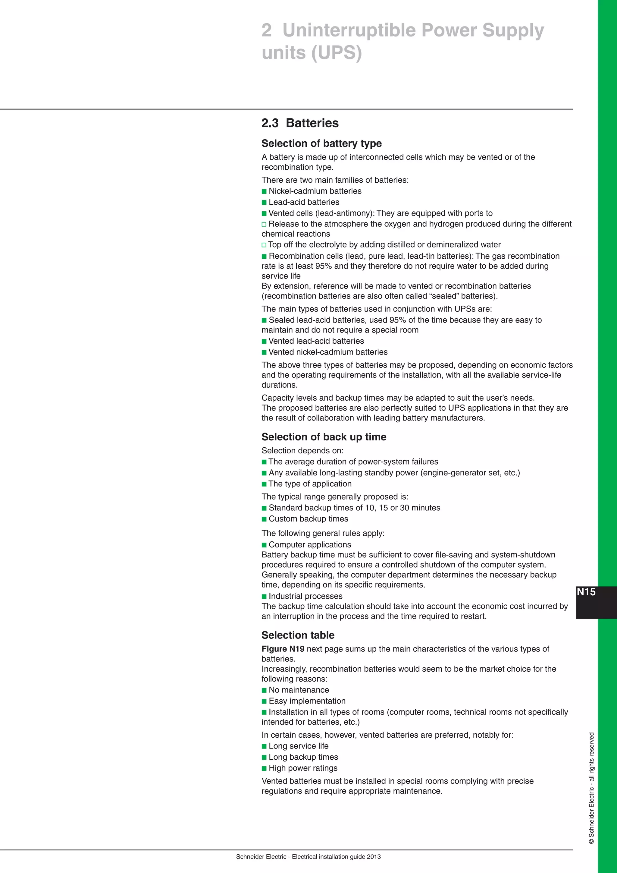 Schneider Electric - Electrical installation guide 2013
N15©SchneiderElectric-allrightsreserved
2 Uninterruptible Power Supply
units (UPS)
2.3 Batteries
Selection of battery type
A battery is made up of interconnected cells which may be vented or of the
recombination type.
There are two main families of batteries:
b Nickel-cadmium batteries
b Lead-acid batteries
b Vented cells (lead-antimony): They are equipped with ports to
v Release to the atmosphere the oxygen and hydrogen produced during the different
chemical reactions
v Top off the electrolyte by adding distilled or demineralized water
b Recombination cells (lead, pure lead, lead-tin batteries): The gas recombination
rate is at least 95% and they therefore do not require water to be added during
service life
By extension, reference will be made to vented or recombination batteries
(recombination batteries are also often called “sealed” batteries).
The main types of batteries used in conjunction with UPSs are:
b Sealed lead-acid batteries, used 95% of the time because they are easy to
maintain and do not require a special room
b Vented lead-acid batteries
b Vented nickel-cadmium batteries
The above three types of batteries may be proposed, depending on economic factors
and the operating requirements of the installation, with all the available service-life
durations.
Capacity levels and backup times may be adapted to suit the user’s needs.
The proposed batteries are also perfectly suited to UPS applications in that they are
the result of collaboration with leading battery manufacturers.
Selection of back up time
Selection depends on:
b The average duration of power-system failures
b Any available long-lasting standby power (engine-generator set, etc.)
b The type of application
The typical range generally proposed is:
b Standard backup times of 10, 15 or 30 minutes
b Custom backup times
The following general rules apply:
b Computer applications
Battery backup time must be sufﬁcient to cover ﬁle-saving and system-shutdown
procedures required to ensure a controlled shutdown of the computer system.
Generally speaking, the computer department determines the necessary backup
time, depending on its speciﬁc requirements.
b Industrial processes
The backup time calculation should take into account the economic cost incurred by
an interruption in the process and the time required to restart.
Selection table
Figure N19 next page sums up the main characteristics of the various types of
batteries.
Increasingly, recombination batteries would seem to be the market choice for the
following reasons:
b No maintenance
b Easy implementation
b Installation in all types of rooms (computer rooms, technical rooms not speciﬁcally
intended for batteries, etc.)
In certain cases, however, vented batteries are preferred, notably for:
b Long service life
b Long backup times
b High power ratings
Vented batteries must be installed in special rooms complying with precise
regulations and require appropriate maintenance.
 