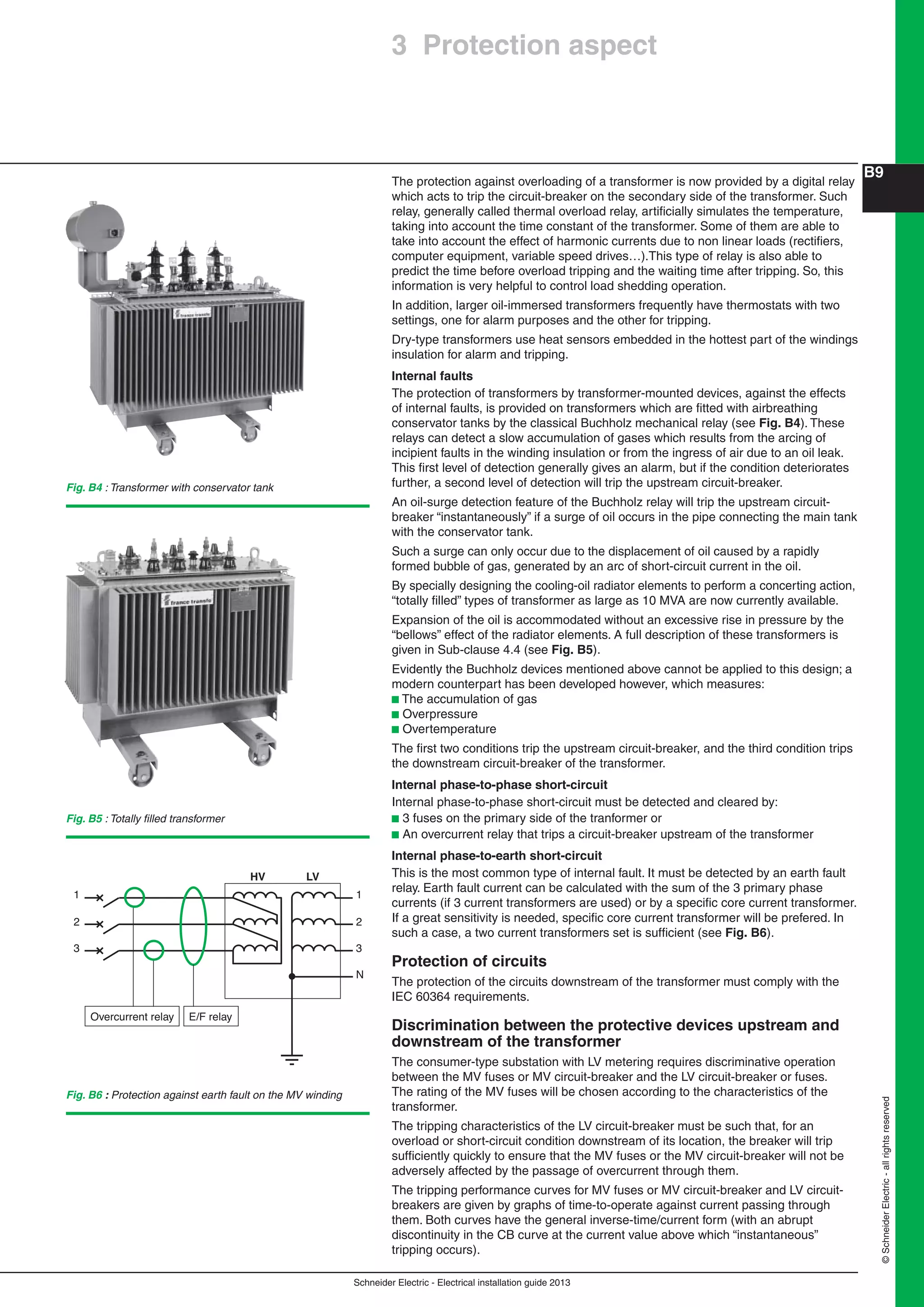 Schneider Electric - Electrical installation guide 2013
B9
©SchneiderElectric-allrightsreserved
The protection against overloading of a transformer is now provided by a digital relay
which acts to trip the circuit-breaker on the secondary side of the transformer. Such
relay, generally called thermal overload relay, artiﬁcially simulates the temperature,
taking into account the time constant of the transformer. Some of them are able to
take into account the effect of harmonic currents due to non linear loads (rectiﬁers,
computer equipment, variable speed drives…).This type of relay is also able to
predict the time before overload tripping and the waiting time after tripping. So, this
information is very helpful to control load shedding operation.
In addition, larger oil-immersed transformers frequently have thermostats with two
settings, one for alarm purposes and the other for tripping.
Dry-type transformers use heat sensors embedded in the hottest part of the windings
insulation for alarm and tripping.
Internal faults
The protection of transformers by transformer-mounted devices, against the effects
of internal faults, is provided on transformers which are ﬁtted with airbreathing
conservator tanks by the classical Buchholz mechanical relay (see Fig. B4). These
relays can detect a slow accumulation of gases which results from the arcing of
incipient faults in the winding insulation or from the ingress of air due to an oil leak.
This ﬁrst level of detection generally gives an alarm, but if the condition deteriorates
further, a second level of detection will trip the upstream circuit-breaker.
An oil-surge detection feature of the Buchholz relay will trip the upstream circuit-
breaker “instantaneously” if a surge of oil occurs in the pipe connecting the main tank
with the conservator tank.
Such a surge can only occur due to the displacement of oil caused by a rapidly
formed bubble of gas, generated by an arc of short-circuit current in the oil.
By specially designing the cooling-oil radiator elements to perform a concerting action,
“totally ﬁlled” types of transformer as large as 10 MVA are now currently available.
Expansion of the oil is accommodated without an excessive rise in pressure by the
“bellows” effect of the radiator elements. A full description of these transformers is
given in Sub-clause 4.4 (see Fig. B5).
Evidently the Buchholz devices mentioned above cannot be applied to this design; a
modern counterpart has been developed however, which measures:
b The accumulation of gas
b Overpressure
b Overtemperature
The ﬁrst two conditions trip the upstream circuit-breaker, and the third condition trips
the downstream circuit-breaker of the transformer.
Internal phase-to-phase short-circuit
Internal phase-to-phase short-circuit must be detected and cleared by:
b 3 fuses on the primary side of the tranformer or
b An overcurrent relay that trips a circuit-breaker upstream of the transformer
Internal phase-to-earth short-circuit
This is the most common type of internal fault. It must be detected by an earth fault
relay. Earth fault current can be calculated with the sum of the 3 primary phase
currents (if 3 current transformers are used) or by a speciﬁc core current transformer.
If a great sensitivity is needed, speciﬁc core current transformer will be prefered. In
such a case, a two current transformers set is sufﬁcient (see Fig. B6).
Protection of circuits
The protection of the circuits downstream of the transformer must comply with the
IEC 60364 requirements.
Discrimination between the protective devices upstream and
downstream of the transformer
The consumer-type substation with LV metering requires discriminative operation
between the MV fuses or MV circuit-breaker and the LV circuit-breaker or fuses.
The rating of the MV fuses will be chosen according to the characteristics of the
transformer.
The tripping characteristics of the LV circuit-breaker must be such that, for an
overload or short-circuit condition downstream of its location, the breaker will trip
sufﬁciently quickly to ensure that the MV fuses or the MV circuit-breaker will not be
adversely affected by the passage of overcurrent through them.
The tripping performance curves for MV fuses or MV circuit-breaker and LV circuit-
breakers are given by graphs of time-to-operate against current passing through
them. Both curves have the general inverse-time/current form (with an abrupt
discontinuity in the CB curve at the current value above which “instantaneous”
tripping occurs).
Fig. B5 : Totally ﬁlled transformer
Fig. B4 : Transformer with conservator tank
Fig. B6 : Protection against earth fault on the MV winding
N
3
2
1
HV LV
3
2
1
E/F relayOvercurrent relay
3 Protection aspect
 