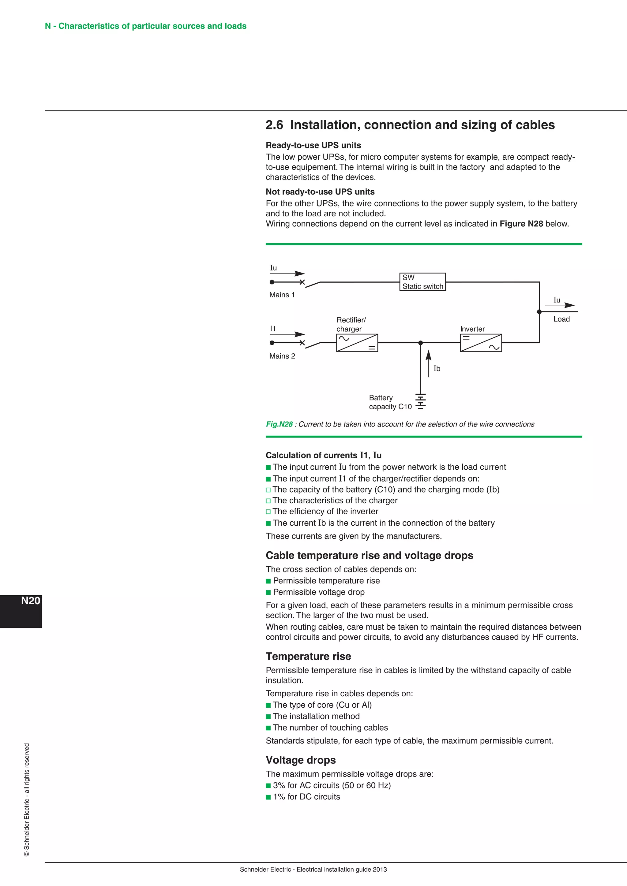 Schneider Electric - Electrical installation guide 2013
N - Characteristics of particular sources and loads
N20
©SchneiderElectric-allrightsreserved
2.6 Installation, connection and sizing of cables
Ready-to-use UPS units
The low power UPSs, for micro computer systems for example, are compact ready-
to-use equipement. The internal wiring is built in the factory and adapted to the
characteristics of the devices.
Not ready-to-use UPS units
For the other UPSs, the wire connections to the power supply system, to the battery
and to the load are not included.
Wiring connections depend on the current level as indicated in Figure N28 below.
Fig.N28 : Current to be taken into account for the selection of the wire connections
SW
Static switch
Rectifier/
charger
Battery
capacity C10
Ib
Inverter
Load
Mains 1
Mains 2
Iu
I1
Iu
Calculation of currents I1, Iu
b The input current Iu from the power network is the load current
b The input current I1 of the charger/rectiﬁer depends on:
v The capacity of the battery (C10) and the charging mode (Ib)
v The characteristics of the charger
v The efﬁciency of the inverter
b The current Ib is the current in the connection of the battery
These currents are given by the manufacturers.
Cable temperature rise and voltage drops
The cross section of cables depends on:
b Permissible temperature rise
b Permissible voltage drop
For a given load, each of these parameters results in a minimum permissible cross
section. The larger of the two must be used.
When routing cables, care must be taken to maintain the required distances between
control circuits and power circuits, to avoid any disturbances caused by HF currents.
Temperature rise
Permissible temperature rise in cables is limited by the withstand capacity of cable
insulation.
Temperature rise in cables depends on:
b The type of core (Cu or Al)
b The installation method
b The number of touching cables
Standards stipulate, for each type of cable, the maximum permissible current.
Voltage drops
The maximum permissible voltage drops are:
b 3% for AC circuits (50 or 60 Hz)
b 1% for DC circuits
 
