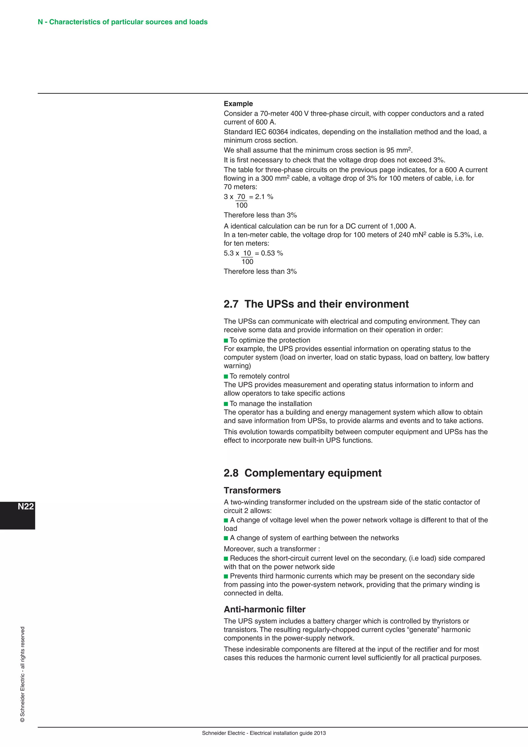 Schneider Electric - Electrical installation guide 2013
N - Characteristics of particular sources and loads
N22
©SchneiderElectric-allrightsreserved
Example
Consider a 70-meter 400 V three-phase circuit, with copper conductors and a rated
current of 600 A.
Standard IEC 60364 indicates, depending on the installation method and the load, a
minimum cross section.
We shall assume that the minimum cross section is 95 mm2.
It is ﬁrst necessary to check that the voltage drop does not exceed 3%.
The table for three-phase circuits on the previous page indicates, for a 600 A current
ﬂowing in a 300 mm2 cable, a voltage drop of 3% for 100 meters of cable, i.e. for
70 meters:
3 x 70 = 2.1 %
100
Therefore less than 3%
A identical calculation can be run for a DC current of 1,000 A.
In a ten-meter cable, the voltage drop for 100 meters of 240 mN2 cable is 5.3%, i.e.
for ten meters:
5.3 x 10 = 0.53 %
100
Therefore less than 3%
2.7 The UPSs and their environment
The UPSs can communicate with electrical and computing environment. They can
receive some data and provide information on their operation in order:
b To optimize the protection
For example, the UPS provides essential information on operating status to the
computer system (load on inverter, load on static bypass, load on battery, low battery
warning)
b To remotely control
The UPS provides measurement and operating status information to inform and
allow operators to take speciﬁc actions
b To manage the installation
The operator has a building and energy management system which allow to obtain
and save information from UPSs, to provide alarms and events and to take actions.
This evolution towards compatibilty between computer equipment and UPSs has the
effect to incorporate new built-in UPS functions.
2.8 Complementary equipment
Transformers
A two-winding transformer included on the upstream side of the static contactor of
circuit 2 allows:
b A change of voltage level when the power network voltage is different to that of the
load
b A change of system of earthing between the networks
Moreover, such a transformer :
b Reduces the short-circuit current level on the secondary, (i.e load) side compared
with that on the power network side
b Prevents third harmonic currents which may be present on the secondary side
from passing into the power-system network, providing that the primary winding is
connected in delta.
Anti-harmonic ﬁlter
The UPS system includes a battery charger which is controlled by thyristors or
transistors. The resulting regularly-chopped current cycles “generate” harmonic
components in the power-supply network.
These indesirable components are ﬁltered at the input of the rectiﬁer and for most
cases this reduces the harmonic current level sufﬁciently for all practical purposes.
 