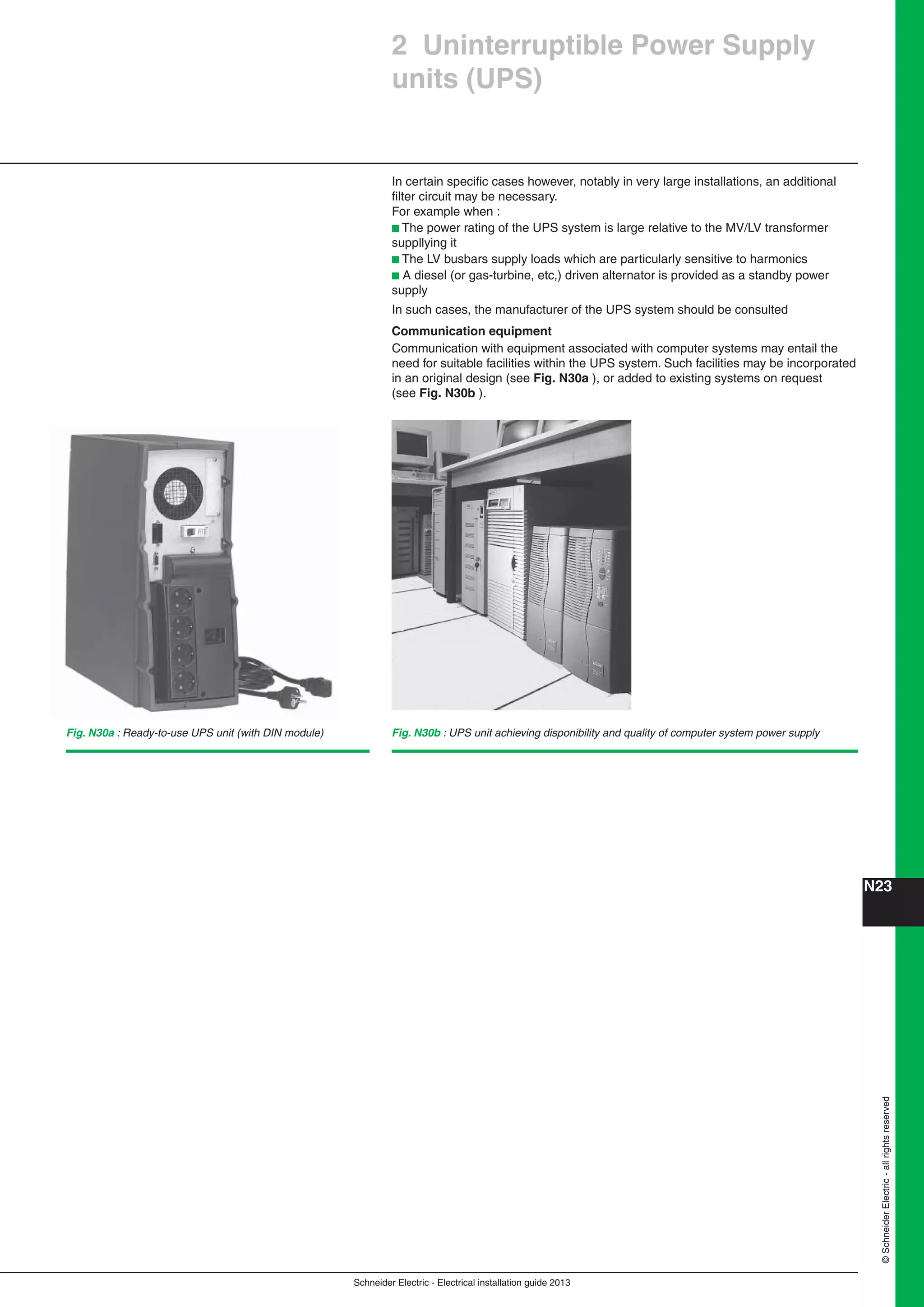 Schneider Electric - Electrical installation guide 2013
N23©SchneiderElectric-allrightsreserved
2 Uninterruptible Power Supply
units (UPS)
In certain speciﬁc cases however, notably in very large installations, an additional
ﬁlter circuit may be necessary.
For example when :
b The power rating of the UPS system is large relative to the MV/LV transformer
suppllying it
b The LV busbars supply loads which are particularly sensitive to harmonics
b A diesel (or gas-turbine, etc,) driven alternator is provided as a standby power
supply
In such cases, the manufacturer of the UPS system should be consulted
Communication equipment
Communication with equipment associated with computer systems may entail the
need for suitable facilities within the UPS system. Such facilities may be incorporated
in an original design (see Fig. N30a ), or added to existing systems on request
(see Fig. N30b ).
Fig. N30b : UPS unit achieving disponibility and quality of computer system power supplyFig. N30a : Ready-to-use UPS unit (with DIN module)
 