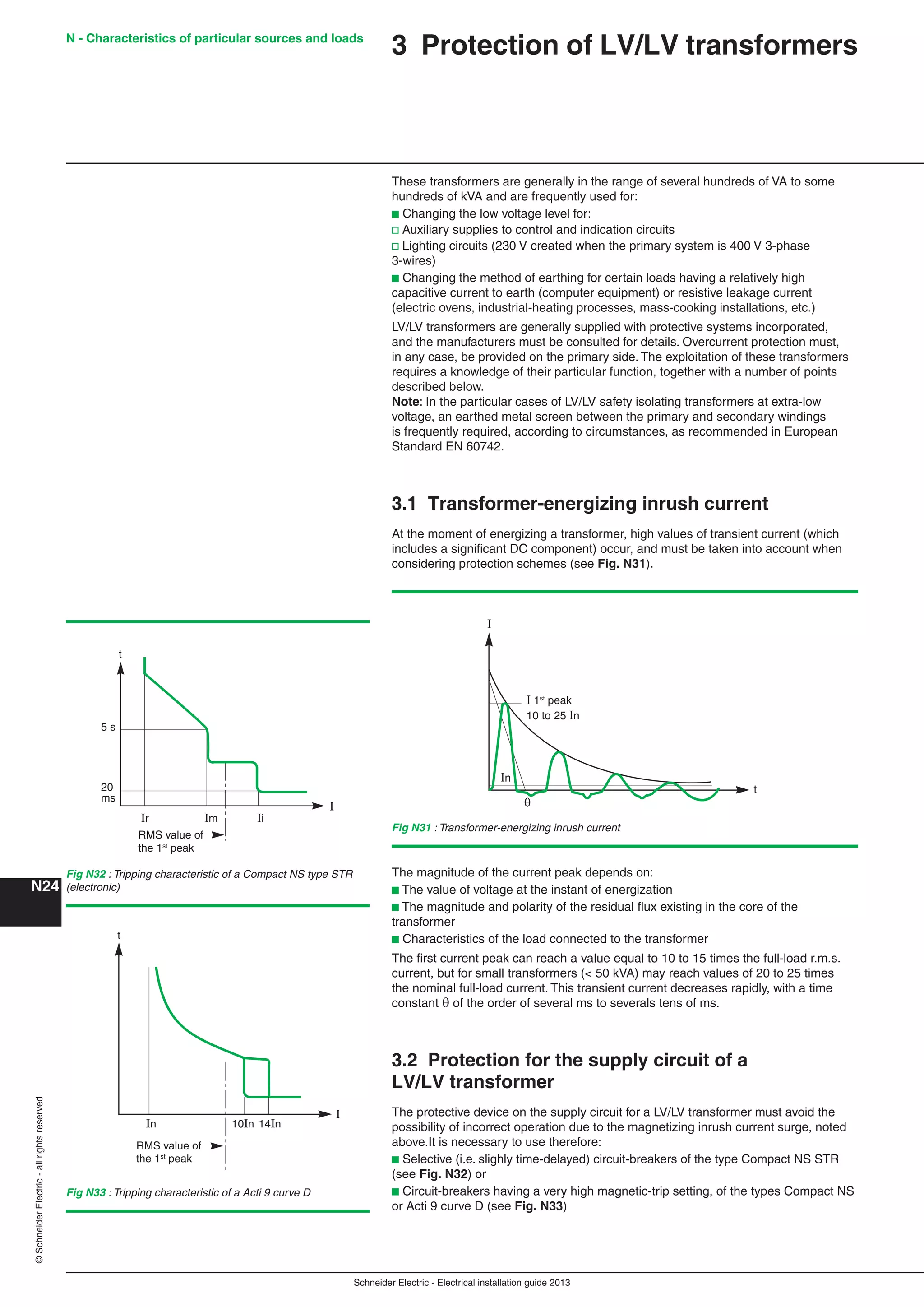 Schneider Electric - Electrical installation guide 2013
N - Characteristics of particular sources and loads
N24
©SchneiderElectric-allrightsreserved
3 Protection of LV/LV transformers
These transformers are generally in the range of several hundreds of VA to some
hundreds of kVA and are frequently used for:
b Changing the low voltage level for:
v Auxiliary supplies to control and indication circuits
v Lighting circuits (230 V created when the primary system is 400 V 3-phase
3-wires)
b Changing the method of earthing for certain loads having a relatively high
capacitive current to earth (computer equipment) or resistive leakage current
(electric ovens, industrial-heating processes, mass-cooking installations, etc.)
LV/LV transformers are generally supplied with protective systems incorporated,
and the manufacturers must be consulted for details. Overcurrent protection must,
in any case, be provided on the primary side. The exploitation of these transformers
requires a knowledge of their particular function, together with a number of points
described below.
Note: In the particular cases of LV/LV safety isolating transformers at extra-low
voltage, an earthed metal screen between the primary and secondary windings
is frequently required, according to circumstances, as recommended in European
Standard EN 60742.
3.1 Transformer-energizing inrush current
At the moment of energizing a transformer, high values of transient current (which
includes a signiﬁcant DC component) occur, and must be taken into account when
considering protection schemes (see Fig. N31).
Fig N31 : Transformer-energizing inrush current
In
I
I 1st
peak
10 to 25 In
t
RMS value of
the 1st
peak
t
20
ms
5 s
Im
I
IiIr
Fig N32 : Tripping characteristic of a Compact NS type STR
(electronic)
Fig N33 : Tripping characteristic of a Acti 9 curve D
The magnitude of the current peak depends on:
b The value of voltage at the instant of energization
b The magnitude and polarity of the residual ﬂux existing in the core of the
transformer
b Characteristics of the load connected to the transformer
The ﬁrst current peak can reach a value equal to 10 to 15 times the full-load r.m.s.
current, but for small transformers (< 50 kVA) may reach values of 20 to 25 times
the nominal full-load current. This transient current decreases rapidly, with a time
constant  of the order of several ms to severals tens of ms.
3.2 Protection for the supply circuit of a
LV/LV transformer
The protective device on the supply circuit for a LV/LV transformer must avoid the
possibility of incorrect operation due to the magnetizing inrush current surge, noted
above.It is necessary to use therefore:
b Selective (i.e. slighly time-delayed) circuit-breakers of the type Compact NS STR
(see Fig. N32) or
b Circuit-breakers having a very high magnetic-trip setting, of the types Compact NS
or Acti 9 curve D (see Fig. N33)
RMS value of
the 1st
peak
In 10In 14In
I
t
 