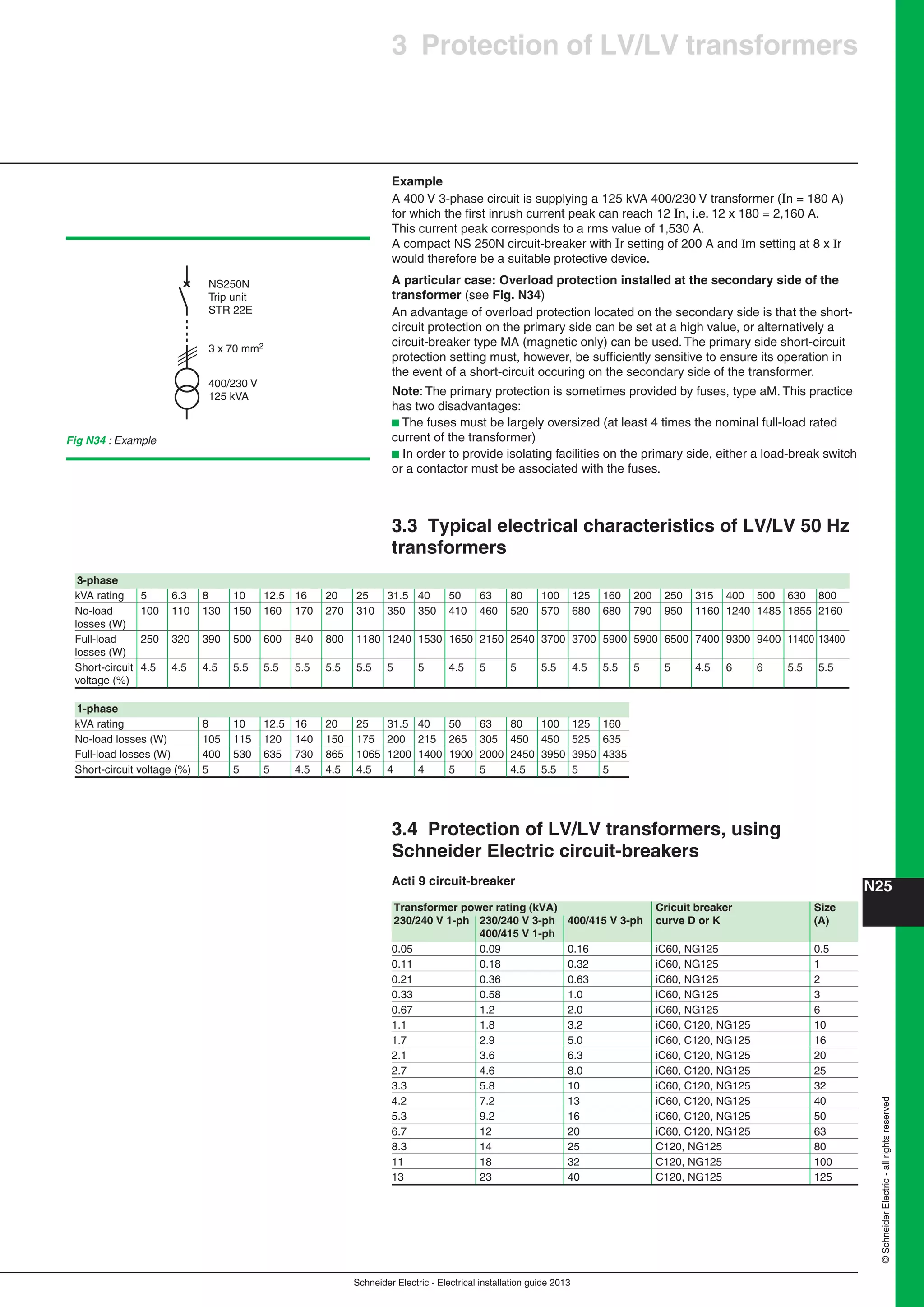 Schneider Electric - Electrical installation guide 2013
N25©SchneiderElectric-allrightsreserved
3 Protection of LV/LV transformers
Example
A 400 V 3-phase circuit is supplying a 125 kVA 400/230 V transformer (In = 180 A)
for which the ﬁrst inrush current peak can reach 12 In, i.e. 12 x 180 = 2,160 A.
This current peak corresponds to a rms value of 1,530 A.
A compact NS 250N circuit-breaker with Ir setting of 200 A and Im setting at 8 x Ir
would therefore be a suitable protective device.
A particular case: Overload protection installed at the secondary side of the
transformer (see Fig. N34)
An advantage of overload protection located on the secondary side is that the short-
circuit protection on the primary side can be set at a high value, or alternatively a
circuit-breaker type MA (magnetic only) can be used. The primary side short-circuit
protection setting must, however, be sufﬁciently sensitive to ensure its operation in
the event of a short-circuit occuring on the secondary side of the transformer.
Note: The primary protection is sometimes provided by fuses, type aM. This practice
has two disadvantages:
b The fuses must be largely oversized (at least 4 times the nominal full-load rated
current of the transformer)
b In order to provide isolating facilities on the primary side, either a load-break switch
or a contactor must be associated with the fuses.
3.3 Typical electrical characteristics of LV/LV 50 Hz
transformers
400/230 V
125 kVA
3 x 70 mm2
NS250N
Trip unit
STR 22E
Fig N34 : Example
3.4 Protection of LV/LV transformers, using
Schneider Electric circuit-breakers
Acti 9 circuit-breaker
3-phase
kVA rating 5 6.3 8 10 12.5 16 20 25 31.5 40 50 63 80 100 125 160 200 250 315 400 500 630 800
No-load 100 110 130 150 160 170 270 310 350 350 410 460 520 570 680 680 790 950 1160 1240 1485 1855 2160
losses (W)
Full-load 250 320 390 500 600 840 800 1180 1240 1530 1650 2150 2540 3700 3700 5900 5900 6500 7400 9300 9400 11400 13400
losses (W)
Short-circuit 4.5 4.5 4.5 5.5 5.5 5.5 5.5 5.5 5 5 4.5 5 5 5.5 4.5 5.5 5 5 4.5 6 6 5.5 5.5
voltage (%)
1-phase
kVA rating 8 10 12.5 16 20 25 31.5 40 50 63 80 100 125 160
No-load losses (W) 105 115 120 140 150 175 200 215 265 305 450 450 525 635
Full-load losses (W) 400 530 635 730 865 1065 1200 1400 1900 2000 2450 3950 3950 4335
Short-circuit voltage (%) 5 5 5 4.5 4.5 4.5 4 4 5 5 4.5 5.5 5 5
Transformer power rating (kVA) Cricuit breaker Size
230/240 V 1-ph 230/240 V 3-ph 400/415 V 3-ph curve D or K (A)
400/415 V 1-ph
0.05 0.09 0.16 iC60, NG125 0.5
0.11 0.18 0.32 iC60, NG125 1
0.21 0.36 0.63 iC60, NG125 2
0.33 0.58 1.0 iC60, NG125 3
0.67 1.2 2.0 iC60, NG125 6
1.1 1.8 3.2 iC60, C120, NG125 10
1.7 2.9 5.0 iC60, C120, NG125 16
2.1 3.6 6.3 iC60, C120, NG125 20
2.7 4.6 8.0 iC60, C120, NG125 25
3.3 5.8 10 iC60, C120, NG125 32
4.2 7.2 13 iC60, C120, NG125 40
5.3 9.2 16 iC60, C120, NG125 50
6.7 12 20 iC60, C120, NG125 63
8.3 14 25 C120, NG125 80
11 18 32 C120, NG125 100
13 23 40 C120, NG125 125
 