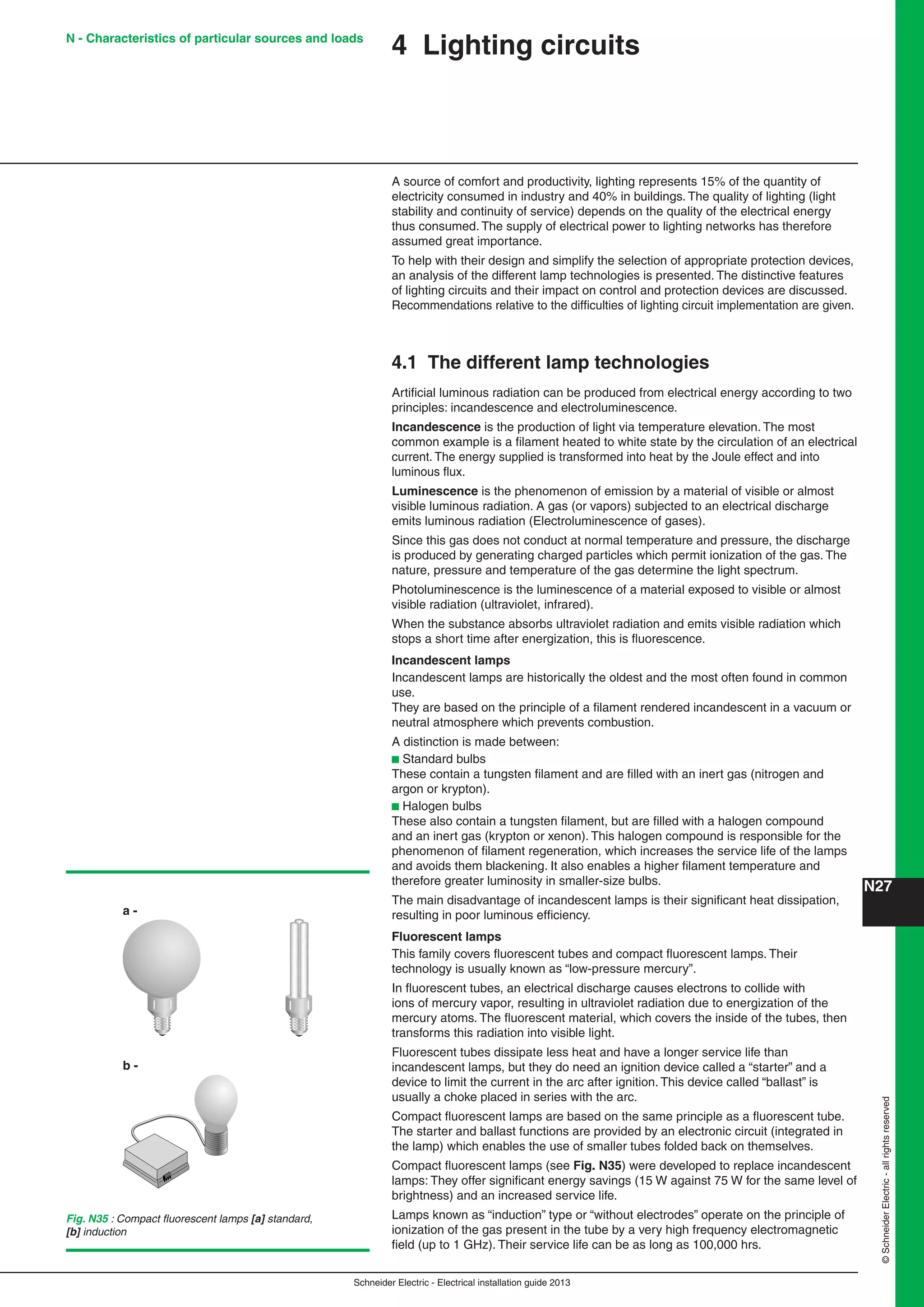 Schneider Electric - Electrical installation guide 2013
N27©SchneiderElectric-allrightsreserved
4 Lighting circuits
A source of comfort and productivity, lighting represents 15% of the quantity of
electricity consumed in industry and 40% in buildings. The quality of lighting (light
stability and continuity of service) depends on the quality of the electrical energy
thus consumed. The supply of electrical power to lighting networks has therefore
assumed great importance.
To help with their design and simplify the selection of appropriate protection devices,
an analysis of the different lamp technologies is presented. The distinctive features
of lighting circuits and their impact on control and protection devices are discussed.
Recommendations relative to the difﬁculties of lighting circuit implementation are given.
4.1 The different lamp technologies
Artiﬁcial luminous radiation can be produced from electrical energy according to two
principles: incandescence and electroluminescence.
Incandescence is the production of light via temperature elevation. The most
common example is a ﬁlament heated to white state by the circulation of an electrical
current. The energy supplied is transformed into heat by the Joule effect and into
luminous ﬂux.
Luminescence is the phenomenon of emission by a material of visible or almost
visible luminous radiation. A gas (or vapors) subjected to an electrical discharge
emits luminous radiation (Electroluminescence of gases).
Since this gas does not conduct at normal temperature and pressure, the discharge
is produced by generating charged particles which permit ionization of the gas. The
nature, pressure and temperature of the gas determine the light spectrum.
Photoluminescence is the luminescence of a material exposed to visible or almost
visible radiation (ultraviolet, infrared).
When the substance absorbs ultraviolet radiation and emits visible radiation which
stops a short time after energization, this is ﬂuorescence.
Incandescent lamps
Incandescent lamps are historically the oldest and the most often found in common
use.
They are based on the principle of a ﬁlament rendered incandescent in a vacuum or
neutral atmosphere which prevents combustion.
A distinction is made between:
b Standard bulbs
These contain a tungsten ﬁlament and are ﬁlled with an inert gas (nitrogen and
argon or krypton).
b Halogen bulbs
These also contain a tungsten ﬁlament, but are ﬁlled with a halogen compound
and an inert gas (krypton or xenon). This halogen compound is responsible for the
phenomenon of ﬁlament regeneration, which increases the service life of the lamps
and avoids them blackening. It also enables a higher ﬁlament temperature and
therefore greater luminosity in smaller-size bulbs.
The main disadvantage of incandescent lamps is their signiﬁcant heat dissipation,
resulting in poor luminous efﬁciency.
Fluorescent lamps
