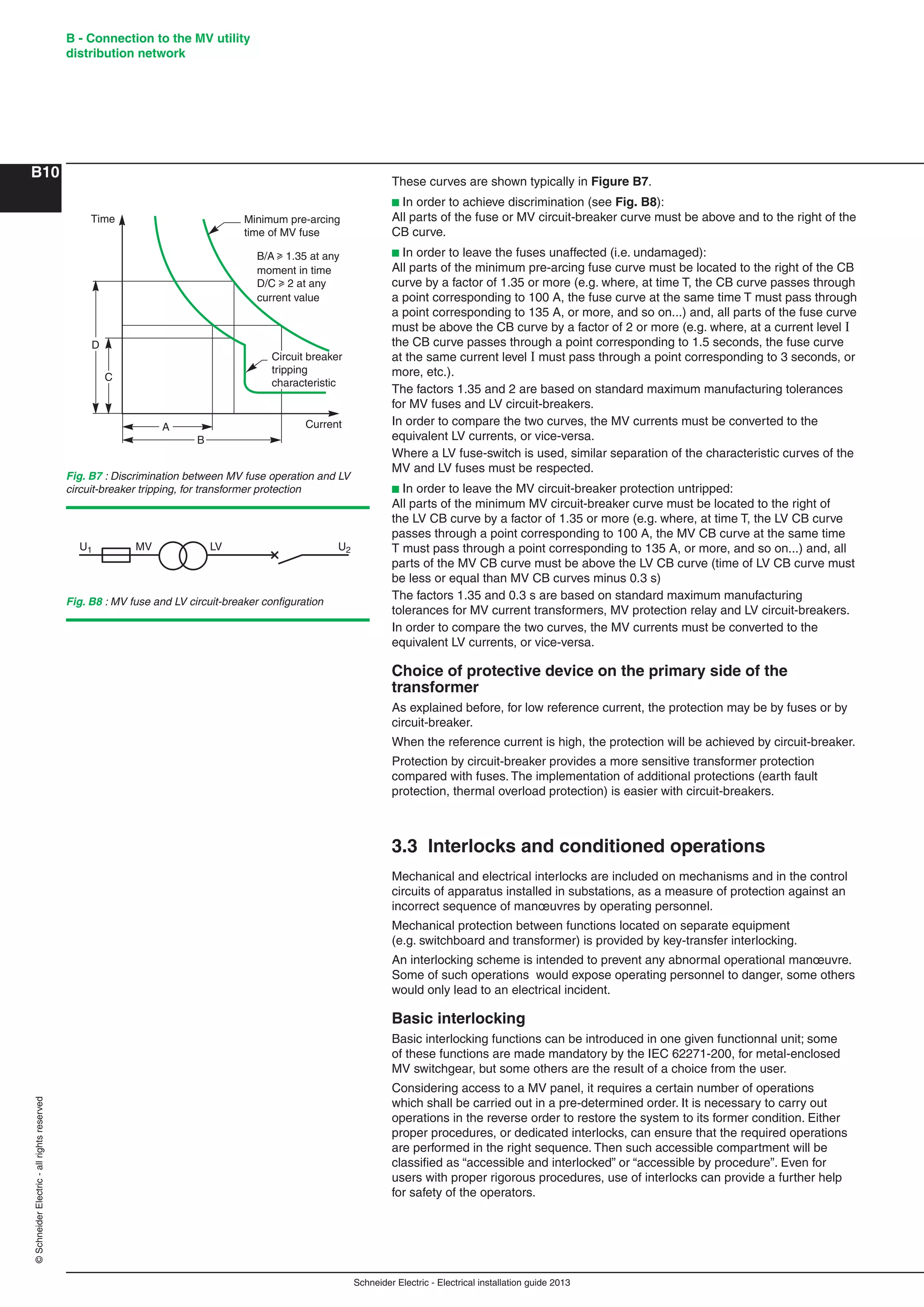 Schneider Electric - Electrical installation guide 2013
B - Connection to the MV utility
distribution network
B10
©SchneiderElectric-allrightsreserved
These curves are shown typically in Figure B7.
b In order to achieve discrimination (see Fig. B8):
All parts of the fuse or MV circuit-breaker curve must be above and to the right of the
CB curve.
b In order to leave the fuses unaffected (i.e. undamaged):
All parts of the minimum pre-arcing fuse curve must be located to the right of the CB
curve by a factor of 1.35 or more (e.g. where, at time T, the CB curve passes through
a point corresponding to 100 A, the fuse curve at the same time T must pass through
a point corresponding to 135 A, or more, and so on...) and, all parts of the fuse curve
must be above the CB curve by a factor of 2 or more (e.g. where, at a current level I
the CB curve passes through a point corresponding to 1.5 seconds, the fuse curve
at the same current level I must pass through a point corresponding to 3 seconds, or
more, etc.).
The factors 1.35 and 2 are based on standard maximum manufacturing tolerances
for MV fuses and LV circuit-breakers.
In order to compare the two curves, the MV currents must be converted to the
equivalent LV currents, or vice-versa.
Where a LV fuse-switch is used, similar separation of the characteristic curves of the
MV and LV fuses must be respected.
b In order to leave the MV circuit-breaker protection untripped:
All parts of the minimum MV circuit-breaker curve must be located to the right of
the LV CB curve by a factor of 1.35 or more (e.g. where, at time T, the LV CB curve
passes through a point corresponding to 100 A, the MV CB curve at the same time
T must pass through a point corresponding to 135 A, or more, and so on...) and, all
parts of the MV CB curve must be above the LV CB curve (time of LV CB curve must
be less or equal than MV CB curves minus 0.3 s)
The factors 1.35 and 0.3 s are based on standard maximum manufacturing
tolerances for MV current transformers, MV protection relay and LV circuit-breakers.
In order to compare the two curves, the MV currents must be converted to the
equivalent LV currents, or vice-versa.
Choice of protective device on the primary side of the
transformer
As explained before, for low reference current, the protection may be by fuses or by
circuit-breaker.
When the reference current is high, the protection will be achieved by circuit-breaker.
Protection by circuit-breaker provides a more sensitive transformer protection
compared with fuses. The implementation of additional protections (earth fault
protection, thermal overload protection) is easier with circuit-breakers.
3.3 Interlocks and conditioned operations
Mechanical and electrical interlocks are included on mechanisms and in the control
circuits of apparatus installed in substations, as a measure of protection against an
incorrect sequence of manœuvres by operating personnel.
Mechanical protection between functions located on separate equipment
(e.g. switchboard and transformer) is provided by key-transfer interlocking.
An interlocking scheme is intended to prevent any abnormal operational manœuvre.
Some of such operations would expose operating personnel to danger, some others
would only lead to an electrical incident.
Basic interlocking
Basic interlocking functions can be introduced in one given functionnal unit; some
of these functions are made mandatory by the IEC 62271-200, for metal-enclosed
MV switchgear, but some others are the result of a choice from the user.
Considering access to a MV panel, it requires a certain number of operations
which shall be carried out in a pre-determined order. It is necessary to carry out
operations in the reverse order to restore the system to its former condition. Either
proper procedures, or dedicated interlocks, can ensure that the required operations
are performed in the right sequence. Then such accessible compartment will be
classiﬁed as “accessible and interlocked” or “accessible by procedure”. Even for
users with proper rigorous procedures, use of interlocks can provide a further help
for safety of the operators.
Fig. B7 : Discrimination between MV fuse operation and LV
circuit-breaker tripping, for transformer protection
Fig. B8 : MV fuse and LV circuit-breaker conﬁguration
U1 MV LV U2
D
C
Time
A
B
Current
Minimum pre-arcing
time of MV fuse
Circuit breaker
tripping
characteristic
B/A u 1.35 at any
moment in time
D/C u 2 at any
current value
 