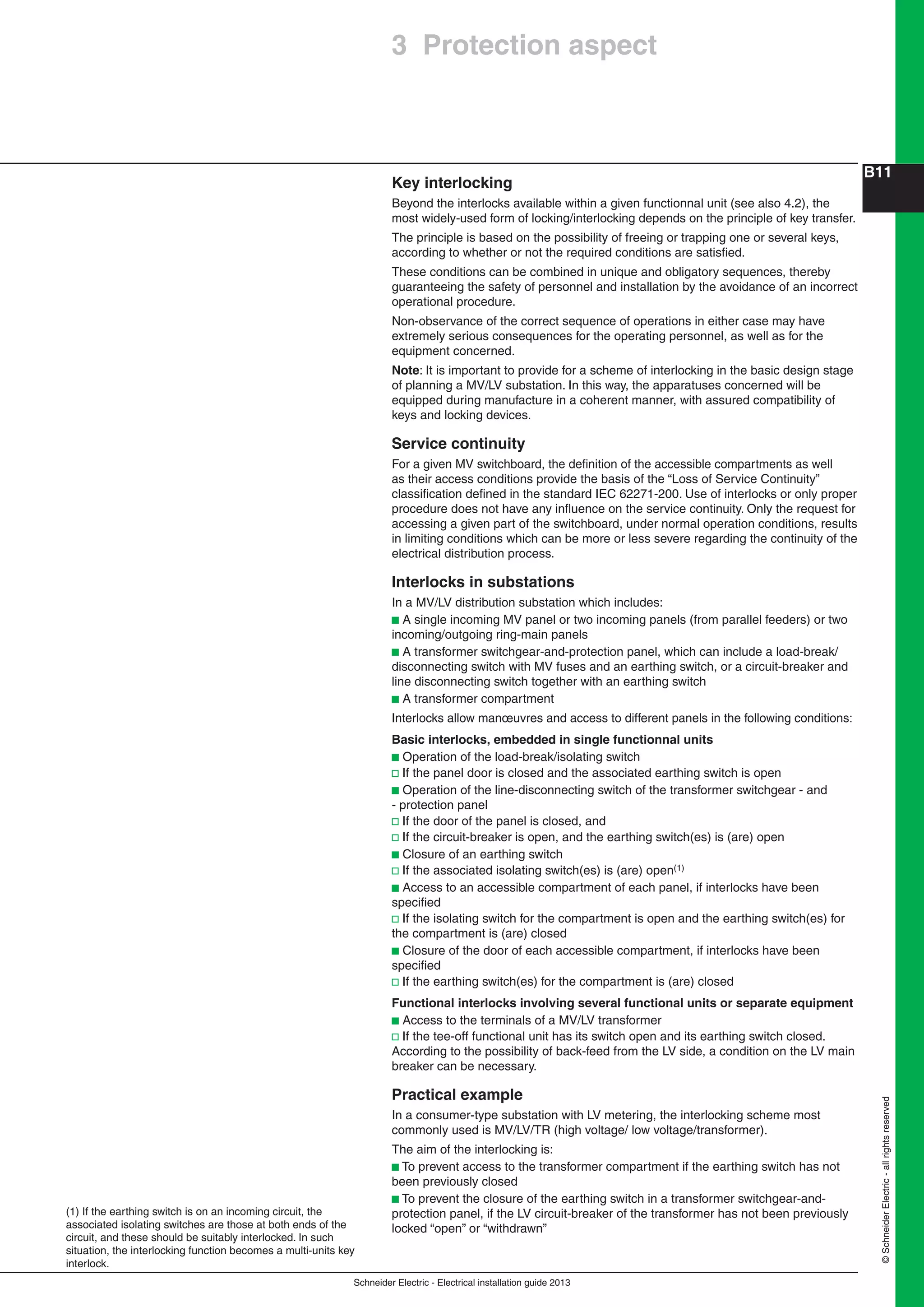 Schneider Electric - Electrical installation guide 2013
B11
©SchneiderElectric-allrightsreserved
Key interlocking
Beyond the interlocks available within a given functionnal unit (see also 4.2), the
most widely-used form of locking/interlocking depends on the principle of key transfer.
The principle is based on the possibility of freeing or trapping one or several keys,
according to whether or not the required conditions are satisﬁed.
These conditions can be combined in unique and obligatory sequences, thereby
guaranteeing the safety of personnel and installation by the avoidance of an incorrect
operational procedure.
Non-observance of the correct sequence of operations in either case may have
extremely serious consequences for the operating personnel, as well as for the
equipment concerned.
Note: It is important to provide for a scheme of interlocking in the basic design stage
of planning a MV/LV substation. In this way, the apparatuses concerned will be
equipped during manufacture in a coherent manner, with assured compatibility of
keys and locking devices.
Service continuity
For a given MV switchboard, the deﬁnition of the accessible compartments as well
as their access conditions provide the basis of the “Loss of Service Continuity”
classiﬁcation deﬁned in the standard IEC 62271-200. Use of interlocks or only proper
procedure does not have any inﬂuence on the service continuity. Only the request for
accessing a given part of the switchboard, under normal operation conditions, results
in limiting conditions which can be more or less severe regarding the continuity of the
electrical distribution process.
Interlocks in substations
In a MV/LV distribution substation which includes:
b A single incoming MV panel or two incoming panels (from parallel feeders) or two
incoming/outgoing ring-main panels
b A transformer switchgear-and-protection panel, which can include a load-break/
disconnecting switch with MV fuses and an earthing switch, or a circuit-breaker and
line disconnecting switch together with an earthing switch
b A transformer compartment
Interlocks allow manœuvres and access to different panels in the following conditions:
Basic interlocks, embedded in single functionnal units
b Operation of the load-break/isolating switch
v If the panel door is closed and the associated earthing switch is open
b Operation of the line-disconnecting switch of the transformer switchgear - and
- protection panel
v If the door of the panel is closed, and
v If the circuit-breaker is open, and the earthing switch(es) is (are) open
b Closure of an earthing switch
v If the associated isolating switch(es) is (are) open(1)
b Access to an accessible compartment of each panel, if interlocks have been
speciﬁed
v If the isolating switch for the compartment is open and the earthing switch(es) for
the compartment is (are) closed
b Closure of the door of each accessible compartment, if interlocks have been
speciﬁed
v If the earthing switch(es) for the compartment is (are) closed
Functional interlocks involving several functional units or separate equipment
b Access to the terminals of a MV/LV transformer
v If the tee-off functional unit has its switch open and its earthing switch closed.
According to the possibility of back-feed from the LV side, a condition on the LV main
breaker can be necessary.
Practical example
In a consumer-type substation with LV metering, the interlocking scheme most
commonly used is MV/LV/TR (high voltage/ low voltage/transformer).
The aim of the interlocking is:
b To prevent access to the transformer compartment if the earthing switch has not
been previously closed
b To prevent the closure of the earthing switch in a transformer switchgear-and-
protection panel, if the LV circuit-breaker of the transformer has not been previously
locked “open” or “withdrawn”
(1) If the earthing switch is on an incoming circuit, the
associated isolating switches are those at both ends of the
circuit, and these should be suitably interlocked. In such
situation, the interlocking function becomes a multi-units key
interlock.
3 Protection aspect
 