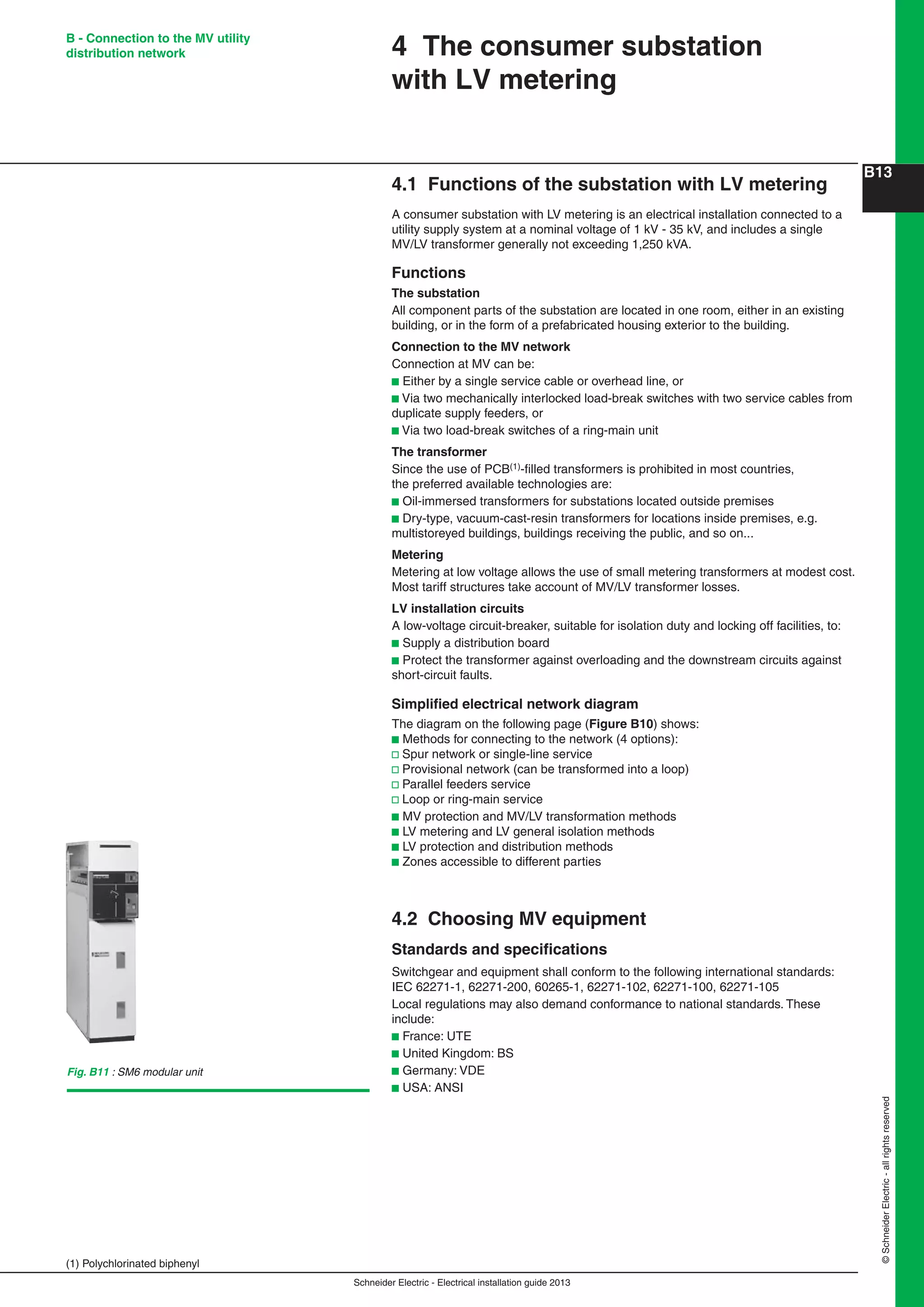 Schneider Electric - Electrical installation guide 2013
B13
©SchneiderElectric-allrightsreserved
B - Connection to the MV utility
distribution network
4.1 Functions of the substation with LV metering
A consumer substation with LV metering is an electrical installation connected to a
utility supply system at a nominal voltage of 1 kV - 35 kV, and includes a single
MV/LV transformer generally not exceeding 1,250 kVA.
Functions
The substation
All component parts of the substation are located in one room, either in an existing
building, or in the form of a prefabricated housing exterior to the building.
Connection to the MV network
Connection at MV can be:
b Either by a single service cable or overhead line, or
b Via two mechanically interlocked load-break switches with two service cables from
duplicate supply feeders, or
b Via two load-break switches of a ring-main unit
The transformer
Since the use of PCB(1)-ﬁlled transformers is prohibited in most countries,
the preferred available technologies are:
b Oil-immersed transformers for substations located outside premises
b Dry-type, vacuum-cast-resin transformers for locations inside premises, e.g.
multistoreyed buildings, buildings receiving the public, and so on...
Metering
Metering at low voltage allows the use of small metering transformers at modest cost.
Most tariff structures take account of MV/LV transformer losses.
LV installation circuits
A low-voltage circuit-breaker, suitable for isolation duty and locking off facilities, to:
b Supply a distribution board
b Protect the transformer against overloading and the downstream circuits against
short-circuit faults.
Simpliﬁed electrical network diagram
The diagram on the following page (Figure B10) shows:
b Methods for connecting to the network (4 options):
v Spur network or single-line service
v Provisional network (can be transformed into a loop)
v Parallel feeders service
v Loop or ring-main service
b MV protection and MV/LV transformation methods
b LV metering and LV general isolation methods
b LV protection and distribution methods
b Zones accessible to different parties
4.2 Choosing MV equipment
Standards and speciﬁcations
Switchgear and equipment shall conform to the following international standards:
IEC 62271-1, 62271-200, 60265-1, 62271-102, 62271-100, 62271-105
Local regulations may also demand conformance to national standards. These
include:
b France: UTE
b United Kingdom: BS
b Germany: VDE
b USA: ANSI
4 The consumer substation
with LV metering
(1) Polychlorinated biphenyl
Fig. B11 : SM6 modular unit
 