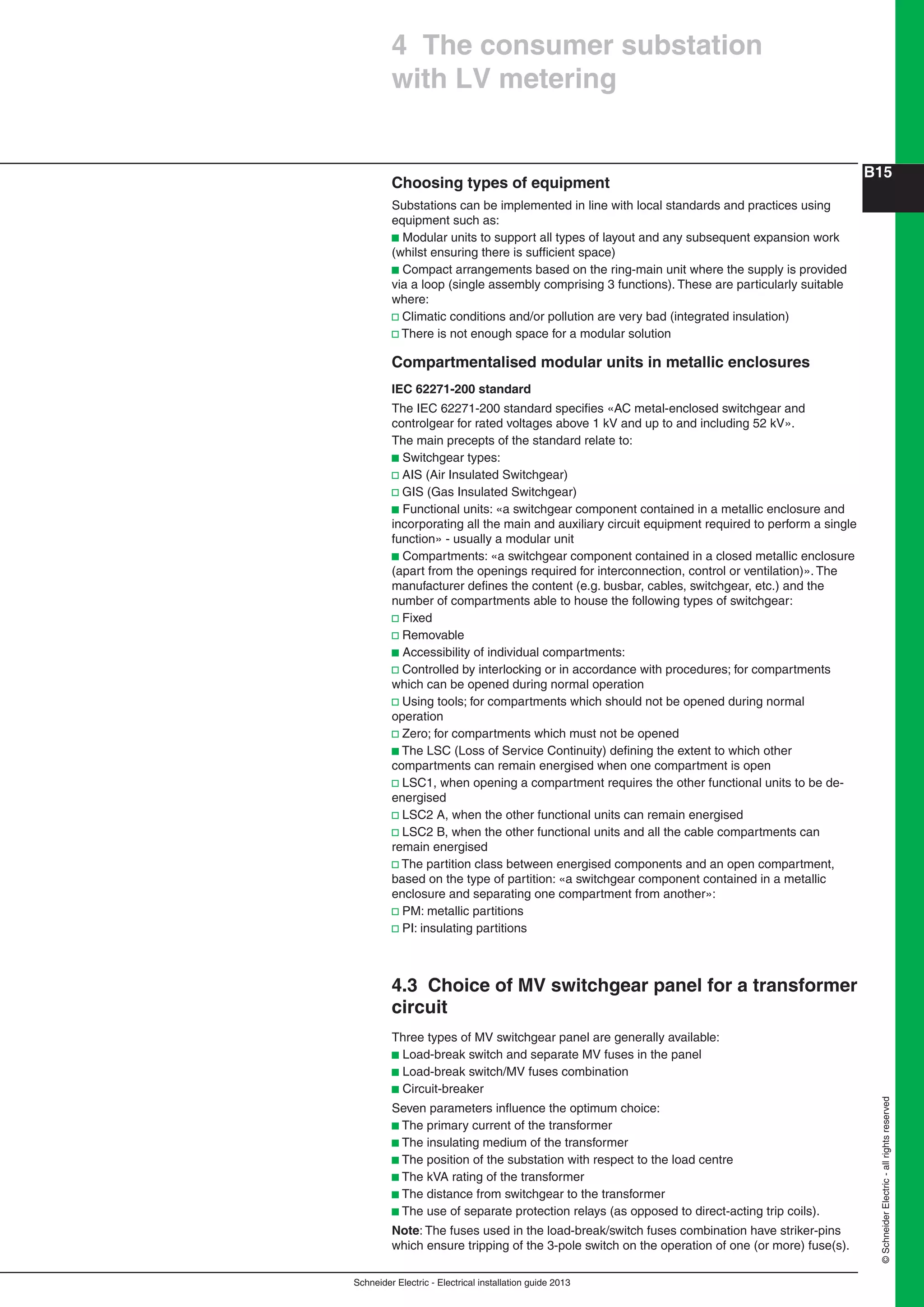 Schneider Electric - Electrical installation guide 2013
B15
©SchneiderElectric-allrightsreserved
Choosing types of equipment
Substations can be implemented in line with local standards and practices using
equipment such as:
b Modular units to support all types of layout and any subsequent expansion work
(whilst ensuring there is sufﬁcient space)
b Compact arrangements based on the ring-main unit where the supply is provided
via a loop (single assembly comprising 3 functions). These are particularly suitable
where:
v Climatic conditions and/or pollution are very bad (integrated insulation)
v There is not enough space for a modular solution
Compartmentalised modular units in metallic enclosures
IEC 62271-200 standard
The IEC 62271-200 standard speciﬁes «AC metal-enclosed switchgear and
controlgear for rated voltages above 1 kV and up to and including 52 kV».
The main precepts of the standard relate to:
b Switchgear types:
v AIS (Air Insulated Switchgear)
v GIS (Gas Insulated Switchgear)
b Functional units: «a switchgear component contained in a metallic enclosure and
incorporating all the main and auxiliary circuit equipment required to perform a single
function» - usually a modular unit
b Compartments: «a switchgear component contained in a closed metallic enclosure
(apart from the openings required for interconnection, control or ventilation)». The
manufacturer deﬁnes the content (e.g. busbar, cables, switchgear, etc.) and the
number of compartments able to house the following types of switchgear:
v Fixed
v Removable
b Accessibility of individual compartments:
v Controlled by interlocking or in accordance with procedures; for compartments
which can be opened during normal operation
v Using tools; for compartments which should not be opened during normal
operation
v Zero; for compartments which must not be opened
b The LSC (Loss of Service Continuity) deﬁning the extent to which other
compartments can remain energised when one compartment is open
v LSC1, when opening a compartment requires the other functional units to be de-
energised
v LSC2 A, when the other functional units can remain energised
v LSC2 B, when the other functional units and all the cable compartments can
remain energised
v The partition class between energised components and an open compartment,
based on the type of partition: «a switchgear component contained in a metallic
enclosure and separating one compartment from another»:
v PM: metallic partitions
v PI: insulating partitions
4.3 Choice of MV switchgear panel for a transformer
circuit
Three types of MV switchgear panel are generally available:
b Load-break switch and separate MV fuses in the panel
b Load-break switch/MV fuses combination
b Circuit-breaker
Seven parameters inﬂuence the optimum choice:
b The primary current of the transformer
b The insulating medium of the transformer
b The position of the substation with respect to the load centre
b The kVA rating of the transformer
b The distance from switchgear to the transformer
b The use of separate protection relays (as opposed to direct-acting trip coils).
Note: The fuses used in the load-break/switch fuses combination have striker-pins
which ensure tripping of the 3-pole switch on the operation of one (or more) fuse(s).
4 The consumer substation
with LV metering
 