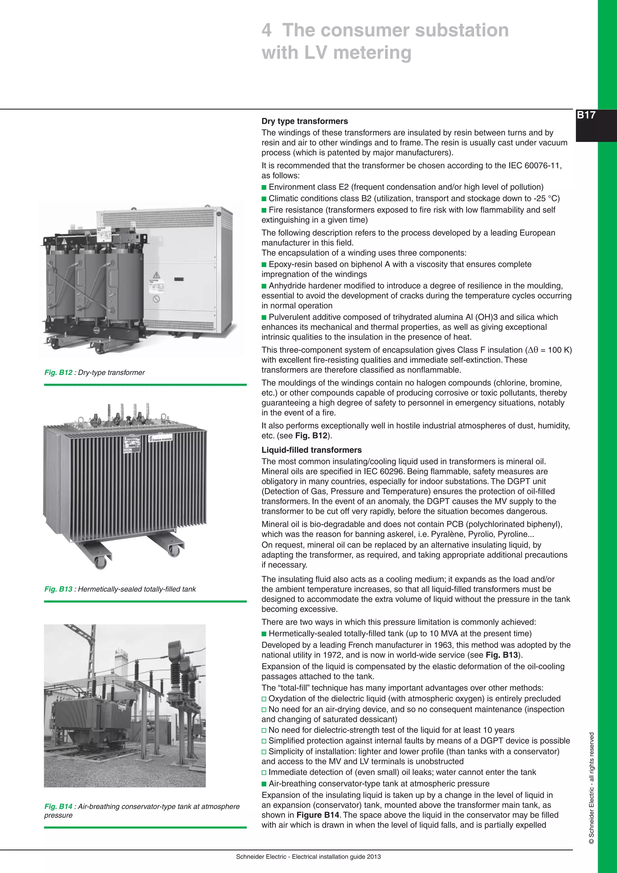 Schneider Electric - Electrical installation guide 2013
B17
©SchneiderElectric-allrightsreserved
Dry type transformers
The windings of these transformers are insulated by resin between turns and by
resin and air to other windings and to frame. The resin is usually cast under vacuum
process (which is patented by major manufacturers).
It is recommended that the transformer be chosen according to the IEC 60076-11,
as follows:
b Environment class E2 (frequent condensation and/or high level of pollution)
b Climatic conditions class B2 (utilization, transport and stockage down to -25 °C)
b Fire resistance (transformers exposed to ﬁre risk with low ﬂammability and self
extinguishing in a given time)
The following description refers to the process developed by a leading European
manufacturer in this ﬁeld.
The encapsulation of a winding uses three components:
b Epoxy-resin based on biphenol A with a viscosity that ensures complete
impregnation of the windings
b Anhydride hardener modiﬁed to introduce a degree of resilience in the moulding,
essential to avoid the development of cracks during the temperature cycles occurring
in normal operation
b Pulverulent additive composed of trihydrated alumina Al (OH)3 and silica which
enhances its mechanical and thermal properties, as well as giving exceptional
intrinsic qualities to the insulation in the presence of heat.
This three-component system of encapsulation gives Class F insulation ( = 100 K)
with excellent ﬁre-resisting qualities and immediate self-extinction. These
transformers are therefore classiﬁed as nonﬂammable.
The mouldings of the windings contain no halogen compounds (chlorine, bromine,
etc.) or other compounds capable of producing corrosive or toxic pollutants, thereby
guaranteeing a high degree of safety to personnel in emergency situations, notably
in the event of a ﬁre.
It also performs exceptionally well in hostile industrial atmospheres of dust, humidity,
etc. (see Fig. B12).
Liquid-ﬁlled transformers
The most common insulating/cooling liquid used in transformers is mineral oil.
Mineral oils are speciﬁed in IEC 60296. Being ﬂammable, safety measures are
obligatory in many countries, especially for indoor substations. The DGPT unit
(Detection of Gas, Pressure and Temperature) ensures the protection of oil-ﬁlled
transformers. In the event of an anomaly, the DGPT causes the MV supply to the
transformer to be cut off very rapidly, before the situation becomes dangerous.
Mineral oil is bio-degradable and does not contain PCB (polychlorinated biphenyl),
which was the reason for banning askerel, i.e. Pyralène, Pyrolio, Pyroline...
On request, mineral oil can be replaced by an alternative insulating liquid, by
adapting the transformer, as required, and taking appropriate additional precautions
if necessary.
The insulating ﬂuid also acts as a cooling medium; it expands as the load and/or
the ambient temperature increases, so that all liquid-ﬁlled transformers must be
designed to accommodate the extra volume of liquid without the pressure in the tank
becoming excessive.
There are two ways in which this pressure limitation is commonly achieved:
b Hermetically-sealed totally-ﬁlled tank (up to 10 MVA at the present time)
Developed by a leading French manufacturer in 1963, this method was adopted by the
national utility in 1972, and is now in world-wide service (see Fig. B13).
Expansion of the liquid is compensated by the elastic deformation of the oil-cooling
passages attached to the tank.
The “total-ﬁll” technique has many important advantages over other methods:
v Oxydation of the dielectric liquid (with atmospheric oxygen) is entirely precluded
v No need for an air-drying device, and so no consequent maintenance (inspection
and changing of saturated dessicant)
v No need for dielectric-strength test of the liquid for at least 10 years
v Simpliﬁed protection against internal faults by means of a DGPT device is possible
v Simplicity of installation: lighter and lower proﬁle (than tanks with a conservator)
and access to the MV and LV terminals is unobstructed
v Immediate detection of (even small) oil leaks; water cannot enter the tank
b Air-breathing conservator-type tank at atmospheric pressure
Expansion of the insulating liquid is taken up by a change in the level of liquid in
an expansion (conservator) tank, mounted above the transformer main tank, as
shown in Figure B14. The space above the liquid in the conservator may be ﬁlled
with air which is drawn in when the level of liquid falls, and is partially expelled
Fig. B12 : Dry-type transformer
4 The consumer substation
with LV metering
Fig. B14 : Air-breathing conservator-type tank at atmosphere
pressure
Fig. B13 : Hermetically-sealed totally-ﬁlled tank
 