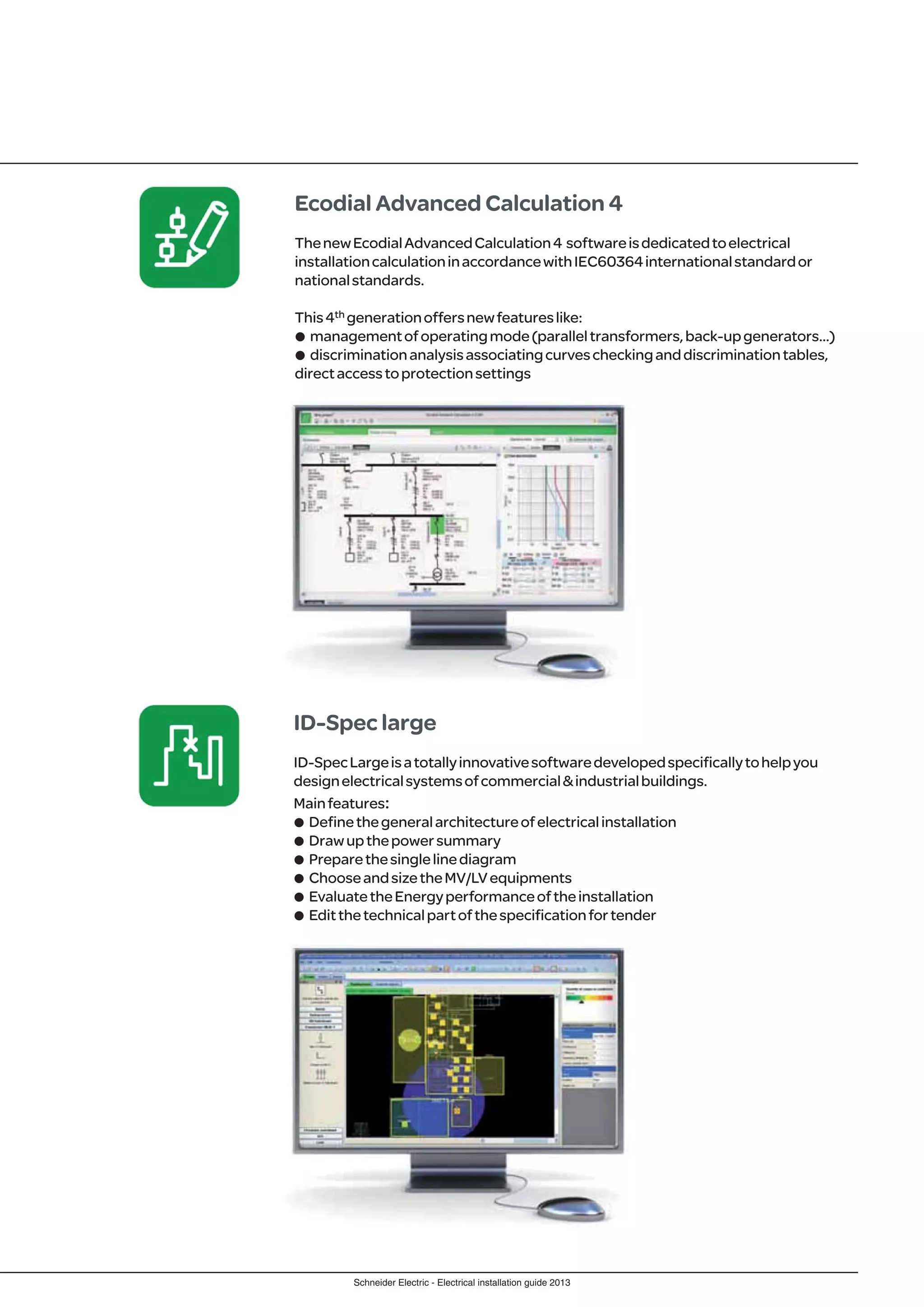 Schneider Electric - Electrical installation guide 2013
Ecodial Advanced Calculation 4
ThenewEcodialAdvancedCalculation4 softwareisdedicatedtoelectrical
installationcalculationinaccordancewithIEC60364internationalstandardor
nationalstandards.
This4th generationoffersnewfeatureslike:
p managementofoperatingmode(paralleltransformers,back-upgenerators…)
p discriminationanalysisassociatingcurvescheckinganddiscriminationtables,
directaccesstoprotectionsettings
ID-Spec large
ID-SpecLargeisatotallyinnovativesoftwaredevelopedspecificallytohelpyou
designelectricalsystemsofcommercial&industrialbuildings.
Mainfeatures:
p Definethegeneralarchitectureofelectricalinstallation
p Drawupthepowersummary
p Preparethesinglelinediagram
p ChooseandsizetheMV/LVequipments
p EvaluatetheEnergyperformanceoftheinstallation
p Editthetechnicalpartofthespecificationfortender
 