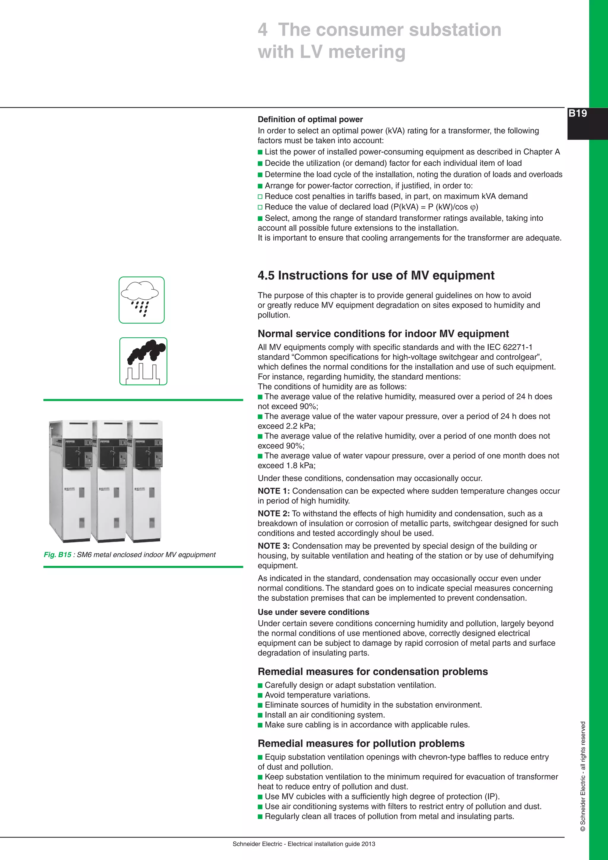 Schneider Electric - Electrical installation guide 2013
B19
©SchneiderElectric-allrightsreserved
Deﬁnition of optimal power
In order to select an optimal power (kVA) rating for a transformer, the following
factors must be taken into account:
b List the power of installed power-consuming equipment as described in Chapter A
b Decide the utilization (or demand) factor for each individual item of load
b Determine the load cycle of the installation, noting the duration of loads and overloads
b Arrange for power-factor correction, if justiﬁed, in order to:
v Reduce cost penalties in tariffs based, in part, on maximum kVA demand
v Reduce the value of declared load (P(kVA) = P (kW)/cos )
b Select, among the range of standard transformer ratings available, taking into
account all possible future extensions to the installation.
It is important to ensure that cooling arrangements for the transformer are adequate.
4.5 Instructions for use of MV equipment
The purpose of this chapter is to provide general guidelines on how to avoid
or greatly reduce MV equipment degradation on sites exposed to humidity and
pollution.
Normal service conditions for indoor MV equipment
All MV equipments comply with speciﬁc standards and with the IEC 62271-1
standard “Common speciﬁcations for high-voltage switchgear and controlgear”,
which deﬁnes the normal conditions for the installation and use of such equipment.
For instance, regarding humidity, the standard mentions:
The conditions of humidity are as follows:
b The average value of the relative humidity, measured over a period of 24 h does
not exceed 90%;
b The average value of the water vapour pressure, over a period of 24 h does not
exceed 2.2 kPa;
b The average value of the relative humidity, over a period of one month does not
exceed 90%;
b The average value of water vapour pressure, over a period of one month does not
exceed 1.8 kPa;
Under these conditions, condensation may occasionally occur.
NOTE 1: Condensation can be expected where sudden temperature changes occur
in period of high humidity.
NOTE 2: To withstand the effects of high humidity and condensation, such as a
breakdown of insulation or corrosion of metallic parts, switchgear designed for such
conditions and tested accordingly shoul be used.
NOTE 3: Condensation may be prevented by special design of the building or
housing, by suitable ventilation and heating of the station or by use of dehumifying
equipment.
As indicated in the standard, condensation may occasionally occur even under
normal conditions. The standard goes on to indicate special measures concerning
the substation premises that can be implemented to prevent condensation.
Use under severe conditions
Under certain severe conditions concerning humidity and pollution, largely beyond
the normal conditions of use mentioned above, correctly designed electrical
equipment can be subject to damage by rapid corrosion of metal parts and surface
degradation of insulating parts.
Remedial measures for condensation problems
b Carefully design or adapt substation ventilation.
b Avoid temperature variations.
b Eliminate sources of humidity in the substation environment.
b Install an air conditioning system.
b Make sure cabling is in accordance with applicable rules.
Remedial measures for pollution problems
b Equip substation ventilation openings with chevron-type bafﬂes to reduce entry
of dust and pollution.
b Keep substation ventilation to the minimum required for evacuation of transformer
heat to reduce entry of pollution and dust.
b Use MV cubicles with a sufﬁciently high degree of protection (IP).
b Use air conditioning systems with ﬁlters to restrict entry of pollution and dust.
b Regularly clean all traces of pollution from metal and insulating parts.
4 The consumer substation
with LV metering
Fig. B15 : SM6 metal enclosed indoor MV eqpuipment
 